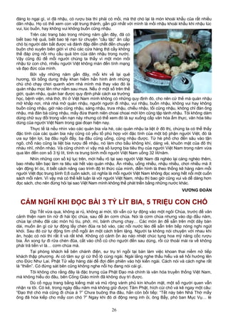 đáng lo ngại gì, vì đã nhậu, có rượu bia thì phải có mồi, mà thịt chó lại là món khoái khẩu của rất nhiều
dân nhậu. Họ có thể xem con vật trung thành, gần gũi nhất với mình là mồi nhậu khoái khẩu khi nhậu lúc
vui, lúc buồn, hay không vui không buồn cũng nhậu.
Trên các trang báo trong những năm gần đây, đã có
biết bao hệ quả, biết bao tệ nạn từ chuyện “cẩu tặc” ăn cắp
chó bị người dân bắt được và đánh đập đến chết đến chuyện
buôn chó xuyên biên giới vì chủ các cửa hàng thịt cầy không
thể đáp ứng nổi nhu cầu quá lớn của dân nhậu trong nước.
Vậy cũng đủ để mỗi người chúng ta thấy vì một món mồi
nhậu từ con chó, nhiều người Việt không màn đến tính mạng
và đạo đức của mình.
Bởi vậy những năm gần đây, mỗi khi về lại quê
hương, tôi bỗng dưng thấy khan hiếm hẳn hình ảnh những
chú chó chạy chơi quanh xóm nhà mình mà thay vào đó là
quán nhậu mọc lên như nấm sau mưa. Nếu ở một số trên thế
giới, quán nhậu, quán bar được quy định phải cách xa trường
học, bệnh viện, nhà thờ, thì ở Việt Nam mình không có những quy định đó, cho nên cứ thế mà quán nhậu
mở khắp nơi, nhà nhà mở quán nhậu, người người đi nhậu, vui nhậu, buồn nhậu, không vui hay không
buồn cũng nhậu, giờ nào cũng nhậu, sáng nhậu, trưa nhậu, chiều nhậu, tối cũng nhậu, không chỉ đàn ông
nhậu, mà đàn bà cũng nhậu, mấy đứa thanh niên choai choai mới lớn cũng tập tành nhậu. Tôi không dám
dùng chữ suy đồi trong vấn nạn này nhưng có thể xem đó là sự xuống cấp văn hóa ẩm thực, văn hóa tiêu
dùng của người Việt Nam trong giai đoạn hiện nay.
Thực tế là nếu nhìn vào các quán bia vỉa hè, các quán nhậu la liệt ở đô thị, chúng ta có thể thấy
đặc tính của các quán bia này cũng có yếu tố phù hợp với đặc tính của một bộ phận người Việt, đó là
ưa sự tiện lợi, bạ đâu ngồi đấy, bạ đâu cũng uống, cũng nhậu được. Từ hè phố cho đến sâu vào tận
ngõ, chỗ nào cũng la liệt bia rượu để nhậu, nó làm cho bầu không khí, dáng vẻ, khuôn mặt của đô thị
nhàu nhĩ, nhốn nháo. Và cũng chính vì vậy mà số lượng bia tiêu thụ của người Việt Nam trong năm vừa
qua lên đến con số 3 tỷ lít, tính ra trung bình mỗi người Việt Nam uống 32 lít/năm.
Nhìn những con số kỷ lục trên, mới hiểu rõ tại sao người Việt Nam đã nghèo lại càng nghèo thêm,
bao nhiêu tiền bạc làm ra tiêu xài hết vào quán nhậu. Ăn nhiều, uống nhiều, nhậu nhiều, chơi nhiều mà ít
vận động trí óc, ít biết cách nâng cao trình độ tri thức của mình, điển hình là theo thống kê hàng năm mỗi
người Việt đọc trung bình 0,8 cuốn sách, có nghĩa là mỗi người Việt Nam không đọc xong hết nổi một cuốn
sách mỗi năm. Vì vậy mà có thể kết luận là với người Việt Nam, nhậu thì bao giờ cũng vui và dễ dàng hơn
đọc sách, cho nên đừng hỏi tại sao Việt Nam mình không thể phát triển bằng những nước khác.
VƯƠNG ĐOÀN
CẢM NGHĨ KHI ĐỌC BÀI 3 TỶ LÍT BIA, 5 TRIỆU CON CHÓ
Dịp Tết vừa qua, không ai rủ, không ai mời, tôi vẫn cứ tự động vào một ngôi Chùa, trước để vãn
cảnh thiện nam tín nữ đi hái lộc chùa, sau để ăn cơm chùa. Nói là cơm chùa nhưng vào dịp đầu năm,
chùa lại chiêu đãi các món hủ tíu, phở, mì, bánh chưng chay… Các món ăn để sẵn trên một dãy bàn
dài, muốn ăn gì cứ tự động lấy chén đũa ra bỏ vào, các nồi nước lèo để sẵn trên bếp nóng nghi ngút
khói. Sau đó cứ tự động tìm chỗ ngồi ăn một cách trầm lặng. Người ta không nói chuyện với nhau khi
ăn, hoặc có nói thì rất ít và rất khẽ. Không có cảnh ồn ào náo nhiệt chúc tụng hoa mỹ nâng cốc rượu
bia. Ăn xong tự đi rửa chén đũa, cất vào chỗ cũ cho người đến sau dùng, rồi cứ thoải mái ra về không
phải trả tiền vì là… cơm chùa mà.
Tại phòng khách kế bên chánh điện, sư trụ trì ngồi tại bàn làm việc khoan thai niềm nở tiếp
khách thập phương. Ai có tâm sự gì cứ thổ lộ cùng ngài. Ngài lắng nghe thấu hiểu và sẽ hồi hướng lên
cho Đức Như Lai. Phật Tử xếp hàng dài để đợi đến phiên vào hội kiến ngài. Cách nói và cách nghe rất
là “thiền”. Có đứng sát bên cũng không nghe nổi họ đang nói cái gì.
Tôi không cho rằng đây là đặc trưng của Phật Đạo mà chính là văn hóa truyền thống Việt Nam,
mà không hiểu do đâu, bên Công Giáo mình đã không duy trì được.
Dù cố ngụy trang bằng kiếng mát và mũ rộng vành phủ kín khuôn mặt, một số người quen vẫn
nhận ra tôi. Có kẻ, trong ngày đầu năm mà không giữ được Tâm Phật, hích cùi chỏ và kê ngay một câu:
“Đạo thịt chó mà cũng đi chùa à ?” Chưa buông tha đâu, hắn còn bồi tiếp: “Tết này bên Nhà Thờ mấy
ông đã hóa kiếp cho mấy con chó ?” Ngay khi đó di động reng inh ỏi, ông Bẩy, phó ban Mục Vụ… lè
26
 