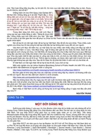 nhè: “Đợi hoài hổng thấy ông đâu, tụi tôi dzô rồi. Có món rựa mận đặc biệt do thằng Sáu tự làm. Rượu
bia thì khỏi lo, dzô số kể !”
Chẳng trách chi cha Vĩnh Sang ( báo Ephata 597 )
đã than thở ( không riêng gì ở xã Cần Thạnh đâu ): Sáng
Mồng Một anh chị em tín hữu kéo đến đầy Nhà Thờ, tràn
cả ra ngoài sân, cha sở ngạc nhiên vì có nhiều “kẻ lạ mặt”
đi dự lễ, hỏi ra mới biết con cháu từ xa về ăn Tết với gia
đình. Không khí vui tươi náo nhiệt nơi Nhà Thờ kéo dài
khoảng hơn 1 giờ đồng hồ, tôi hỏi cha sở: “Sau đó thì
sao ?” Ngài nói: “Ai về nhà ấy, bắt đầu những… sòng bạc
và những chiếu nhậu”. Hết ! Tết ở đây là vậy !
Trong đám táng linh đình của một Linh Mục ở
vùng cao lao xao nhiều tiếng xì xầm: “Đáng lẽ chưa chết
đâu. Uống nhiều quá mới chết sớm như vậy.” Mà ngài
thì còn muốn ở lại trần gian lâu hơn để phục vụ Chúa và Hội Thánh nên đã năm lần bẩy lượt đi ra nước
ngoài chữa bệnh.
Nói về bia thì có một ngộ nhận rất tai hại tại Việt Nam: Bia rất bổ cho sức khỏe. Theo nhiều cuộc
nghiên cứu khoa học thì bia cũng là một loại chất độc tai hại không kém rượu đối với con người.
Vào thời Linh Mục rất hiếm hoi, có một Giáo Xứ sau nhiều năm thiếu vắng Linh Mục lại mất đi
một cha quản nhiệm vì rượu. Vào Mùa Chay, ngài đi tăng viện giải tội cho Giáo Xứ khác. Buổi tối các
cha ngồi ăn cơm chung với nhau. Có Việt Kiều về mang tặng cho cha ở đây một chai rượu quý. Một loại
hàng độc vào thời còn nhiều khó khăn ( thời nào cũng có khó khăn ). Rượu quý thì phải chiêu đãi khách
quý. Cha này quên mất lời dặn của bác sĩ, uống vào mấy ly nhỏ, có chút xíu mà nhằm nhò gì, hơn nữa
chung quanh toàn các cha cả thì lo gì. Thế là ngài bị choáng, xin được nằm nghỉ một tí trước khi ra về.
Nhưng ngài không bao giờ dậy nữa. Sau đó thì Giáo Xứ đó phải đợi thêm 5 năm mới có cha khác về.
Ở Việt Nam có một ngộ nhận rất tai hại là bia thì bổ, rượu mới có hại.
Một cuộc nghiên cứu tại Johns Hopkins Bloomberg School of Public Health cho biết 70% ca cấp
cứu tại bệnh viện Baltimore có nguyên nhân vì uống bia.
http://www.healthline.com/health-news/aging-health-benefits-of-coffee-beer-082013
Bia làm giảm đi khả năng tiêu hóa các chất béo và khả năng hấp thụ vitamin và khoáng chất của
cơ thể con người. Bia còn tiêu diệt luôn vitamin C và B complex.
http://www.ask.com/question/why-is-beer-bad-for-you
Nếu bia không được tiêu thụ ngay sau khi sản xuất mà được bảo quản trong thùng, chai, lon thì
sẽ nẩy sinh một số phản ứng hóa học biến bia thành một dạng độc chất. Một lon bia loại rất nhẹ cũng
làm phát sinh 150 calori thừa thãi trong cơ thể. Để loại bỏ đi 150 calori tai hại này phải đi bộ 40 phút với
tốc độ 5 cây số/giờ. http://www.realbeer.com/edu/health/good-bad.php
Bợm nhậu ở Việt Nam có khi uống cả thùng bia và đi ngủ thẳng cẳng vì ngày mai đâu cần phải
dậy nữa !?!
NGUYỄN TRUNG
MỘT ĐỜI DÂNG MẸ
Suốt trung tuần tháng 2 vừa qua, tín hữu Boston nhộn nhịp tới lui khắp mọi nẻo đường đổ về từ
Vương Cung Thánh Đường Mẹ Hằng Cứu Giúp Boston đến các Nhà Thờ lân cận có cộng đoàn tín hữu
Việt Nam, nơi quý thầy DCCT từng giúp mục vụ trước ngày nhận sứ vụ Linh Mục. Tiểu bang
Massachusetts không tập trung đông đảo người Việt như California hay Texas, nhưng phần lớn cư ngụ
tại thủ phủ Boston. Hoa Kỳ, đất hội tụ nhiều sắc dân. Boston cũng chưa có Nhà Thờ Việt Nam riêng biệt,
nhưng được bề trên ưu ái gửi Linh Mục quản nhiệm Việt Nam về mỗi cộng đoàn để tiện cử hành Phụng
Vụ cho giáo hữu.
Quý thầy DCCT vài năm qua tu học tại Boston, hè 2013 trở về Tỉnh Dòng mẹ Việt Nam lãnh sứ
vụ Phó Tế, khi qua Mỹ được cử đi giúp các cộng đoàn có cha quản nhiệm Việt Nam như: Giáo Xứ Saint
Ambrose ( vùng Dorchester ), Saint Bernadette ( Randolph ), Sacred Hearts ( East Boston ), Sacred
Hearts ( Malden ) Vào ngày 15.2.2014, tại Vương Cung Thánh Đường Mẹ Hằng Cứu Giúp Boston quý
27
CÙNG TẠ ƠN
 