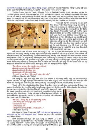 con mình trong đức tin và nâng đỡ họ trong ơn gọi”. ( Hồng Y Mauro Piacenza, Tổng Trưởng Bộ Giáo
Sĩ. Lễ Đức Maria Mẹ Thiên Chúa, 1.1.2013 – Trần Quốc Tuyến chuyển ngữ )
Tín hữu Boston tham dự Thánh Lễ Truyền Chức và Tạ Ơn không hẳn vì tình cảm riêng với bốn tân
Linh Mục, nhưng hơn cả, đó là tấm lòng với DCCT và Giáo Hội quê nhà. Hơn ai hết họ cảm thông thân phận
xa nhà, nỗi buồn ly hương nơi quý tân chức khi thiếu vắng người thân yêu trong những ngày đặc biệt. Có
người tôi chưa gặp mặt lần nào, hôm nay đã nên quen, vì gặp gỡ tới 5 lần, từ lễ trao sứ vụ Linh Mục đến lễ
Tạ Ơn, họ cũng như tôi, nhận đủ các phép lành đầu tay trong đầu đời Linh Mục nơi tân chức.
Thánh Lễ Tạ Ơn cuối cùng của tân Linh
Mục Giuse Trần Đức Hùng ít quý cha đồng tế
nhất, vì tổ chức sau đó một tuần, quý cha và thân
hữu ở xa phải ra về, thế nhưng vẫn có đầy đủ tín
hữu Boston. Trong các Thánh Lễ Tạ Ơn, người
đặc biệt nhất là tân Linh Mục rồi đến thân sinh của
Linh Mục. Hạnh phúc biết bao trong những ngày
đặc biệt có sự hiện diện đầy đủ của các đấng sinh
thành, quý báu hơn nữa từ quê hương xa xôi
cách nửa vòng trái đất đến với người con Linh
Mục tại vùng đất mùa đông khắc nghiệt, chưa bao
giờ họ phải chịu đựng như thế ở quê nhà. Mùa
đông năm nay tại nước Mỹ, lại là mùa đông lạnh
nhất trong hơn 20 năm qua.
Biết bao lời cám ơn chân thành xúc động từ tân Linh Mục gửi đến mọi người, có cha đã không
ngăn được xúc động. Thông thường người ta chọn dâng Thánh Lễ Tạ Ơn tại quê nhà, nơi sinh ra, cất
tiếng khóc chào đời, lớn lên cùng kỷ niệm thân thương, nhưng hôm nay các tân chức lại chọn Boston
dâng Thánh Lễ Tạ Ơn, đây là một niềm hạnh phúc cho chúng tôi, nhưng đổi vào đó cũng là sự hy sinh
của bao người thân yêu nơi quê nhà đã gửi gấm ước vọng, chung lời cầu nguyện, hy sinh giúp đỡ chân
thành trên đường tiến tới lý tưởng Linh Mục. Cả bốn tân chức đều gửi tặng cha mẹ chiếc khăn lau tay
được xức dầu thánh khi truyền chức, đó là giây phút xúc động với nhiều người.
“Ta mắc nợ ai bao năm rồi vẫn chưa trả nổi.
Nợ quê hương một chùm khế ngọt.
Nợ cuộc đời một lần đắng cay.
Nợ trời quê một cánh diều bay.
Ta nợ lời ru mẹ ầu ơ... bên cánh võng năm nào.”
( Mắc nợ, Nguyễn Văn Thiên )
Với riêng tôi, nghi thức đọc Kinh Cầu Các Thánh là xúc động nhất, hiệp với tân Linh Mục,
nguyện cầu cho các ngài trọn vẹn hiến thân như Đức Kitô, từ giây phút này đời Linh Mục đã được hiến
thánh cho mọi người, chết trong đời trần tục nhưng sống trong ơn thánh, mùa xuân hy lễ nối dài.
Thánh Lễ Tạ Ơn của tân Linh Mục Giuse Trần Đức Hùng tạm kết thúc những ngày lễ nhộn nhịp
hạnh phúc của bốn tân Linh Mục và tín hữu Boston cũng như thân hữu xa gần. Một ngày gần đây, chia tay
cha mẹ, bà con thân hữu, tân Linh Mục trở về với bổn phận, một cuộc
đời không cho riêng mình, cho mọi người, một trọng trách tưởng chừng
như quá sức chịu đựng… Ngày vui ngắn chẳng tày gang, chỉ còn lại
những kỷ niệm, lời nguyện cầu, lời ru của mẹ nơi quê xa vẫn mãi mang
theo trong cuộc đời dâng hiến.
“Mẹ yêu… Tiếng mẹ ru cho con vững buớc.
Trên đuờng đời chông gai phía truớc.
Cho con nhớ mãi.
Tình mẹ cao vời.
Tiếng mẹ ru ấm suốt đời… mùa xuân…”
( Dzuy Sơn Tuyền )
Đức Hồng Y Fulton Sheen nói: "Mỗi Linh Mục có hai người mẹ,
một theo xác thịt, một theo tinh thần". Người mẹ tinh thần của Linh
Mục là Đức Maria.
Hình ảnh tân Linh Mục Trần Đức Hùng sau Thánh Lễ Tạ Ơn
nguyện cầu trước bàn thờ Đức Mẹ Phù Hộ các Tín Hữu của cộng đoàn
Nữ Vương Hòa Bình ( Malden ) như lời nguyện kết thúc thay cho bốn
tân Linh Mục và tất cả mọi người. Chúng ta cùng dâng lên Mẹ tất cả quá
29
 