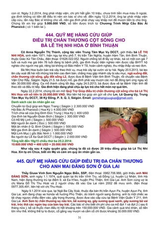 con út. Ngày 3.2.2014, ông phải nhập viện, chi phí hết gần 10 triệu, chưa tính tiền mua máu ở ngoài,
gia đình không có tiền để điều trị nên xin bác sĩ cho về. đến ngày 12.2.2014, ông lại phải nhập viện
cấp cứu, lần này Bác sĩ không cho về, nên gia đình phải chạy vay khắp nơi để mượn tiền lo cho ông.
Chúng tôi xin trợ giúp 5.000.000 VND, số tiền được trích từ Chương Trình Nhịp Cầu Bác Ái
Phanxicô ( có 1 biên lai ).
444. QUỸ MẸ HẰNG CỨU GIÚP
ĐIỀU TRỊ CHẤN THƯƠNG CỘT SỐNG CHO
BÀ LÊ THỊ NHI HOA Ở BÌNH THUẬN
Cô Anna Nguyễn Thị Thành, cộng tác viên Trung Tâm Mục Vụ DCCT, giới thiệu bà LÊ THỊ
NHI HOA, sinh năm 1971, hiện ngụ tại khu phố 7, thị trấn Tân Nghĩa, huyện Hàm Tân, tỉnh Bình Thuận,
thuộc Giáo Xứ Tân Châu, điện thoại: 01626.022.052. Người chồng bỏ đi lấy vợ khác, bà có một con gái 7
tuổi và nuôi mẹ già trên 76 tuổi đang bị bệnh phổi, gia đình thuộc diện nghèo nên được cấp BHYT hộ
nghèo cho người mẹ già, riêng bà không có Bảo Hiểm Y Tế, hoàn cảnh nghèo, thu nhập thấp và neo đơn.
Bà Nhi Hoa buôn bán trái cây theo thời vụ, mua trái cây tại vườn và tự hái. Ngày 20.5.2013, bà leo
lên cây xoài để hái nốt những trái trên cao đem bán, chẳng may gặp nhánh cây bị sâu mục, ngã xuống đất,
chấn thương cột sống, gẫy đốt sống L2, được đưa đi Bệnh Viện tỉnh Bình Thuận, rồi chuyển vào Bệnh
Viện Chợ Rẫy, Sàigòn. Ngày 21.5, bà được mổ, gia đình phải vay mượn các nơi để đóng tạm ứng ngay số
tiền 30.000.000 đồng. Ca mổ thành công tốt đẹp, ngày 24.5.2013, bà được đưa về lại Bệnh Viện tỉnh để
theo dõi và điều trị tiếp. Gia đình hiện đang phải chịu áp lực trả cho hết món nợ quá lớn.
Ngày 22.2.2014, chúng tôi xin mở Quỹ Trợ Giúp điều trị chấn thương cột sống cho bà Lê Thị
Nhi Hoa với số tiền là 20.000.000 VND. Mọi liên hệ trợ giúp xin gửi về cho Lm. Lê Quang Uy, Trung
Tâm Mục Vụ DCCT, 38 Kỳ Đồng, P. 9, Q. 3, Sàigòn. Email: gxmehangcuugiup@gmail.com
Danh sách các ân nhân gần xa:
Chuyển từ Quỹ giúp em Ngọc Trang ( Sàigòn ): 2.300.000 VND
Hội Bác Ái Phanxicô ( Hoa Kỳ ): 4.000.000 VND
Trích chia sẻ của ông Đinh Đức Trung ( Hoa Kỳ ): 400 USD
Gia đình bé Nguyễn Đoàn Bích ( Sàigòn ): 300.000 VND
Cô Hồ Mỹ Linh ( Sàigòn ): 500.000 VND
Một người ẩn danh ( Đức ): 500.000 VND
Một ân nhân ở Q. Bình Chánh ( Sàigòn ): 500.000 VND
Một gia đình ẩn danh ( Sàigòn ): 500.000 VND
Một Linh Mục ( gốc Bắc Ninh ): 1.000.000 VND
Ba người dự Lễ Xa Quê DCCT ( Sàigòn ): 2.000.000 VND
Tổng kết đến 18g15 chiều thứ ba 25.2.2014:
10.600.000 VND + 400 USD = 20.000.000 VND
Như vậy sau 4 ngày quyên góp, chúng ta đã có được 20 triệu đồng giúp bà Lê Thị Nhi
Hoa. Xin tạ ơn Chúa, biết ơn Mẹ và cám ơn quý ân nhân gần xa.
445. QUỸ MẸ HẰNG CỨU GIÚP ĐIỀU TRỊ ĐA CHẤN THƯƠNG
CHO ANH MAI ĐĂNG SƠN Ở GIA LAI
Thầy Giuse Vinh Sơn Nguyễn Ngọc Biển, SSP, điện thoại: 0982.706.966, giới thiệu anh MAI
ĐĂNG SƠN, sinh ngày 1.1.1974, quê quán tại thị trấn Vĩnh Trụ, xã Đồng Lý, huyện Lý Nhân, tỉnh Hà
Nam, hiện đang thường trú tại điểm 9, xã Ea H’leo, huyện Phú Thiện, tỉnh Gia Lai. Anh Sơn cùng vợ là
chị Maria Đỗ Thị Thu Hoài và 2 người cháu đã vào Gia Lai năm 2002 để mưu sinh. điện thoại
0977.305.491, liên hệ với chị Thu Hoài.
Ngày 9.1.2014 vừa qua, tại Ngã Ba Cây Xoài, thuộc địa bàn thị trấn Ayun Pa, huyện Ayun Pa, tỉnh
Gia Lai, anh đang chạy xe honda về hướng Phú Thiện, do tránh người sang đường, anh bị một chiếc xe
tải chạy ngược chiều đâm vào, gây trọng thương, được đưa vào cấp cứu tại Bệnh Viện Quân Y 211, tỉnh
Gia Lai. Anh Sơn bị chấn thương sọ não kín, bể xương sọ, gãy xương quai sanh, gãy xương bả vai
trái, tróc thịt các ngón tay của bàn tay trái. Các bác sĩ cho biết chi phí cho ca mổ đợt 1 và đợt 2 ( sau 6
tháng nữa ), kể cả thuốc men điều trị hết khoảng trên 150.000.000 VND. Gia cảnh quá khó khăn, số tiền
lớn như thế, không thể tự lo được, cố gắng vay mượn và cầm cố chỉ được khoảng 30.000.000 VND.
31
 