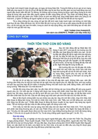 học thuật, kinh doanh hoặc chuyên gia, và ngay cả trong Giáo Hội. Trong khi thật sự là ơn gọi và sứ mạng
thiết yếu của người tín hữu là nỗ lực để đạt tới điều này là các thực tại trần gian và mọi hoạt động của con
người đều được biến đổi bởi Tin Mừng, thì không một ai trong chúng ta được nghĩ rằng chúng ta là một
ngoại lệ trong việc quan tâm đến người nghèo và đến công bằng xã hội: "Sự hoán cải thiêng liêng, sự
mãnh liệt của tình yêu dành cho Thiên Chúa và anh em đồng loại, lòng nhiệt thành dành cho công lý và
hoà bình, ý nghĩa Tin Mừng về người nghèo và về sự nghèo, là việc đòi hỏi hết tất cả mọi người".
Tôi e rằng những lời này cũng chỉ gợi lên để bình luận hoặc tranh luận mà không có một hiệu
quả thực tế nào. Điều đã được nói, tôi tín thác tất cả ở nơi sự cởi mở và sự sẵn sàng của tất cả mọi Kitô
hữu, và tôi mời gọi các bạn tìm kiếm, trong tư cách là một cộng đồng, các cách thế sáng tạo về việc đón
nhận lời mời gọi đổi mới này.
ĐỨC THÁNH CHA PHANXICÔ,
bản dịch của JOSEPH C. PHẠM ( còn tiếp nhiều kỳ )
THỜI TÔN THỜ CON BÒ VÀNG
Sau khi trận động đất tại Nhật Bản hồi
tháng 3 năm 2011 vừa qua đi, lực lượng cứu hộ
bắt đầu các hoạt động tìm kiếm cứu nạn. Và khi
họ tiếp cận đống đổ nát từ ngôi nhà của một phụ
nữ trẻ, họ thấy thi thể của cô qua các vết nứt.
Nhưng tư thế của cô có gì đó rất lạ, tựa như một
người đang quỳ gối cầu nguyện; cơ thể nghiêng
về phía trước, và hai tay cô đang đỡ lấy một vật
gì đó. Ngôi nhà sập lên lưng và đầu cô.
Đội trưởng đội cứu hộ đã gặp rất nhiều
khó khăn khi anh luồn tay mình qua một khe
hẹp trên tường để với tới thi thể nạn nhân. Anh
hy vọng rằng, người phụ nữ này có thể vẫn
còn sống. Thế nhưng cơ thể lạnh và cứng đờ
cho thấy cô đã chết.
Cả đội rời đi và tiếp tục cuộc tìm kiếm ở tòa nhà đổ sập bên cạnh. Không hiểu sao, viên đội
trưởng cảm thấy như bị một lực hút kéo trở lại ngôi nhà của người phụ nữ. Một lần nữa, anh quỳ xuống
và luồn tay qua khe hẹp để tìm kiếm ở khoảng không nhỏ bên dưới xác chết. Bỗng nhiên, anh hét lên
sung sướng: "Một đứa bé ! Có một đứa bé !"
Cả đội đã cùng nhau làm việc; họ cẩn thận dỡ bỏ những cái cọc trong đống đổ nát xung quanh
người phụ nữ. Có một cậu bé 3 tháng tuổi được bọc trong một chiếc chăn hoa bên dưới thi thể của
người mẹ. Rõ ràng, người phụ nữ đã hy sinh để cứu con mình. Khi ngôi nhà sập, cô đã lấy thân mình
làm tấm chắn bảo vệ con trai. Cậu bé vẫn đang ngủ một cách yên bình khi đội cứu hộ nhấc em lên.
Bác sĩ đã nhanh chóng kiểm tra sức khỏe của cậu bé. Sau khi mở tấm chăn, ông nhìn thấy một
điện thoại di động bên trong. Có một tin nhắn trên màn hình, viết: "Nếu con có thể sống sót, con phải
nhớ rằng mẹ rất yêu con". Chiếc điện thoại di động đã được truyền từ tay người này sang tay người
khác. Tất cả những ai đã đọc mẩu tin đều không ngăn nổi dòng nước mắt.
Tình mẫu tử một lần nữa lại sáng chói trên bầu trời ảm đạm thế thái nhân tình. Tình mẹ phản
ảnh phần nào lòng thương yêu vô vàn của Thiên Chúa với con người, như Ngôn Sứ Isaia đã khéo ví
von: “Có phụ nữ nào quên được đứa con thơ của mình, hay chẳng thương đứa con mình đã mang nặng
đẻ đau ? Cho dù nó có quên đi nữa thì Ta, Ta sẽ cũng chẳng quên ngươi bao giờ" ( Is 49, 15 ).
Con bò vàng
Hầu hết các Cty, xí nghiệp và nhà của người ngoài Kitô giáo, đều có bàn thờ Thần Tài, Ông Địa
ở ngay phòng khách. Theo truyền thuyết, Thần Tài chính là Triệu Công Minh, người đời nhà Tần. Ông
lánh đời đi tu tại núi Chung Nam. Về sau đắc đạo, ông được phong làm Chính Nhất Huyền Đàn Nguyên
Soái, coi việc đuổi trừ ôn dịch, cứu bệnh trừ tà. Hơn nữa, ai bị oan ức đến cầu cứu ông thì được giúp
đỡ. Người buôn bán thì cúng cầu ông để được phát đạt may mắn.
8
CÙNG SUY NIỆM
 