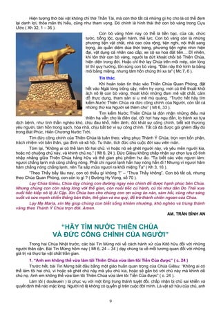 Hiện tượng thờ bái vật không chỉ thờ Thần Tài, mà còn thờ tất cả những gì họ cho là có thể đem
lại danh lợi, thỏa mãn thị hiếu, cũng như tham vọng. Đó chính là hình thái thờ con bò vàng trong Cựu
Ước ( Xh 32, 1 – 35 ).
Con bò vàng hôm nay có thể là tiền bạc, của cải, chức
tước, bổng lộc, quyền hành, thế lực. Con bò vàng còn là những
phương tiện vật chất, nhà cao cửa rộng, tiện nghi, nội thất sang
trọng, áo quần diêm dúa thời trang, phương tiện nghe nhìn hiện
đại, vật dụng cá nhân cao cấp, xe cộ sa hoa đắt tiền… Dĩ nhiên,
khi tôn thờ con bò vàng, người ta dứt khoát chối bỏ Thiên Chúa,
hiện diện trong đời. Hoặc chỉ thờ lạy Chúa trên môi mép, còn lòng
trí thì quy hướng, tôn sùng con bò vàng. "Dân này thờ kính ta bằng
môi bằng miệng, nhưng tâm hồn chúng thì xa ta" ( Mc 7, 6 ).
Tín thác
Khi hoàn toàn tín thác vào Thiên Chúa Quan Phòng, đặt
hết vào Ngài lòng trông cậy, niềm hy vọng, mới có thể thoát khỏi
ách nô lệ con bò vàng, thoát khỏi những đam mê vật chất, cám
dỗ thực dụng, tham sân si u mê mù quáng. “Trước hết hãy tìm
kiếm Nước Thiên Chúa và đức công chính của Người, còn tất cả
những thứ kia Người sẽ thêm cho” ( Mt 6, 33 ).
Tìm kiếm Nước Thiên Chúa là đón nhận những điều mà
thiên hạ vẫn cho là điên dại, dở hơi hay ngu đần, lo tránh xa tựa
dịch bệnh, như tinh thần nghèo khó, chịu đau khổ, hiền lành, đói khát sự công chính, biết xót thương
yêu người, tâm hồn trong sạch, hòa nhã, chịu bắt bớ vì sự công chính. Tất cả đã được gói ghém đầy đủ
trong Bát Phúc, Hiến Chương Nước Trời.
Tìm đức công chính của Thiên Chúa là tuân theo, vâng phục Thánh Ý Chúa, trọn vẹn bổn phận,
trách nhiệm với bản thân, gia đình và xã hội. Tu thân, tích đức cho cuộc đời sau viên mãn.
Tóm lại, "Không ai có thể làm tôi hai chủ: vì hoặc nó sẽ ghét người này, và yêu mến người kia,
hoặc nó chuộng chủ này, và khinh chủ nọ.” ( Mt 6, 24 ). Đức Giêsu không chấp nhận sự chọn lựa cố tình
nhập nhằng giữa Thiên Chúa hằng hữu và thế gian phù phiếm hư ảo. "Ta biết các việc ngươi làm:
ngươi chẳng lạnh mà cũng chẳng nóng. Phải chi ngươi lạnh hẳn hay nóng hẳn đi ! Nhưng vì ngươi hâm
hâm chẳng nóng chẳng lạnh, nên Ta sắp mửa ngươi ra khỏi miệng Ta" ( Kh 3, 16 ).
“Theo Thầy bấy lâu nay, con có thiếu gì không ?” – “Thưa Thầy không”. Con bỏ tất cả, nhưng
theo Chúa Quan Phòng, con còn lo gì ? ( Đường Hy Vọng, số 70 ).
Lạy Chúa Giêsu, Chúa dạy chúng con đường ngay nẻo chính để được hạnh phúc bên Chúa.
Nhưng chúng con còn nặng lòng với thế gian, còn nuối tiếc củ hành, củ tỏi như dân Do Thái xưa
nuối tiếc kiếp nô lệ Ai Cập. Xin Chúa ban cho chúng con ơn sủng ăn năn, sám hối, cũng như sáng
suốt và sức mạnh chiến thắng bản thân, thế gian và ma quỷ, để trở thành chiên ngoan của Chúa.
Lạy Mẹ Maria, xin Mẹ giúp chúng con biết sống khiêm nhường, khó nghèo và trung thành
vâng theo Thánh Ý Chúa trọn đời. Amen.
AM. TRẦN BÌNH AN
“HÃY TÌM NƯỚC THIÊN CHÚA
VÀ ĐỨC CÔNG CHÍNH CỦA NGƯỜI”
Trong hai Chúa Nhật trước, các bài Tin Mừng nói về cách hành xử của Kitô hữu đối với những
người thân cận. Bài Tin Mừng hôm nay ( Mt 6, 24 – 34 ) dạy chúng ta về mối tương quan đối với những
giá trị và thực tại vật chất trần gian.
1. “Anh em không thể vừa làm tôi Thiên Chúa vừa làm tôi Tiền Của được” ( c. 24 )
Trước hết, bài Tin Mừng bắt đầu bằng một giáo huấn quan trọng của Chúa Giêsu: “Không ai có
thể làm tôi hai chủ, vì hoặc sẽ ghét chủ này mà yêu chủ kia, hoặc sẽ gắn bó với chủ này mà khinh dể
chủ nọ. Anh em không thể vừa làm tôi Thiên Chúa vừa làm tôi Tiền Của được” ( c. 24 ).
Làm tôi ( douleuein ) là phục vụ với một lòng trung thành tuyệt đối, chấp nhận bị chủ sai khiến và
quyết định thế nào mặc lòng. Người nô lệ không có quyền gì trên cuộc đời mình. Là vật sở hữu của chủ, anh
9
 