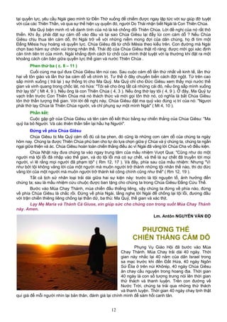 tại quyền lực, yêu cầu Ngài gieo mình từ Đền Thờ xuống để chiếm được ngay lập tức với sự giúp đỡ tuyệt
vời của các Thiên Thần, và qua sự thể hiện uy quyền đó, người Do Thái nhận biết Ngài là Con Thiên Chúa.
Ma Quỷ biện minh rõ về danh tính của nó là kẻ chống đối Thiên Chúa. Lời đề nghị của nó rất thô
thiển. Khi ấy, phải đặt sự cám dỗ vào đâu và tại sao Chúa Giêsu lại đẩy lùi cơn cám dỗ ? Nếu Chúa
Giêsu chịu thua tên cám dỗ, thì Ngài trở về với những niềm mong đợi của dân chúng, họ đi tìm một
Đấng Mêsia huy hoàng và quyền lực. Chúa Giêsu đã từ chối Mêsia theo kiểu trên. Con đường mà Ngài
chọn bao hàm sự chôn vùi trong nhân thế. Thái độ của Chúa Giêsu thật rõ ràng: được mời gọi xác định
căn tính tiên tri của mình. Ngài khẳng định cách từ chối của mình thật tuyệt vời lạ thường khi đặt ra một
khoảng cách căn bản giữa quyền lực thế gian và nước Thiên Chúa .
Phen thứ ba ( c. 8 – 11 )
Cuối cùng ma quỉ đưa Chúa Giêsu lên núi cao. Sau cuộc cám dỗ lần thứ nhất về kinh tế, lần thứ
hai về tôn giáo và lần thứ ba cám dỗ về chính trị. Tư thế ở đây chuyển biến cách đột ngột. Từ trên cao
sấp mình xuống ( trả lại ) sự thống trị cho Ma Quỷ. Ma Quỷ chỉ cho Đức Giêsu xem thấy mọi nước thế
gian và vinh quang trong chốc lát, nó hứa: "Tôi sẽ cho ông tất cả những cái đó, nếu ông sấp mình xuống
thờ lạy tôi" ( Mt 4, 9 ). Nếu ông là con Thiên Chúa ( 4, 3 ). Nếu ông thờ lạy tôi ( 4, 9 ). Ở đây, Ma Quỷ tự
vạch trần trước Con Thiên Chúa mà nó thách thức và mời gọi tôn thờ nó, có nghĩa là bắt Chúa Giêsu
tôn thờ thần tượng thế gian. Với lời đề nghị này, Chúa Giêsu đặt ma quỷ vào đúng vị trí của nó: "Ngươi
phải thờ lạy Chúa là Thiên Chúa người, và chỉ phụng sự một mình Ngài" ( Mt 4, 10 ).
Phần kết:
Cuộc gặp gỡ của Chúa Giêsu và tên cám dỗ kết thúc bằng sự chiến thắng của Chúa Giêsu: "Ma
quỷ lìa bỏ Người. Và các thiên thần tiến lại hầu hạ Người".
Đứng về phía Chúa Giêsu
Chúa Giêsu bị Ma Quỷ cám dỗ đủ cả ba phen, đó cũng là những cơn cám dỗ của chúng ta ngày
hôm nay. Chúng ta được Thiên Chúa phú ban cho tự do lựa chọn giữa ý Chúa và ý chúng ta, chúng ta ngần
ngại giữa thiện và ác. Chúa Giêsu hoàn toàn chiến thắng điều ác vì Ngài đã vâng lời Chúa Cha vô điều kiện.
Chúa Nhật này đưa chúng ta vào ngay trung tâm của mầu nhiệm Vượt Qua: "Cũng như do một
người mà tội lỗi đã nhập vào thế gian, và do tội lỗi mà có sự chết, và thế là sự chết đã truyền tới mọi
người, vì lẽ rằng mọi người đã phạm tội" ( Rm 12, 17 ). Và đây, phía sau của mầu nhiệm: Nhưng "Vì
như bởi tội không vâng lời của một người mà muôn người trở thành những tội nhân thế nào, thi do đức
vâng lời của một người mà muôn người trở thành kẻ công chính cũng như thế" ( Rm 12, 19 ).
Tất cả lịch sử nhân loại trải dài giữa hai sự kiện này: trước là tội nguyên tổ, ảnh hưởng đến
chúng ta; sau là mầu nhiệm cứu chuộc được ban tặng cho chúng ta trong Chúa Giêsu Đấng Cứu Thế.
Bước vào Mùa Chay Thánh, mùa chiến đấu thiếng liêng, vậy chúng ta đứng về phía nào, đứng
về phía Chúa Giêsu là chắc rồi. Đứng về phía Ngài, lắng nghe lời Ngài để chống lại tội lỗi, đương đầu
với trận chiến thiêng liêng chống lại thần dữ, ba thù: Ma Quỷ, thế gian và xác thịt.
Lạy Mẹ Maria và Thánh Cả Giuse, xin giúp sức cho chúng con trong suốt Mùa Chay Thánh
này. Amen.
Lm. Antôn NGUYỄN VĂN ĐỘ
PHƯƠNG THẾ
CHIẾN THẮNG CÁM DỖ
Phụng Vụ Giáo Hội đã bước vào Mùa
Chay Thánh. Mùa Chay trải dài 40 ngày. Thời
gian này nhắc lại 40 năm của dân Israel trong
sa mạc trước khi đến Đất Hứa, 40 ngày Ngôn
Sứ Êlia ở trên núi Khôrép, 40 ngày Chúa Giêsu
ăn chay cầu nguyện trong hoang địa. Thời gian
40 ngày là con số tượng trưng nói lên thời gian
thử thách và thanh luyện. Trên con đường về
Nước Trời, chúng ta trải qua những thử thách
và thanh luyện. Thời gian 40 ngày chay tịnh thật
quí giá để mỗi người nhìn lại bản thân, đánh giá lại chính mình để sám hối canh tân.
12
 