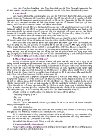 Hàng năm, Phúc Âm Chúa Nhật I Mùa Chay đều nói về cám dỗ. Chúa Giêsu vào hoang địa. Sau
40 đêm ngày ăn chay và cầu nguyện, Satan xuất hiện và cám dỗ. Chúa Giêsu đã chiến thắng Satan.
1. Chịu cám dỗ
Làm người ở đời là chấp nhận thân phận chịu cám dỗ. Thánh Kinh đã ghi nhận, từ buổi đầu sáng
tạo đã có cám dỗ. Thụ tạo đầu tiên trong hàng các thiên thần đối diện với cám dỗ là Luxiphe, một thiên
thần sáng láng đã không vượt qua được cơn cám dỗ, và đã trở thành Satan tăm tối. Tiếp đến, thụ tạo
đầu tiên trong con người là Ađam và Evà cũng đã nếm mùi cám dỗ. Nguyên Tổ đã gục ngã thảm
thương trước cám dỗ cho nên đau khổ sự chết đã tràn vào thế gian.
Trong hành trình về Đất Hứa, dân Israel đi trong sa mạc và đã gặp nhiều cám dỗ: cám dỗ trở lại
Ai Cập để có bánh ăn; cám dỗ thờ tượng con bê vàng; cám dỗ thử thách Thiên Chúa. Vua Đavít sa ngã
trước cám dỗ sắc dục nên đã phạm tội cướp vợ của Uria và đã giết chết người anh em này. Giuđa
Iscariốt chỉ vì tham tiền nên đã phản bội Thầy và bán Thầy giá 30 đồng bạc bằng một nụ hôn giả dối…
Các chước cám dỗ của Satan đều chung quy về ba mục tiêu: danh, lợi, thú.
Thiên Chúa cho phép ma quỷ cám dỗ để thử thách xem con người ta có trung tín hay không, và
để cho con người có cơ hội lập công phúc, để họ có thể chứng minh Đức Tin của mình.
Thiên Chúa cho có sự cám dỗ để cho con người phấn đấu thanh luyện mình, và đồng thời, khi
Ngài cho phép như thế, ma quỷ cũng lợi dụng triệt để mà cám dỗ con người. Mỗi ngày, chúng bày ra
những chước độc mưu thâm, mỗi lúc một tinh vi xảo quyệt, lắt léo khôn khéo để cám dỗ người ta.
Thiên Chúa ban ơn thêm sức để con người chúng ta có thể chống lại những cơn cám dỗ ấy.
Không khi nào Chúa để con người phải chịu những cơn cám dỗ quá sức mình chịu đựng được. Như
vậy, chúng ta phải chiến đấu với những cơn cám dỗ. Điều cần thiết là chúng ta phải phân định được ma
quỷ với những hành động cám dỗ xấu xa của nó để chống trả và xa lánh.
2. Ma quỷ thường cám dỗ như thế nào ?
Ma quỷ lừa dối con người. Ai cũng có trí khôn, biết phân biệt điều nào là xấu, là nguy hại và
chẳng nên làm. Nhưng ma quỷ lừa dối cho rằng việc làm đó là có lợi, là cần thiết nên người ta mới dấn
sâu vào. Khi cám dỗ Evà, ma quỷ không nói rằng ăn trái cấm đó là chống lại Thiên Chúa, nó chỉ nói rằng
ăn trái này thì bà sẽ được trở nên thông minh như Thiên Chúa. Có nhiều người bước vào nghiện ngập
bằng những phút giây sảng khoái thăng hoa lừa dối. Nếu người ta biết sự xấu xa của tội thì có lẽ không
ai lại đi phạm tội, nhưng người ta tưởng lầm, hoặc bị cám dỗ coi đó là hạnh phúc. Nếu người ta nhìn
thấy những hình khổ nơi hỏa ngục thì chằng ai dám phạm tội.
Ma quỷ khiến người ta phạm tội bằng cách dẫn người ta một cách từ từ. Không khi nào có ai có
thể phạm tội trọng ngay tức khắc, tội trọng chỉ bắt đầu bằng những tội nhẹ. Người ta thường nói, khi còn
bé ăn trộm một quả trứng, rồi khi lớn lên sẽ ăn trộm cả một con bò. Những tội trọng bắt đầu từ những
nết xấu hay những tội nho nhỏ. Ma quỷ cũng vậy, nó dẫn dắt người ta từ chỗ tưởng chừng vấp phạm
những điều nhỏ tới chỗ phạm vào những điều lớn. Không ai nghiện thuốc ngay từ điếu hút đầu tiên,
không ai nghiện rượu ngay khi uống chén ban đầu. Nhưng dần dần nếu lập đi lập lại nhiều lần sẽ dẫn
đến chỗ nghiện ngập ( x. Buồn vui cùng kiếp người, Đức Tgm. Ngô Quang Kiệt, trang 33 ).
Chuyện kể rằng: khi ông Nôe trồng nho, Satan lấy làm lạ nên tiến lại gần hỏi:
- Ông đang trồng cây gì thế ?
- Cây nho.
- Nó có lợi gì không ?
- Có chứ. Trái nó vừa đẹp mắt, vừa ăn ngon miệng. Từ trái nho ta còn có thể làm ra rượu giúp
lòng người hưng phấn nữa.
- Vậy thì để tôi giúp ông.
Satan liền giết một con chiên, một con sư tử, một con lừa và một con heo. Lấy máu của chúng
tưới gốc cây nho. Thế là cây nho lớn nhanh. Nôe lấy trái nho làm rượu.
Từ đó trở đi khi người ta uống một chút rượu vào thì sẽ vui vẻ dễ thương như con chiên; uống
thêm chút nữa thì mạnh bạo như sư tử; nếu uống thêm thì sẽ ngu như lừa; nếu uống thêm nữa thì...
hoàn toàn như con heo vậy ! ( Truyện cổ Nước Pháp ).
Ma quỷ luôn lừa dối con người. Chúng ta phải luôn cảnh giác.
3. Phương thế chiến thắng cám dỗ
Noi gương Chúa Giêsu, chúng ta phải biết chống cự lại những cơn cám dỗ. Muốn chống lại, phải
có những phương thế để có thể chiến thắng.
13
 