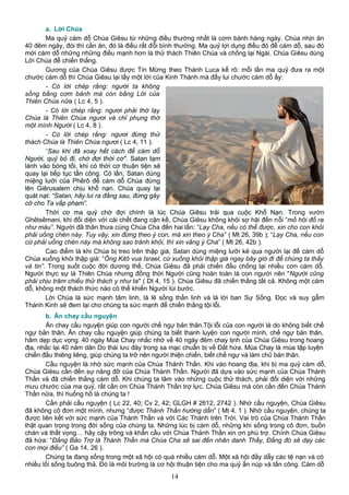 a. Lời Chúa
Ma quỷ cám dỗ Chúa Giêsu từ những điều thường nhất là cơm bánh hàng ngày. Chúa nhịn ăn
40 đêm ngày, đói thì cần ăn, đó là điều rất đỗi bình thường. Ma quỷ lợi dụng điều đó để cám dỗ, sau đó
mới cám dỗ những những điều mạnh hơn là thử thách Thiên Chúa và chống lại Ngài. Chúa Giêsu dùng
Lời Chúa để chiến thắng.
Gương của Chúa Giêsu được Tin Mừng theo Thánh Luca kể rõ: mỗi lần ma quỷ đưa ra một
chước cám dỗ thì Chúa Giêsu lại lấy một lời của Kinh Thánh mà đẩy lui chước cám dỗ ấy:
- Có lời chép rằng: người ta không
sống bằng cơm bánh mà còn bằng Lời của
Thiên Chúa nữa ( Lc 4, 5 ).
- Có lời chép rằng: ngươi phải thờ lạy
Chúa là Thiên Chúa ngươi và chỉ phụng thờ
một mình Người ( Lc 4, 8 ).
- Có lời chép rằng: ngươi đừng thử
thách Chúa là Thiên Chúa ngươi ( Lc 4, 11 ).
“Sau khi đã xoay hết cách để cám dỗ
Người, quỷ bỏ đi, chờ đợi thời cơ". Satan tạm
lánh vào bóng tối, khi có thời cơ thuận tiện sẽ
quay lại tiếp tục tấn công. Có lần, Satan dùng
miệng lưỡi của Phêrô để cám dỗ Chúa đừng
lên Giêrusalem chịu khổ nạn. Chúa quay lại
quát nạt: “Satan, hãy lui ra đằng sau, đừng gây
cớ cho Ta vấp phạm”.
Thời cơ ma quỷ chờ đợi chính là lúc Chúa Giêsu trải qua cuộc Khổ Nạn. Trong vườn
Ghêtsêmani, khi đối diện với cái chết đang cận kề, Chúa Giêsu không khỏi sợ hãi đến nỗi “mồ hôi đổ ra
như máu”. Người đã thân thưa cùng Chúa Cha đến hai lần: “Lạy Cha, nếu có thể được, xin cho con khỏi
phải uống chén này. Tuy vậy, xin đừng theo ý con, mà xin theo ý Cha” ( Mt 26, 39b ); “Lạy Cha, nếu con
cứ phải uống chén này mà không sao tránh khỏi, thì xin vâng ý Cha” ( Mt 26, 42b ).
Cao điểm là khi Chúa bị treo trên thập giá, Satan dùng miệng lưỡi kẻ qua người lại để cám dỗ
Chúa xuống khỏi thập giá: “Ông Kitô vua Israel, cứ xuống khỏi thập giá ngay bây giờ đi để chúng ta thấy
và tin”. Trong suốt cuộc đời dương thế, Chúa Giêsu đã phải chiến đấu chống lại nhiều cơn cám dỗ.
Người thực sự là Thiên Chúa nhưng đồng thời Người cũng hoàn toàn là con người nên "Người cũng
phải chịu trăm chiều thử thách y như ta" ( Dt 4, 15 ). Chúa Giêsu đã chiến thắng tất cả. Không một cám
dỗ, không một thách thức nào có thể khiến Người lùi bước.
Lời Chúa là sức mạnh tâm linh, là lẽ sống thần linh và là lời ban Sự Sống. Đọc và suy gẫm
Thánh Kinh sẽ đem lại cho chúng ta sức mạnh để chiến thắng tội lỗi.
b. Ăn chay cầu nguyện
Ăn chay cầu nguyện giúp con người chế ngự bản thân.Tội lỗi của con người là do không biết chế
ngự bản thân. Ăn chay cầu nguyện giúp chúng ta biết thanh luyện con người mình, chế ngự bản thân,
hãm dẹp dục vọng. 40 ngày Mùa Chay nhắc nhớ về 40 ngày đêm chay tịnh của Chúa Giêsu trong hoang
địa, nhắc lại 40 năm dân Do thái lưu đày trong sa mạc chuẩn bị về Đất hứa. Mùa Chay là mùa tập luyện
chiến đấu thiêng liêng, giúp chúng ta trở nên người thiện chiến, biết chế ngự và làm chủ bản thân.
Cầu nguyện là nhờ sức mạnh của Chúa Thánh Thần. Khi vào hoang địa, khi bị ma quỷ cám dỗ,
Chúa Giêsu cần đến sự nâng đỡ của Chúa Thánh Thần. Người đã dựa vào sức mạnh của Chúa Thánh
Thần và đã chiến thắng cám dỗ. Khi chúng ta lâm vào những cuộc thử thách, phải đối diện với những
mưu chước của ma quỷ, rất cần ơn Chúa Thánh Thần trợ lực. Chúa Giêsu mà còn cần đến Chúa Thánh
Thần nữa, thì huống hồ là chúng ta !
Cần phải cầu nguyện ( Lc 22, 40; Cv 2, 42; GLGH # 2612, 2742 ). Nhờ cầu nguyện, Chúa Giêsu
đã không cô đơn một mình, nhưng “được Thánh Thần hướng dẫn” ( Mt 4, 1 ). Nhờ cầu nguyện, chúng ta
được liên kết với sức mạnh của Thánh Thần và với Các Thánh trên Trời. Vai trò của Chúa Thánh Thần
thật quan trọng trong đời sống của chúng ta. Những lúc bị cám dỗ, những khi sống trong cô đơn, buồn
chán và thất vọng… hãy cậy trông và khẩn cầu với Chúa Thánh Thần xin ơn phù trợ. Chính Chúa Giêsu
đã hứa: “Đấng Bảo Trợ là Thánh Thần mà Chúa Cha sẽ sai đến nhân danh Thầy, Đấng đó sẽ dạy các
con mọi điều” ( Ga 14, 26 ).
Chúng ta đang sống trong một xã hội có quá nhiều cám dỗ. Một xã hội đầy dẫy các tệ nạn và có
nhiều lối sống buông thả. Đó là môi trường là cơ hội thuận tiện cho ma quỷ ẩn núp và tấn công. Cám dỗ
14
 