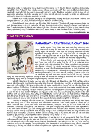 ngày càng nhiều và ngày càng tinh vi dưới muôn hình dáng vẻ. Vì thế, lời dặn dò của Chúa Giêsu ngày
càng khẩn thiết: "Hãy tỉnh thức và cầu nguyện kẻo sa chước cám dỗ". Cơn cám dỗ độc hại nhất mà con
người cần phải luôn tỉnh thức canh phòng và trường kỳ chiến đấu bằng mọi cách, chính là lòng ích kỷ,
quan niệm sống hẹp hòi, thiển cận của chính mình, chỉ biết có mình mà quên kẻ khác, chỉ biết thu vén
lợi ích cho riêng mình mà quên quyền lợi kẻ khác.
Để tỉnh thức và cầu nguyện, chúng ta cần sống theo sự hướng dẫn của Chúa Thánh Thần và ánh
sáng soi dẫn của Lời Chúa, thực thi những việc đạo đức của Mùa Chay.
Chúa Giêsu đã từng căn dặn các Tông Đồ: "Hãy tỉnh thức". Tỉnh thức để nhận ra mưu mô của ma
quỷ, tỉnh thức trước những lôi cuốn của thế gian, tỉnh thức trước những yếu đuối của con người xác thịt.
Mùa Chay là thời gian đặc biệt để sám hối canh tân bản thân dưới ánh sáng Lời Chúa và thực hành ăn chay
cầu nguyện theo gương Chúa Giêsu, nhờ đó mỗi người chúng ta sống đẹp lòng Thiên Chúa hàng ngày.
Lm. Giuse NGUYỄN HỮU AN
PARAGUAY – TÂM TÌNH MÙA CHAY 2014
Nhiều người Công Giáo Việt Nam nói rằng năm nay vào
Chay khá trễ vì thường thì mọi năm thứ Tư Lễ Tro rơi đúng vào
những ngày Tết nên các Giám Mục sở tại rộng phép dời vào một
ngày khác thích hợp để Giáo Dân Công Giáo đón Tết cổ truyền vui
vẻ hơn. Tết Nguyên Đán đã đi qua hơn một tháng nên giờ đây
không ai có thể vịn vào lý do “Tết nhứt” để tránh né việc giữ chay.
Chúng tôi còn nhớ ngày xưa khi còn đi học với chúng bạn
thời Trung Học phổ thông, ngày Thứ Tư Lễ Tro là ngày học trong
tuần nên dễ quên việc giữ chay lắm. Vả lại trong lớp trường chuyên
năm ấy của chúng tôi chỉ có một bạn nữ và tôi là người Công Giáo
nên chẳng ai nhắc đến lễ nghi Công Giáo làm gì. Sau 2 tiết học buổi
sáng chúng tôi có giờ giải lao. Cảm thấy trong bụng cồn cào quá nên
vào căng-tin mua một cái bánh tiêu để lót bụng. Vừa ăn được nửa
cái bánh tiêu thì chợt nhớ hôm nay là Thứ Tư Lễ Tro, giữ chay và
kiêng thịt nên vội chạy ngay vào phòng vệ sinh để nôn ra hết những gì mình mới ăn vào để giữ trọn
ngày chay. Ngày hôm ấy chúng tôi đã giữ chay một cách rất hình thức !
Mãi đến khi chúng tôi bước vào Học Viện Liên Dòng để bắt đầu những năm Triết và Thần, chúng
tôi mới dần khám phá ý nghĩa đích thực của Mùa Chay và việc giữ chay và nhận ra một điều rằng ngày
xưa mình ngốc nghếch thật. Nhưng chính nhờ cái “ngốc nghếch đáng thương” đó mà dần dần Chúa soi
sáng cho chúng tôi để chúng tôi biết cảm thông, yêu thương những người đã từng “ngốc nghếch” như tôi.
Mùa Chay, theo tiếng Tây Ban Nha là “Cuaresma” hay tiếng Latinh “Quadragesimanae” hay còn gọi
là Mùa 40, đây là mùa ăn năn thống hối, cầu nguyện, bố thí, mùa chịu nạn, thương khó, chuẩn bị cho biến
cố Phục Sinh của Chúa Giêsu. Mùa Chay được bắt đầu từ Thứ Tư Lễ Tro và kết thúc với Chúa Nhật Phục
Sinh. Nó chứa đựng 40 ngày chay tịnh để tưởng nhớ đến biến cố Chúa vào trong hoang địa ăn chay, cầu
nguyện và sau đó chịu sự cám dỗ trong 40 đêm ngày; là thời gian của thương khó và thống hối.
Thực sự là 46 ngày, nếu tính từ Thứ Tư Lễ Tro cho đến Chúa Nhật Phục Sinh, nhưng theo nghĩa
hẹp, Mùa Chay tính từ Chúa Nhật thứ nhất đến chiều Thứ Năm Tuần Thánh, nghĩa là cho tới lúc cử
hành Thánh Lễ Tiệc Ly vào ban chiều "in Caena Domini", trong đó Chúa lập Bí Tích Thánh Thể, rửa
chân cho 12 môn đệ và truyền lại Giới Răn mới. Thời gian 40 ngày cũng để nhớ lại 40 đêm ngày Môsê,
vị thủ lãnh Dân Chúa thời Cựu Ước cầu nguyện trên Núi Sinai và được Chúa trao cho 10 Giới Răn. Rồi
40 ngày còn để nhớ lại cuộc hành trình 40 ngày trong sa mạc của Ngôn Sứ Elia, lúc ông trốn khỏi cơn
thịnh nộ của hoàng hậu Giêsaben, để tiến về núi Khôrép, cũng là núi Sinai, kế Biển Ðỏ và kênh đào
Suez bây giờ, nơi đây Chúa mạc khải và trao cho ông sứ vụ mới ( 1 V 19 ).
Công Đồng Vatican II dạy rằng: “Mùa Chay có hai đặc tính là hồi tưởng lại Bí Tích Rửa Tội và
nhấn mạnh đến tinh thần ăn năn, sám hối. Bởi những ý nghĩa đặc biệt này, Mùa Chay chuẩn bị cho các tín
hữu sẵn sàng cử hành mầu nhiệm Vượt Qua sau thời gian tiếp cận, gần gũi hơn với Lời Chúa và nồng
nhiệt hơn trong sự cầu nguyện. Trong chính bản thân phụng tự và trong những hướng dẩn từ trung tâm
của phụng tự, những chủ đề về rửa tội và thống hối được tuyên bố cách sâu sắc hơn” ( SC 109 ).
15
CÙNG TRUYỀN GIÁO
 