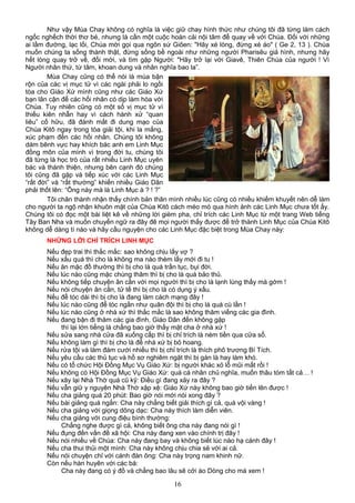 Như vậy Mùa Chay không có nghĩa là việc giữ chay hình thức như chúng tôi đã từng làm cách
ngốc nghếch thời thơ bé, nhưng là cần một cuộc hoán cải nội tâm để quay về với Chúa. Đối với những
ai lầm đường, lạc lối, Chúa mời gọi qua ngôn sứ Giôen: "Hãy xé lòng, đừng xé áo" ( Ge 2, 13 ). Chúa
muốn chúng ta sống thành thật, đừng sống bề ngoài như những người Pharisêu giả hình, nhưng hãy
hết lòng quay trở về, đổi mới, và tìm gặp Người: "Hãy trở lại với Giavê, Thiên Chúa của người ! Vì
Người nhân thứ, từ tâm, khoan dung và nhân nghĩa bao la”.
Mùa Chay cũng có thể nói là mùa bận
rộn của các vị mục tử vì các ngài phải lo ngồi
tòa cho Giáo Xứ mình cũng như các Giáo Xứ
bạn lân cận để các hối nhân có dịp làm hòa với
Chúa. Tuy nhiên cũng có một số vị mục tử vì
thiếu kiên nhẫn hay vì cách hành xử “quan
liêu” cố hữu, đã đánh mất đi dung mạo của
Chúa Kitô ngay trong tòa giải tội, khi la mắng,
xúc phạm đến các hối nhân. Chúng tôi không
dám bênh vực hay khích bác anh em Linh Mục
đồng môn của mình vì trong đời tu, chúng tôi
đã từng là học trò của rất nhiều Linh Mục uyên
bác và thánh thiện, nhưng bên cạnh đó chúng
tôi cũng đã gặp và tiếp xúc với các Linh Mục
“rất đời” và “rất thường” khiến nhiều Giáo Dân
phải thốt lên: “Ông này mà là Linh Mục à ? ! ?”
Tôi chân thành nhận thấy chính bản thân mình nhiều lúc cũng có nhiều khiếm khuyết nên dễ làm
cho người ta ngộ nhận khuôn mặt của Chúa Kitô cách méo mó qua hình ảnh các Linh Mục chưa tốt ấy.
Chúng tôi có đọc một bài liệt kê về những lời gièm pha, chỉ trích các Linh Mục từ một trang Web tiếng
Tây Ban Nha và muốn chuyển ngữ ra đây đê mọi người thấy được để trở thành Linh Mục của Chúa Kitô
không dễ dàng tí nào và hãy cầu nguyện cho các Linh Mục đặc biệt trong Mùa Chay này:
NHỮNG LỜI CHỈ TRÍCH LINH MỤC
Nếu đẹp trai thì thắc mắc: sao không chịu lấy vợ ?
Nếu xấu quá thì cho là không ma nào thèm lấy mới đi tu !
Nếu ăn mặc đồ thường thì bị cho là quá trần tục, bụi đời.
Nếu lúc nào cũng mặc chùng thâm thì bị cho là quá bảo thủ.
Nếu không tiếp chuyện ân cần với mọi người thì bị cho là lạnh lùng thấy mà gớm !
Nếu nói chuyện ân cần, tử tế thì bị cho là có dụng ý xấu.
Nếu để tóc dài thì bị cho là đang làm cách mạng đây !
Nếu lúc nào cũng để tóc ngắn như quân đội thì bị cho là quá cù lần !
Nếu lúc nào cũng ở nhà xứ thì thắc mắc là sao không thăm viếng các gia đình.
Nếu đang bận đi thăm các gia đình, Giáo Dân đến không gặp
thì lại lớn tiếng là chẳng bao giờ thấy mặt cha ở nhà xứ !
Nếu sửa sang nhà cửa đã xuống cấp thì bị chỉ trích là ném tiền qua cửa sổ.
Nếu không làm gì thì bị cho là để nhà xứ bị bỏ hoang.
Nếu rửa tội và làm đám cưới nhiều thì bị chỉ trích là thích phô trương Bí Tích.
Nếu yêu cầu các thủ tục và hồ sơ nghiêm ngặt thì bị gán là hay làm khó.
Nếu có tổ chức Hội Đồng Mục Vụ Giáo Xứ: bị người khác xỏ lỗ mũi mất rồi !
Nếu không có Hội Đồng Mục Vụ Giáo Xứ: quá cá nhân chủ nghĩa, muốn thâu tóm tất cả… !
Nếu xây lại Nhà Thờ quá cũ kỹ: Điều gì đang xảy ra đây ?
Nếu vẫn giữ y nguyên Nhà Thờ xập xệ: Giáo Xứ này không bao giờ tiến lên được !
Nếu cha giảng quá 20 phút: Bao giờ nói mới nói xong đây ?
Nếu bài giảng quá ngắn: Cha này chẳng biết giải thích gì cả, quá vội vàng !
Nếu cha giảng với giọng dõng dạc: Cha này thích làm diễn viên.
Nếu cha giảng với cung điệu bình thường:
Chẳng nghe được gì cả, không biết ông cha này đang nói gì !
Nếu đụng đến vấn đề xã hội: Cha này đang xen vào chính trị đây !
Nếu nói nhiều về Chúa: Cha này đang bay và không biết lúc nào hạ cánh đây !
Nếu cha thui thủi một mình: Cha này không chịu chia sẻ với ai cả.
Nếu nói chuyện chỉ với cánh đàn ông: Cha này trọng nam khinh nữ.
Còn nếu hàn huyên với các bà:
Cha này đang có ý đồ và chẳng bao lâu sẽ cởi áo Dòng cho mà xem !
16
 