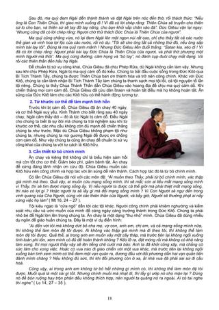 Sau đó, ma quỷ đem Ngài đến thành thánh và đặt Ngài trên nóc đền thờ, rồi thách thức: “Nếu
ông là Con Thiên Chúa, thì gieo mình xuống đi ! Vì đã có lời chép rằng: Thiên Chúa sẽ truyền cho thiên
sứ lo cho bạn, và thiên sứ sẽ tay đỡ tay nâng, cho bạn khỏi vấp chân vào đá”. Đức Giêsu vặn lại ngay:
“Nhưng cũng đã có lời chép rằng: Ngươi chớ thử thách Đức Chúa là Thiên Chúa của ngươi”.
Ma quỷ cũng chẳng vừa, nó lại đem Ngài lên một ngọn núi rất cao, chỉ cho thấy tất cả các nước
thế gian và vinh hoa lợi lộc của các nước, rồi nó dụ: “Tôi sẽ cho ông tất cả những thứ đó, nếu ông sấp
mình bái lạy tôi”. Đúng là ma quỷ ranh mãnh ! Nhưng Đức Giêsu liền đuổi thẳng: “Satan kia, xéo đi ! Vì
đã có lời chép rằng: Ngươi phải bái lạy Đức Chúa là Thiên Chúa của ngươi, và phải thờ phượng một
mình Người mà thôi”. Ma quỷ cùng đường, câm họng và “bó tay”, nó đành cụp đuôi chạy mất dạng. Và
rồi các thiên thần đến hầu hạ Ngài.
Để chuẩn bị sứ vụ công khai, Chúa Giêsu đã chịu Phép Rửa, dù Ngài không cần làm vậy. Nhưng
sau khi chịu Phép Rửa, Ngài bị ma quỷ cám dỗ đủ kiểu. Chúng ta bắt đầu cuộc sống trong Đức Kitô qua
Bí Tích Thánh Tẩy, chúng ta được Thiên Chúa ban ơn thánh hóa và trở nên công chính. Khác với Đức
Kitô, chúng ta cần lãnh nhận Bí Tích Thánh Tẩy làm chúng ta thanh sạch mọi tội lỗi, cả tội nguyên tổ lẫn
tội riêng. Chúng ta thấy Chúa Thánh Thần dẫn Chúa Giêsu vào hoang địa để chịu ma quỷ cám dỗ. Khi
chiến thắng mọi cơn cám dỗ, Chúa Giêsu đã cứu dân Ítraen và hoàn tất điều mà họ không hoàn tất. Ân
sủng của Đức Kitô làm cho các Kitô hữu có thể hành động tương tự.
2. Từ khước cơ thể để làm mạnh linh hồn
Trước khi bị cám dỗ, Chúa Giêsu đã ăn chay 40 ngày,
và cơ thể Ngài suy yếu. Kinh Thánh cho biết rằng sau 40 ngày
chay, Ngài cảm thấy đói – đó là lúc Ngài bị cám dỗ. Điều Ngài
cho chúng ta biết là sự đói mà chúng ta trải nghiệm sau khi từ
khước cơ thể, các nhu cầu không còn đủ mạnh để chiến thắng
chúng ta như trước. Mặc dù Chúa Giêsu không phạm tội như
chúng ta, nhưng chúng ta noi gương Ngài để được ơn chống
cơn cám dỗ. Như vậy chúng ta cũng ăn chay để chuẩn bị sứ vụ
công khai của chúng ta với tư cách là Kitô hữu.
3. Cần thiết từ bỏ chính mình
Ăn chay và kiêng thịt không chỉ là biểu hiện sám hối
mà còn tốt cho cơ thể: Giảm béo phì, giảm bệnh tật. Ăn chay
để xứng đáng lãnh nhận ơn cứu độ. Chúa Giêsu muốn các
Kitô hữu nên công chính và hợp tác với ân sủng để nên thánh. Cách hợp tác đó là từ bỏ chính mình.
Có lần Chúa Giêsu đã nói với các môn đệ: “Ai muốn theo Thầy, phải từ bỏ chính mình, vác thập
giá mình mà theo. Quả vậy, ai muốn cứu mạng sống mình, thì sẽ mất; còn ai liều mất mạng sống mình
vì Thầy, thì sẽ tìm được mạng sống ấy. Vì nếu người ta được cả thế giới mà phải thiệt mất mạng sống,
thì nào có lợi gì ? Hoặc người ta sẽ lấy gì mà đổi mạng sống mình ? Vì Con Người sẽ ngự đến trong
vinh quang của Cha Người, cùng với các thiên thần của Người, và bấy giờ, Người sẽ thưởng phạt ai nấy
xứng việc họ làm” ( Mt 16, 24 – 27 ).
Tội kiêu ngạo là “cửa ngõ” dẫn tới các tội khác. Người công chính phải khiêm nghường và kiểm
soát nhu cầu và ước muốn của mình để càng ngày càng trưởng thành trong Đức Kitô. Chúng ta phải
nhỏ bé để Ngài lớn lên trong chúng ta. Ăn chay là một dạng “thu nhỏ” mình. Chúa Giêsu đã dùng nhiều
dụ ngôn để giáo huấn chúng ta. Đây là một ví dụ điển hình:
“Ai đến với tôi mà không dứt bỏ cha mẹ, vợ con, anh em, chị em, và cả mạng sống mình nữa,
thì không thể làm môn đệ tôi được. Ai không vác thập giá mình mà đi theo tôi, thì không thể làm
môn đệ tôi được. Quả thế, ai trong anh em muốn xây một cây tháp, mà trước tiên lại không ngồi xuống
tính toán phí tổn, xem mình có đủ để hoàn thành không ? Kẻo lỡ ra, đặt móng rồi mà không có khả năng
làm xong, thì mọi người thấy vậy sẽ lên tiếng chê cười mà bảo: Anh ta đã khởi công xây, mà chẳng có
sức làm cho xong việc. Hoặc có vua nào đi giao chiến với một vua khác, mà trước tiên lại không ngồi
xuống bàn tính xem mình có thể đem một vạn quân ra, đương đầu với đối phương dẫn hai vạn quân tiến
đánh mình chăng ? Nếu không đủ sức, thì khi đối phương còn ở xa, ắt nhà vua đã phải sai sứ đi cầu
hoà.
Cũng vậy, ai trong anh em không từ bỏ hết những gì mình có, thì không thể làm môn đệ tôi
được. Muối quả là một cái gì tốt. Nhưng chính muối mà nhạt đi, thì lấy gì ướp nó cho mặn lại ? Dùng
nó để bón ruộng hay trộn phân đều không thích hợp, nên người ta quăng nó ra ngoài. Ai có tai nghe
thì nghe” ( Lc 14, 27 – 35 ).
18
 