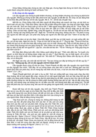 Chúa Giêsu không bảo chúng ta nên vác thập giá, nhưng Ngài bảo đừng né tránh nếu chúng ta
muốn thành công trên đường lữ hành về Nước Trời.
4. Ăn chay và cầu nguyện
Lời cầu nguyện của chúng ta phải khiêm nhường, và lòng khiêm nhường của chúng ta phải là lời
cầu nguyện. Những gì chúng ta làm đều phải là lời cầu nguyện và để đền tội. Ăn chay và các động thái
từ bỏ khác đều phải kết hợp với lời cầu nguyện. Mc 9, 14 – 29 kể câu chuyện này:
Một lần nọ, Chúa Giêsu thấy một đám người rất đông đang vây quanh các ông, và các kinh sư
tranh luận với các ông. Thấy Đức Giêsu, lập tức tất cả đám đông kinh ngạc. Họ chạy lại chào Ngài. Ngài
hỏi các môn đệ: “Anh em tranh luận gì với họ thế ?” Một người trong đám đông trả lời: “Thưa Thầy, tôi
đã đem con trai tôi lại cùng Thầy; cháu bị quỷ câm ám. Bất cứ ở đâu, hễ quỷ nhập vào là vật cháu
xuống. Cháu sùi bọt mép, nghiến răng, cứng đờ người ra. Tôi đã nói với các môn đệ Thầy để họ trừ tên
quỷ đó, nhưng các ông không làm nổi”. Ngài nói: “Ôi thế hệ cứng lòng, không chịu tin ! Tôi phải ở cùng
các người cho đến bao giờ, còn phải chịu đựng các người cho đến bao giờ nữa ? Đem nó lại đây cho
tôi”.
Người ta đem nó lại cho Ngài. Vừa thấy Ngài, quỷ liền lay nó thật mạnh, nó ngã xuống đất, lăn
lộn, sùi cả bọt mép. Ngài hỏi cha nó: “Cháu bị như thế từ bao lâu rồi ?”. Ông ấy đáp: “Thưa từ thuở bé.
Nhiều khi quỷ xô nó vào lửa hoặc đẩy xuống nước cho nó chết. Nhưng nếu Thầy có thể làm được gì, thì
xin chạnh lòng thương mà cứu giúp chúng tôi”. Đức Giêsu nói với ông ta: “Sao lại nói: nếu Thầy có thể ?
Mọi sự đều có thể đối với người tin”. Lập tức, cha đứa bé kêu lên: “Tôi tin ! Nhưng xin Thầy giúp lòng tin
yếu kém của tôi !”
Khi thấy đám đông tuôn đến, Đức Giêsu quát mắng tên quỷ: “Thần câm điếc kia, Ta truyền cho
ngươi: ra khỏi đứa bé và không được nhập vào nó nữa !”. Quỷ thét lên, lay nó thật mạnh, rồi ra khỏi.
Đứa bé ra như chết, khiến cho nhiều người nói: “Nó chết rồi !” Nhưng Đức Giêsu cầm lấy tay nó, đỡ nó
dậy, và nó đứng lên.
Khi Ngài vào nhà, các môn đệ mới hỏi nhỏ: “Tại sao chúng con đây lại không trừ nổi tên quỷ ấy ?”
Ngài đáp: “Giống quỷ ấy, chỉ có cầu nguyện mới trừ được thôi”.
Cầu nguyện được củng cố nhờ ăn chay. Thánh Phaolô nói đến việc cầu nguyện cho người khác
và cầu nguyện cho mình: “Giờ đây, tôi vui mừng được chịu đau khổ vì anh em. Những gian nan thử
thách Đức Kitô còn phải chịu, tôi xin mang lấy vào thân cho đủ mức, vì lợi ích cho thân thể Người là Hội
Thánh” ( Cl 1, 24 ).
Thánh Phaolô giải thích với cách ví dụ cụ thể: “Anh em chẳng biết sao: trong cuộc chạy đua trên
thao trường, tất cả mọi người đều chạy, nhưng chỉ có một người đoạt giải. Anh em hãy chạy thế nào để
chiếm cho được phần thưởng. Phàm là tay đua thì phải kiêng kỵ đủ điều, song họ làm như vậy là để đoạt
phần thưởng chóng hư; trái lại chúng ta nhằm phần thưởng không bao giờ hư nát. Vậy tôi đây cũng chạy
như thế, chứ không chạy mà không xác tín; tôi đấm như thế, chứ không phải đấm vào không khí. Tôi bắt
thân thể phải chịu cực và phục tùng, kẻo sau khi rao giảng cho người khác, chính tôi lại bị loại” ( 1 Cr 9, 24 –
27 ).
Được kết hợp với lời cầu nguyện, đau khổ của Thánh Phaolô
đem lại ơn cứu độ cho ngài và cho Giáo Hội. Đau khổ là điều cần thiết
– đau khổ mang tính cứu độ khi được nối kết với tình yêu vì Đức Kitô,
kết hợp với đau khổ của Đức Kitô vì đời sống tâm linh của chúng ta và
của người khác. Đây là bằng chứng hùng hồn:
“Vậy thưa anh em, chúng ta mang nợ, không phải mang nợ đối
với tính xác thịt, để phải sống theo tính xác thịt. Vì nếu anh em sống
theo tính xác thịt, anh em sẽ phải chết; nhưng nếu nhờ Thần Khí, anh
em diệt trừ những hành vi của con người ích kỷ nơi anh em, thì anh em
sẽ được sống. Quả vậy, phàm ai được Thần Khí Thiên Chúa hướng
dẫn, đều là con cái Thiên Chúa. Phần anh em, anh em đã không lãnh
nhận Thần Khí khiến anh em trở thành nô lệ và phải sợ sệt như xưa,
nhưng là Thần Khí làm cho anh em nên nghĩa tử, nhờ đó chúng ta
được kêu lên: “Ápba ! Cha ơi !” Chính Thần Khí chứng thực cho thần trí
chúng ta rằng chúng ta là con cái Thiên Chúa. Vậy đã là con, thì cũng
là thừa kế, mà được Thiên Chúa cho thừa kế, tức là đồng thừa kế với
Đức Kitô; vì một khi cùng chịu đau khổ với Người, chúng ta sẽ cùng
được hưởng vinh quang với Người” ( Rm 8, 12 – 17 ).
5. Khi nào cần ăn chay ?
19
 