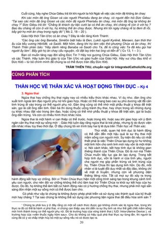 Cuối cùng, hãy nghe Chúa Giêsu trả lời khi người ta hỏi Ngài về việc các môn đệ không ăn chay:
Khi các môn đệ ông Gioan và các người Pharisêu đang ăn chay, có người đến hỏi Đức Giêsu:
“Tại sao các môn đệ ông Gioan và các môn đệ người Pharisêu ăn chay, mà môn đệ ông lại không ăn
chay ?” Đức Giêsu trả lời: “Chẳng lẽ khách dự tiệc cưới lại có thể ăn chay, khi chàng rể còn ở với họ ?
Bao lâu chàng rể còn ở với họ, họ không thể ăn chay được. Nhưng khi tới ngày chàng rể bị đem đi rồi,
bấy giờ họ mới ăn chay trong ngày đó” ( Mc 2, 18 – 20 ).
Giáo Hội thời Tân Ước có ăn chay ? Đây là nền tảng Kinh Thánh:
“Các ông các ông Banaba, Simêôn biệt hiệu là Đen, Lukiô người Kyrênê, Manaen, bạn thời thơ
ấu của tiểu vương Hêrôđê, và Saolô. Một hôm, đang khi họ làm việc thờ phượng Chúa và ăn chay, thì
Thánh Thần phán bảo: “Hãy dành riêng Banaba và Saolô cho Ta, để lo công việc Ta đã kêu gọi hai
người ấy làm”. Bấy giờ họ ăn chay cầu nguyện, rồi đặt tay trên hai ông và tiễn đi” ( Cv 13, 1 – 3 ).
Bạn có muốn tăng nạp đời sống Đức Tin ? Hãy noi gương Chúa Giêsu, Giáo Hội thời Tân Ước
và các Thánh. Hãy tuân thủ giáo lý của Tân Ước và giáo huấn của Giáo Hội. Hãy vui chịu đau khổ vì
Đức Kitô – từ bỏ chính mình để chúng ta có thể được tràn đầy Đức Kitô.
TRẦM THIÊN THU, chuyển ngữ từ IntegratedCatholiclife.org
THẦN HỌC VỀ THÂN XÁC VÀ HOẠT ĐỘNG TÍNH DỤC – Kỳ 4
3. Ngừa thai
Ngừa thai hay chống thụ thai ngày nay có nhiều kiểu thức khác nhau. Ví dụ như, đàn ông cho
xuất tinh ngoài âm đạo người phụ nữ khi giao hợp. Hoặc có thể mang bao cao su phủ dương vật để cản
tinh trùng đi vào trong cơ thể người phụ nữ. Đàn ông cũng có thể nhờ một phẫu thuật y khoa để triệt
sản, gọi là cắt ống dẫn tinh. Đàn bà thì dùng thuốc uống tránh thụ thai, hay chọn trong số những dụng
cụ khác nhau đặt vào trong âm đạo, hoặc cũng có thể nhờ phẫu thuật y khoa để triệt sản, gọi là buộc
ống dẫn trứng. Và còn có nhiều hình thức khác nữa.
Ngừa thai là một hành vi can thiệp có thể trước, hoặc trong khi, hoặc sau khi giao hợp với ý định
ngăn cản thụ thai một sự sống mới 1
. Giáo Hội luôn dạy rằng ngừa thai là trái phép, nhưng lý do được viện
dẫn khác nhau tùy theo thời đại. Ở đây chúng tôi xin trình bày hai lý lẽ dựa trên Thần học về Thân xác.
Thứ nhất, quan hệ tình dục là hành động
có thể dẫn đến một hậu quả là sự thụ thai một
mầm sống con người mới. Sự kiện đó nếu có nhất
thiết phải là việc Thiên Chúa tạo dựng từ hư không
một linh hồn cho sinh linh mới này vốn là một nhân
vị. Nói cách khác, kết hợp tính dục là không gian
thiêng thánh của Thiên Chúa. Đó là nơi mà Thiên
Chúa muốn tiếp tục gia ân tạo dựng. Trong kết
hợp tính dục, vốn là hành vi của tình yêu, người
cha người mẹ góp phần trứng và tinh trùng của
họ, Thiên Chúa thì tạo dựng linh hồn. Do đó, mỗi
nhân vị là tuyệt đối duy nhất và độc đáo, không chỉ
về mặt di truyền, nhưng còn về phương diện
thiêng liêng nữa. Tất cả mọi sự đó xảy ra trong
hành động kết hợp vợ chồng. Bởi vì Thiên Chúa thực hiện một công trình sáng tạo trong khung cảnh tình
yêu con người, cho nên đôi vợ chồng không thể chủ tâm loại trừ Thiên Chúa ra khỏi sự kết hợp của họ
được. Do đó, họ không thể làm bất cứ hành động nào có ý hướng chống thụ thai, nhưng phải mở ngỏ sẵn
sàng đón nhận một sự sống mới có thể được ban cho.
Có phải như vậy là chúng ta không được phép phát triển và sử dụng các thành quả của kỹ thuật
mới hay chăng ? Tại sao chúng ta không thể sử dụng các phương tiện ngừa thai để điều hòa sinh sản ?
1
Chúng ta phải lưu ý ở đây rằng có một số cách thức được gọi không chính xác là ngừa thai, trong khi
thực ra đó có thể là hành vi phá thai, vì chúng can thiệp sau khi diễn ra sự thụ tinh và như thế giết chết mầm sống
mới hình thành trong cơ thể người phụ nữ. Đó là trường hợp của vòng tránh thai ( IUD: Intra-Uterine Device ), và
trường hợp của «viên thuốc ngày hôm sau». Cho dù không có hiệu quả phá thai thực sự từng lần, thì người ta
cũng đã có ý và chấp nhận hủy bỏ một sự sống nếu nó có được tạo ra.
20
CÙNG PHÂN TÍCH
 