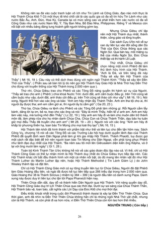 Không nên sa đà vào cuộc tranh luận vô ích như Tin Lành và Công Giáo, đạo nào mới thực là
Hội Thánh Chúa Kitô ? Có một thực tế khó chối cãi là các quốc gia có đa số tín hữu Tin Lành như các
nước Bắc Âu, Anh, Đức, Hoa Kỳ, Canada lại có mức sống cao và phát triển hơn các nước có đa số
Công Giáo như các nước Nam Mỹ, Ý, Tây Ban Nha, Bồ Đào Nha, Philippines. Riêng Ý và Mexico còn
nổi bật với nhiều băng đảng tung hoành giết người không gớm tay.
Nhưng Chúa Giêsu chỉ lập
nên một Hội Thánh duy nhất, thánh
thiện, công giáo và tông truyền.
Các sách Cựu Ước nói về sự
can dự liên tục vào đời sống dân Do
Thái của Đức Chúa thông qua các
Ngôn Sứ. Qua bàn tay, môi miệng cụ
thể của nhiều Ngôn Sứ, Đức Chúa
thiết lập và thi hành Lề Luật.
Thứ nhất, Chúa Giêsu chỉ
chọn riêng một mình Phêrô để làm
thủ lãnh hữu hình của Hội Thánh.
“Anh là Đá, và trên tảng đá này
Thầy sẽ xây lên Hội Thánh của
Thầy” ( Mt 16, 18 ). Câu này có thể dịch theo đúng với ngôn ngữ Thánh Kinh: “Thầy sẽ xây lên Đền
Thờ của Thầy”. ( Phần sau sẽ bàn tới lý do nên gọi Hội Thánh hay Giáo Hội là Nhà Thờ hay Đền Thờ
cho đúng với truyền thống của Hội Thánh trong 2.000 năm qua ).
Thứ nhì, Chúa Giêsu trao cho Phêrô và các Tông Đồ năng quyền thi hành sứ vụ của Người.
“Thầy sẽ trao cho anh ( Phêrô ) chìa khoá Nước Trời: dưới đất, anh cầm buộc điều gì, trên Trời cũng sẽ
cầm buộc như vậy; dưới đất, anh tháo cởi điều gì, trên Trời cũng sẽ tháo cởi như vậy" ( Mt 16, 19 ). Nói
xong, Người thổi hơi vào các ông và bảo: “Anh em hãy nhận lấy Thánh Thần. Anh em tha tội cho ai, thì
người ấy được tha; anh em cầm giữ ai, thì người ấy bị cầm giữ” ( Ga 20, 23 ).
Thứ ba, Chúa Giêsu ra lệnh cho Phêrô và các Tông Đồ phải làm những gì. Rồi Người cầm lấy
bánh, dâng lời tạ ơn, bẻ ra, trao cho các ông và nói: “Đây là mình Thầy, hiến tế vì anh em. Anh em hãy
làm việc này, mà tưởng nhớ đến Thầy” ( Lc 22, 19 ). Vậy anh em hãy đi và làm cho muôn dân trở thành
môn đệ, làm phép rửa cho họ nhân danh Chúa Cha, Chúa Con và Chúa Thánh Thần, dạy bảo họ tuân
giữ mọi điều Thầy đã truyền cho anh em" ( Mt 28, 19 – 20 ). Người nói với các ông: "Anh em hãy đi
khắp tứ phương thiên hạ, loan báo Tin Mừng cho mọi loài thọ tạo" ( Mc 16, 15 ).
Hội Thánh tiên khởi đã hình thành với phẩm trật như thế và liên tục cho đến tận hôm nay. Sách
Công Vụ, chương 15 nói về các Tông Đồ và các Trưởng Lão hội họp dưới quyền lãnh đạo của Thánh
Phêrô để quyết định xem Dân Ngoại phải làm gì khi gia nhập Hội Thánh. Thánh Phaolô, tuy được gọi
một cách rất đặc biệt để trở nên người loan báo Tin Mừng cho Dân Ngoại, vẫn phải tùng phục Phêrô
như lãnh đạo duy nhất của Hội Thánh. “Ba năm sau tôi mới lên Giêrusalem diện kiến ông Kêpha, và ở
lại với ông mười lăm ngày” ( Gl 1, 28 ).
Toàn bộ Kinh Thánh Tân Ước không hề nói về các giáo đoàn độc lập nào cả. Vì thế, chỉ có Hội
Thánh Công Giáo có thể tự nhận mình là Hội Thánh duy nhất do Chúa Giêsu trực tiếp lập nên. Các
Hội Thánh khác chỉ bắt đầu thành hình với một cá nhân nổi bật, do đó mang tên nhân vật đó như Hội
Thánh Luther do Martin Luther lập nên, hoặc Hội Thánh Methodist ( Tin Lành Giám Lý ) do John
Wesley thành lập và đặt tên.
Chỉ có Hội Thánh Công Giáo mới có sự tông truyền liên tục từ Chúa Giêsu, Người đã đặt Phêrô
làm Giáo Hoàng đầu tiên, và ngài đã được kế tục liên tiếp qua 266 triều đại trong hơn 2.000 năm qua.
Giáo Hoàng thứ 38 là Thánh Siricius ( nhiệm kỳ 384 – 399 ) là người đầu tiên có danh xưng Papa. Danh
xưng này được duy trì liên tục cho tận tới Papa Phanxicô hiện nay.
Thiên Chúa dẫn dắt, dạy dỗ và thánh hiến Dân Người qua Hội Thánh. Với năng quyền dạy dỗ,
Hội Thánh Công Giáo duy trì Lời Thiên Chúa qua các thời đại. Dưới sự soi sáng của Chúa Thánh Thần,
Hội Thánh bảo vệ, loan báo, cắt nghĩa các Lời Dạy của Đức Kitô cho mọi thời đại.
Điều khắc khoải nhất trong cuộc đời Phanxicô thành Assisi là xây lại Đền Thờ Thiên Chúa. Qua
thời gian, anh đã nhìn ra Đền Thờ Thiên Chúa không hẳn chỉ là những ngôi Nhà Thờ vật chất, nhưng
còn là Hội Thánh, và còn phải đi xa hơn nữa, vì Đền Thờ Thiên Chúa còn lớn lao hơn thế nhiều.
NGUYỄN TRUNG ( Còn tiếp )
26
 