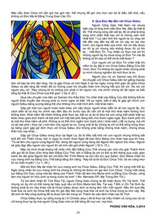 Mặc dầu theo Chúa chỉ cần giữ hai giới răn, thế nhưng để giữ cho trọn vẹn lại là điều bất khả, nếu
không có Đức Mẹ là Đấng Trung Gian Các Ơn.
II. Qua Đức Mẹ đến với Chúa Giêsu
Người Công Giáo Việt Nam nói chung
hiện nay có lòng kính mến Đức Mẹ, điều ấy thật là
tốt. Thế nhưng cũng cần xét lại, đó có phải là lòng
sùng kính chân thật hay chỉ là những cảm tính
nhất thời ? Là cảm tính khi người ta cứ chạy tới
hết đền này đền kia để xin ơn này ơn kia cho
mình, cho người thân của mình. Xin ơn nếu được
ơn thì tạ ơn nhưng nếu không được thì có khi
lại… mất Đức Tin. Tuy nhiên cứ thực mà nói thì
những người ấy họ chưa từng có Đức Tin mà đã
không có thì sao có thể nói là mất được ?
Con người chỉ có Đức Tin chân thật khi
niềm tin ấy đặt ở nơi Chúa Giêsu Đấng Cứu Độ
mình. Đức Tin không do người khác nhưng phải
tự mình chứng nghiệm đó mới thực là tin.
Người phụ nữ xứ Samari sau khi được
trò chuyện với Chúa Giêsu bên bờ giếng Giacóp
bèn về báo lại cho dân làng. Họ ra gặp Chúa và mời Ngài ở lại hai ngày; trong thời gian đó giữa Chúa
Giêsu và dân làng tất nhiên đã có những cuộc trò chuyện thân tình nhưng hết sức bổ ích. Họ nói với
người phụ nữ: “Nay chúng tôi tin không còn phải vì lời ngươi nói, mà chính chúng tôi đã nghe và biết
rằng ấy thật là Cứu Chúa của thế gian” ( Ga 4, 42 ).
Qua câu chuyện của dân xứ Samari cho thấy Đức Tin chân thật vào Đấng Cứu Độ không thể do
người khác truyền đạt nhưng phải tự mình nghe và biết. Về sự nghe, biết ở đây là gặp gỡ chính con
người Giêsu bằng xương bằng thịt chứ không như một hình ảnh, một khái niệm.
Gặp gỡ một con người hoàn toàn khác với việc được người khác diễn tả về con người ấy. Dù
cách diễn tả có hay ho chính xác đến đâu thì trước sau đó vẫn chỉ là một thứ khái niệm không hơn
không kém. Khái niệm tất nhiên không phải thực tại, bất cứ ai dù là đứa trẻ con cũng biết phân biệt sự
khác nhau giữa bức tranh vẽ bát phở với một bát phở đang bốc mùi thơm ngào ngạt. Bức tranh phở chỉ
là một thứ khái niệm về phở. Không ai có thể nhìn ngắm bức tranh phở ( khái niệm ) để no bụng, mà chỉ
có ăn bát phở ( thực tại ) mới làm cho người ta no. Cùng một lẽ ấy chúng ta chỉ có thể sống trong thực
tại bằng cách gặp gỡ đích thực với Chúa Giêsu chứ không phải bằng những khái niệm, những khoa
thần học này khác…
Gặp gỡ Chúa Giêsu trong thực tại Ngài Là, đó là điều bất khả với con người nhưng không bất
khả đối với Thiên Chúa, bởi vì ngay từ muôn thuở Ngài đã ban Đức Maria cho nhân loại qua lời hứa:
“Ta sẽ làm cho ngươi cùng Người Nữ, dòng dõi ngươi cùng dòng dõi Người Nữ nghịch thù nhau. Người
sẽ giày đạp đầu ngươi còn ngươi thì sẽ rình cắn gót chân Người” ( St 3, 15 ).
Mặc dù trình thuật không hề nhắc nhở đến Đấng Cứu Thế nhưng các nhà chú giải Thánh Kinh
vẫn gọi đó là Giao Ước Hứa Ban Đấng Cứu Thế, bởi vì Đấng ấy chỉ có thể ra đời thông qua cuộc giao
tranh dữ dội giữa Người Nữ ám chỉ Đức Nữ Trinh Maria và con rắn tức quỷ Satan. Đức Maria nhận lời
cưu mang sinh hạ Đấng Cứu Thế bằng tiếng Xin Vâng: “Này tôi là tôi tá Đức Chúa Trời, tôi xin vâng như
lời sứ thần truyền” ( Lc 1, 38 ).
Một khi Đức Mẹ đã nhận lời cưu mang sinh hạ Chúa Giêsu, Đấng Cứu Thế, thì cùng một thể ấy
Ngài cũng nhận lời cưu mang sinh hạ chúng ta những kẻ được ơn gọi làm Con Chúa: “Cùng một năng
lực Đấng Chí Cao, cùng một tác động của Thánh Thần đã làm cho Maria sinh ra Đấng Cứu Chuộc, cũng
làm cho người tín hữu sinh ra trong nước tái sinh” ( Mv. Bernado OP, Mẹ Trong Đời Tôi ).
Từ khi lãnh nhận Bí Tích Rửa Tội, người Công Giáo chúng ta đã nhận được Ơn Tái Sinh. Thế
nhưng ơn ấy chỉ có thể mang lại hiệu quả nếu có Đức Maria làm Mẹ. Tại sao ? Bởi vì Ơn Tái Sinh ấy
không phải là ơn nào khác mà là Chúa Giêsu được sinh ra trong tâm hồn mỗi người. Nếu khi xưa Mẹ
hoài thai và sinh hạ Chúa thế nào thì giờ đây Mẹ cũng hoài thai và sinh hạ Chúa trong ta như vậy. Mẹ
đã sinh thì Mẹ cũng dưỡng để ta được lớn lên trong ơn Thánh do việc lãnh nhận các Bí Tích.
Chúa Giêsu thực sự sống trong ta ( In Christo Jesu ) đó là thực tại mầu nhiệm vô cùng cao cả và
chỉ trong thực tại ấy mà người Công Giáo mới có thể sống tốt mọi nơi, mọi thời.
PHÙNG VĂN HÓA, 3.2014
29
 