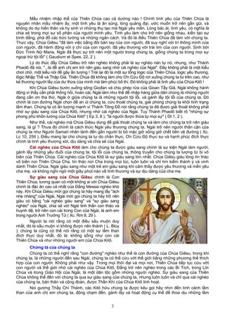 Mầu nhiệm nhập thể của Thiên Chúa cao cả dường nào ! Chính tình yêu của Thiên Chúa là
nguyên nhân mầu nhiệm ấy, một tình yêu là ân sủng, lòng quảng đại, ước muốn trở nên gần gũi, và
không do dự hiến thân và hy sinh vì những thụ tạo mà Ngài yêu mến. Lòng bác ái, tình yêu, có nghĩa là
chia sẻ trong mọi sự số phận của người mình yêu. Tình yêu làm cho trở nên giống nhau, kiến tạo sự
bình đẳng, phá đổ các bức tường và những ngăn cách. Và đó là điều Thiên Chúa đã làm với chúng ta.
Thực vậy, Chúa Giêsu "đã làm việc bằng đôi bàn tay của con người, đã suy nghĩ với trí thông minh của
con người, đã hành động với ý chí của con người, đã yêu thương với trái tim của con người. Sinh bởi
Đức Trinh Nữ Maria, Ngài đã thực sự trở nên một người trong chúng ta, giống chúng ta trong mọi sự
ngoại trừ tội lỗi" ( Gaudium et Spes, 22, 2 ).
Lý do thúc đẩy Chúa Giêsu trở nên nghèo không phải là sự nghèo nàn tự nó, nhưng, như Thánh
Phaolô đã nói, "...là để anh chị em trở nên giàu sang nhờ cái nghèo của Ngài". Đây không phải là một kiểu
chơi chữ, một kiểu nói để gây ấn tượng ! Trái lại đó là một sự tổng logic của Thiên Chúa, logic yêu thương,
lôgic Nhập Thể và Thập Giá. Thiên Chúa đã không làm cho Ơn Cứu Độ rơi xuống chúng ta từ trên cao, như
kẻ thương người lấy của dư thừa của mình mà làm phúc bố thí. Đó không phải là tình yêu của Chúa Kitô !
Khi Chúa Giêsu bước xuống sông Giođan và chịu phép rửa của Gioan Tẩy Giả, Ngài không hành
động vì thấy cần phải thống hối, hoán cái; Ngài làm như thế để nhập hàng giữa dân chúng là những người
đang cần ơn tha thứ, Ngài ở giữa chúng ta là những người tội lỗi, và gánh lấy tội lỗi của chúng ta. Đó
chính là con đường Ngài chọn để an ủi chúng ta, cứu thoát chúng ta, giải phóng chúng ta khỏi tình trạng
lầm than. Chúng ta có ấn tượng mạnh vì Thánh Tông Đồ nói rằng chúng ta đã được giải thoát không phải
nhờ sự giàu sang của Chúa Kitô, nhưng nhờ cái nghèo của Ngài. Tuy Thánh Phaolô biết rõ "những sự
phong phú khôn lường của Chúa Kitô" ( Ep 3, 8 ), "là người được thừa tự mọi sự" ( Dt 1, 2 ).
Như thế, cái nghèo mà Chúa Giêsu dùng để giải thoát chúng ta và làm cho chúng ta trở nên giàu
sang, là gì ? Thưa đó chính là cách thức Ngài yêu thương chúng ta, Ngài trở nên người thân cận của
chúng ta như Người Samari nhân lành đến gần người bị bỏ mặc giở sống giở chết bên vệ đường ( Xc.
Lc 10, 25tt ). Điều mang lại cho chúng ta tự do chân thực, Ơn Cứu Độ thực sự và hạnh phúc đích thực
chính là tình yêu thương xót, dịu dàng và chia sẻ của Ngài.
Cái nghèo của Chúa Kitô làm cho chúng ta được giàu sang chính là sự kiện Ngài làm người,
gánh lấy những yếu đuối của chúng ta, tội lỗi của chúng ta, thông truyền cho chúng ta lượng từ bi vô
biên của Thiên Chúa. Cái nghèo của Chúa Kitô là sự giàu sang lớn nhất: Chúa Giêsu giàu lòng tín thác
vô biên nơi Thiên Chúa Cha, tín thác nơi Cha trong mọi lúc, luôn luôn và chỉ tìm kiếm thánh ý và vinh
danh Thiên Chúa. Ngài giàu sang như một trẻ em giàu sang khi cảm thấy được yêu thương và mến yêu
cha mẹ, và không nghi ngờ một giây phút nào về tình thương và sự dịu dàng của cha mẹ.
Sự giàu sang của Chúa Giêsu chính là Con
Thiên Chúa; tương quan có một không ai với Chúa Giêsu
chính là đặc ân cao cả nhất của Đấng Messia nghèo khó
này. Khi Chúa Giêsu mời gọi chúng ta hãy mang lấy "ách
nhẹ nhàng" của Ngài, Ngài mời gọi chúng ta hãy trở nên
giàu có bằng "cái nghèo giàu sang" và "sự giàu sang
nghèo" của Ngài, chia sẻ với Ngài tinh thần con thảo và
huynh đệ, trở nên con cái trong Con của Ngài, là anh em
trong người Anh Trưởng Tử ( Xc. Rm 8, 29 ).
Người ta nói rằng có một điều sầu muộn duy
nhất, đó là sầu muộn vì không được nên thánh ( L. Bloy
); chúng ta cũng có thể nói rằng có một sự lầm than
đích thực duy nhất, đó là: không sống như con cái
Thiên Chúa và như những người em của Chúa Kitô.
Chứng tá của chúng ta
Chúng ta có thể nghĩ rằng "con đường" nghèo như thế là con đường của Chúa Giêsu, trong khi
chúng ta, là những người đến sau Ngài, chúng ta có thể cứu vớt thế giới bằng những phương thế thích
hợp của con người. Không phải như vậy. Trong mọi thời đại và mọi nơi, Thiên Chúa tiếp tục cứu vớt
con người và thế giới nhờ cái nghèo của Chúa Kitô, Đấng trở nên nghèo trong các Bí Tích, trong Lời
Chúa và trong Giáo Hội của Ngài, là một dân tộc gồm những người nghèo. Sự giàu sang của Thiên
Chúa không thể đến với chúng ta qua sự giàu sang của chúng ta, nhưng luôn luôn và chỉ qua cái nghèo
của chúng ta, bản thân và cộng đoàn, được Thần Khí của Chúa Kitô linh hoạt.
Noi gương Thầy Chí Thánh, các Kitô hữu chúng ta được kêu gọi hãy nhìn đến tình cảnh lầm
than của anh chị em chúng ta, động chạm đến, gánh lấy và hoạt động cụ thể để thoa dịu những lầm
3
 