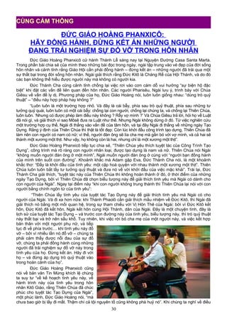 ĐỨC GIÁO HOÀNG PHANXICÔ:
HÃY ĐỒNG HÀNH, ĐỪNG KẾT ÁN NHỮNG NGƯỜI
ĐANG TRẢI NGHIỆM SỰ ĐỔ VỠ TRONG HÔN NHÂN
Đức Giáo Hoàng Phanxicô cử hành Thánh Lễ sáng nay tại Nguyện Đường Casa Santa Marta.
Trong phần bài chia sẻ của mình theo những bài đọc trong ngày, ngài tập trung vào vẻ đẹp của đời sống
hôn nhân và cảnh tỉnh rằng Giáo Hội cần phải đồng hành – đừng kết án – những người đã trải qua một
sự thất bại trong đời sống hôn nhân. Ngài giải thích rằng Đức Kitô là Chàng Rể của Hội Thánh, và do đó
các bạn không thể hiểu được người này mà không có người kia.
Đức Thánh Cha cũng cảnh tỉnh chống lại việc rơi vào cơn cám dỗ vui hưởng “sự biện hộ đặc
biệt” khi đặt các vấn đề liên quan đến hôn nhân. Các người Pharisêu, Ngài lưu ý, trình bày với Chúa
Giêsu về vấn đề ly dị. Phương pháp của họ, Đức Giáo Hoàng nói, luôn luôn giống nhau: “dùng trò quỷ
thuật” – “điều này hợp pháp hay không ?”
“Luôn luôn là một trường hợp nhỏ. Và đây là cái bẫy, phía sau trò quỷ thuật, phía sau những tư
tưởng quỷ quái, luôn luôn có một cái bẫy: chống lại con người, chống lại chúng ta, và chống lại Thiên Chúa,
luôn luôn. ‘Nhưng có được phép làm điều này không ? Rẫy vợ mình ?’ Và Chúa Giêsu trả lời, hỏi họ về Luật
đã nói gì, và giải thích vì sao Môsê đưa ra Luật như thế. Nhưng Ngài không dừng ở đó. Từ việc nghiên cứu
một trường hợp cụ thể, Ngài đi thẳng vào vấn đề của tâm hồn, và tại đây Ngài đi thẳng về những ngày Tạo
Dựng. Rằng ý định của Thiên Chúa thì thật là tốt đẹp: Còn lúc khởi đầu công trình tạo dựng, Thiên Chúa đã
làm nên con người có nam có nữ; vì thế, người đàn ông sẽ lìa cha mẹ mà gắn bó với vợ mình, và cả hai sẽ
thành một xương một thịt. Như vậy, họ không còn là hai, nhưng chỉ là một xương một thịt”.
Đức Giáo Hoàng Phanxicô tiếp tục chia sẻ, “Thiên Chúa yêu thích tuyệt tác của Công Trình Tạo
Dựng”, công trình mà rõ ràng con người nhân loại, được tạo dựng là nam và nữ. Thiên Chúa nói Ngài
“không muốn người đàn ông ở một mình”, Ngài muốn người đàn ông ở cùng với “người bạn đồng hành
của mình trên suốt con đường”. Khoảnh khắc mà Adam gặp Eva, Đức Thánh Cha nói, là một khoảnh
khắc thơ: “Đấy là khởi đầu của tình yêu: một cặp hoà quyện với nhau thành một xương một thịt”. Thiên
Chúa luôn luôn bắt lấy tư tưởng quỷ thuật và đưa nó về với khởi đầu của việc mặc khải”. Trái lại, Đức
Thánh Cha giải thích, “tuyệt tác này của Thiên Chúa thì không hoàn thành ở đó, ở thời điểm của những
ngày Tạo Dựng, bởi vì Thiên Chúa đã chọn biểu tượng này để giải thích tình yêu mà Ngài có dành cho
con người của Ngài”. Ngay tại điểm này “khi con người không trung thành thì Thiên Chúa lại nói với con
người bằng chính ngôn từ của tình yêu”:
“Thiên Chúa lấy tình yêu của tuyệt tác Tạo Dựng này để giải thích tình yêu mà Ngài có cho
người của Ngài. Và đi xa hơn nữa: khi Thánh Phaolô cần giải thích mầu nhiệm về Đức Kitô, thì Ngài đã
giải thích nó bằng một mối quan hệ, trong sự tham chiếu với Vị Hôn Thê của Ngài: bởi vì Đức Kitô kết
hôn, Đức Kitô đã kết hôn, Ngài kết hôn cùng Hội Thánh, dân của Ngài. Đây là một chuyện tình, đây là
lịch sử của tuyệt tác Tạo Dựng – và trước con đường này của tình yêu, biểu tượng này, thì trò quỷ thuật
này thất bại và trở nên sầu khổ. Tuy nhiên, khi việc rời bỏ cha mẹ của một người này, và việc kết hợp
bản thân với một người phụ nữ, và tiếp
tục đi về phía trước… khi tình yêu này đổ
vỡ – bởi vì nhiều lần nó đổ vỡ – chúng ta
phải cảm thấy được nỗi đau của sự đổ
vỡ, chúng ta phải đồng hành cùng những
người đã trải nghiệm sự đổ vỡ này trong
tình yêu của họ. Đừng kết án. Hãy đi với
họ – và đừng áp dụng trò quỷ thuật vào
trong hoàn cảnh của họ”.
Đức Giáo Hoàng Phanxicô cũng
nói về bản văn Tin Mừng khích lệ chúng
ta suy tư “về kế hoạch tình yêu này, về
hành trình này của tình yêu trong hôn
nhân Kitô Giáo, rằng Thiên Chúa đã chúc
phúc cho tuyệt tác Tạo Dựng của Ngài”,
một phúc lành, Đức Giáo Hoàng nói, “mà
chưa bao giờ bị lấy đi mất. Thậm chí cả tội nguyên tổ cũng không phá huỷ nó”. Khi chúng ta nghĩ về điều
30
CÙNG CẢM THÔNG
 