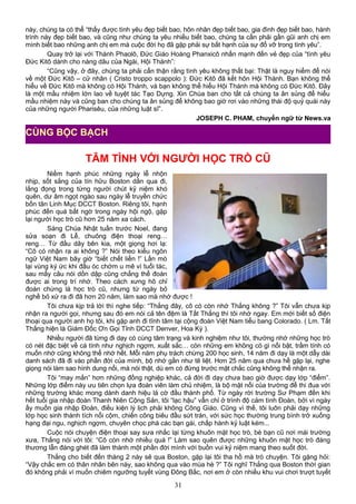 này, chúng ta có thể “thấy được tình yêu đẹp biết bao, hôn nhân đẹp biết bao, gia đình đẹp biết bao, hành
trình này đẹp biết bao, và cũng như chúng ta yêu nhiều biết bao, chúng ta cần phải gần gũi anh chị em
mình biết bao những anh chị em mà cuộc đời họ đã gặp phải sự bất hạnh của sự đổ vỡ trong tình yêu”.
Quay trở lại với Thánh Phaolô, Đức Giáo Hoàng Phanxicô nhấn mạnh đến vẻ đẹp của “tình yêu
Đức Kitô dành cho nàng dâu của Ngài, Hội Thánh”:
“Cũng vậy, ở đây, chúng ta phải cẩn thận rằng tình yêu không thất bại: Thật là nguy hiểm để nói
về một Đức Kitô – cử nhân ( Cristo troppo scappolo ): Đức Kitô đã kết hôn Hội Thánh. Bạn không thể
hiểu về Đức Kitô mà không có Hội Thánh, và bạn không thể hiểu Hội Thánh mà không có Đức Kitô. Đây
là một mầu nhiệm lớn lao về tuyệt tác Tạo Dựng. Xin Chúa ban cho tất cả chúng ta ân sủng để hiểu
mầu nhiệm này và cũng ban cho chúng ta ân sủng để không bao giờ rơi vào những thái độ quỷ quái này
của những người Pharisêu, của những luật sĩ”.
JOSEPH C. PHAM, chuyển ngữ từ News.va
TÂM TÌNH VỚI NGƯỜI HỌC TRÒ CŨ
Niềm hạnh phúc những ngày lễ nhộn
nhịp, sốt sắng của tín hữu Boston dần qua đi,
lắng đọng trong từng người chút kỷ niệm khó
quên, dư âm ngọt ngào sau ngày lễ truyền chức
bốn tân Linh Mục DCCT Boston. Riêng tôi, hạnh
phúc đến quá bất ngờ trong ngày hội ngộ, gặp
lại người học trò cũ hơn 25 năm xa cách.
Sáng Chúa Nhật tuần trước Noel, đang
sửa soạn đi Lễ, chuông điện thoại reng…
reng… Từ đầu dây bên kia, một giọng hơi lạ:
“Cô có nhận ra ai không ?” Nói theo kiểu ngôn
ngữ Việt Nam bây giờ “biết chết liền !” Lần mò
lại vùng ký ức khi đầu óc chớm u mê vì tuổi tác,
sau mấy câu nói dồn dập cũng chẳng thể đoán
được ai trong trí nhớ. Theo cách xưng hô chỉ
đoán chừng là học trò cũ, nhưng từ ngày bỏ
nghề bỏ xứ ra đi đã hơn 20 năm, làm sao mà nhớ được !
Tôi chưa kịp trả lời thì nghe tiếp: “Thắng đây, cô có còn nhớ Thắng không ?” Tôi vẫn chưa kịp
nhận ra người gọi, nhưng sau đó em nói cả tên đệm là Tất Thắng thì tôi nhớ ngay. Em mới biết số điện
thoại qua người anh họ tôi, khi gặp anh đi tĩnh tâm tại cộng đoàn Việt Nam tiểu bang Colorado. ( Lm. Tất
Thắng hiện là Giám Đốc Ơn Gọi Tỉnh DCCT Denver, Hoa Kỳ ).
Nhiều người đã từng đi dạy có cùng tâm trạng và kinh nghiệm như tôi, thường nhớ những học trò
có nét đặc biệt về cá tính như nghịch ngợm, xuất sắc… còn những em không có gì nổi bật, trầm tính có
muốn nhớ cũng không thể nhớ hết. Mỗi năm phụ trách chừng 200 học sinh, 14 năm đi dạy là một dẫy dài
danh sách đã đi vào phần đời của mình, bộ nhớ gần như tê liệt. Hơn 25 năm qua chưa hề gặp lại, nghe
giọng nói làm sao hình dung nổi, mà nói thật, dù em có đứng trước mặt chắc cũng không thể nhận ra.
Tôi “may mắn” hơn những đồng nghiệp khác, cả đời đi dạy chưa bao giờ được dạy lớp “điểm”.
Những lớp điểm này ưu tiên chọn lựa đoàn viên làm chủ nhiệm, là bộ mặt nổi của trường để thi đua với
những trường khác mong dành danh hiệu lá cờ đầu thành phố. Từ ngày rời trường Sư Phạm đến khi
hết tuổi gia nhập đoàn Thanh Niên Cộng Sản, tôi “lạc hậu” vẫn chỉ ở trình độ cảm tình Đoàn, bởi vì ngày
ấy muốn gia nhập Đoàn, điều kiện lý lịch phải không Công Giáo. Cũng vì thế, tôi luôn phải dạy những
lớp học sinh thành tích nổi cộm, chiến công biêu đầu sứt trán, với sức học thường trung bình trở xuống
hạng đại ngu, nghịch ngợm, chuyên chọc phá các bạn gái, chấp hành kỷ luật kém...
Cuộc nói chuyện điện thoại say sưa nhắc lại từng khuôn mặt học trò, bè bạn cũ nơi mái trường
xưa, Thắng nói với tôi: “Cô còn nhớ nhiều quá !” Làm sao quên được những khuôn mặt học trò đáng
thương lẫn đáng ghét đã làm thành một phần đời mình với buồn vui kỷ niệm mang theo suốt đời.
Thắng cho biết đến tháng 2 này sẽ qua Boston, gặp lại tôi tha hồ mà trò chuyện. Tôi gặng hỏi:
“Vậy chắc em có thân nhân bên này, sao không qua vào mùa hè ?” Tôi nghĩ Thắng qua Boston thời gian
đó không phải vì muốn chiêm ngưỡng tuyết vùng Đông Bắc, nơi em ở còn nhiều khu vui chơi trượt tuyết
31
CÙNG BỘC BẠCH
 