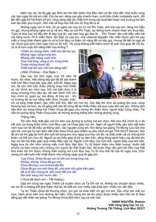 Năm học đó, tôi đã gặp gia đình em khi đến thăm nhà đầu năm và lần nữa đến chia buồn cùng
các bạn ngày bà nội em mất. Còn ba em, dáng cao gầy nhanh nhẹn, cưỡi trên chiếc mobylette xanh, đôi
lần đến gặp tôi hỏi thăm về em, cũng dáng dấp đó nhiệt tình trong các buổi liên hoan nhà trường khi làm
ban đại diện phụ huynh, nhớ mãi về ông như thế cho dù ông đã ra đi.
Những ngày còn ở nhà, tôi có nghe các học trò cũ nói Phi Toàn, anh trai của em, đang tìm hiểu
ơn gọi, nhưng không nghe nói gì về em. Nếu so với Phi Toàn, sự thông minh nhanh nhẹn em thua hẳn.
Toàn là đứa học trò đầu đời đi dạy của tôi, các bạn hay gọi đùa là… “Phi Thoàn” tên một diễn viên hài
nổi tiếng trước 75 ở miền Nam. Xứ Đạo cũ của em, cha Lôrenxô Nguyễn Văn Viễn được giới trẻ yêu
mến vì lòng chân thành giản dị và là Linh Mục có thiện chí nâng đỡ ơn kêu gọi, nhưng rất tiếc là ngài về
với Chúa quá sớm năm ngài mới có 42 tuổi. Tôi cũng không biết thêm nhóm lễ sinh cha giúp đỡ hồi ấy,
có ai đi trọn cuộc đời dâng hiến hay không ?
“Chiếc áo chùng thâm, chết cho đời tục lụy,
Những ngọn sóng trong tim,
Những ước mộng xuân tình.
Trọn một lòng, vững ý chí, trung trinh,
Trước những thách đố,
Chết một lần cho mối tình dâng hiến”
( Alter Christus – Hoa Ngâu )
Cậu học trò nhỏ ngày xưa 25 năm về
trước, lóc chóc, hiếu động bây giờ đã lột xác thành
một Linh Mục hoạt bát, bạo dạn, tuổi 40. Ngày dạy
em, tôi còn nhỏ tuổi, thiếu chững chạc hơn nhiều
so với chính em hôm nay. Với mớ kiến thức ít ỏi
trong chương trình đào tạo cắt xén dành chỗ cho
học chính trị, quân sự, lao động, đi thủy lợi… khi
ra trường tôi bị hụt hẫng kiến thức chuyên môn,
chỉ có lòng nhiệt thành, yêu mến tuổi thơ, đến với học trò. Giờ đây khi nhìn lại quãng đời xưa, càng
thương học trò hơn, dù cố gắng thế nào tôi cũng để lại nhiều thiếu sót qua cuộc đời các em, những tâm
hồn đơn sơ trong trắng mà Thiên Chua đã giao cho chúng tôi: thiên chức người thầy Công Giáo. Tôi
vẫn tin tưởng rằng Thiên Chúa luôn vẽ những đường thẳng trên những đường cong,
Thắng mến,
Tôi cảm thấy thật gần với em trên con đường lý tưởng mà em chọn. Nói như thế chính là vì tôi
hết sức coi trọng thiên chức Linh Mục cao cả Chúa giao nơi em. Nghĩ về người thầy yếu kém bất toàn
năm xưa nơi tôi để hiểu và thông cảm, cầu nguyện cùng em. Em đang rao giảng Tin Mừng Cứu Độ cho
giới trẻ, mời gọi họ can đảm dấn thân theo Chúa qua nhiệm vụ phụ trách ơn gọi Tỉnh DCCT Denver. Nơi
đó em sẽ tìm gặp lại hình ảnh tuổi trẻ trong em như ngày xưa học với tôi, và chắc chắn sẽ có những khó
khăn, có thể còn hơn tôi. Người ta nói thầy giáo là kỹ sư tâm hồn, sống đúng danh hiệu này đã khó khi
học trò đòi hỏi thầy giáo quá nhiều điều cao cả. Người Linh Mục còn hơn thế, người thầy của linh hồn.
Ngày xưa tôi vẫn nhìn những mẫu Linh Mục đạo đức, Tu Sĩ thánh thiện như thần tượng, muốn bắt
chước và luôn mong ước những con người ấy thật hoàn hảo. Sẽ buồn thay nếu giới trẻ hôm nay thật
khó khăn khi tìm được những thần tượng nơi Linh Mục hay Tu Sĩ như thế hệ của tôi ngày xưa. Ước
mong em vẫn luôn mãi nhiệt thành như những ngày qua tôi gặp em:
“Lạy Chúa, Chúa đã gọi con từ khi con trong lòng mẹ.
Không, không, Chúa đã gọi con,
Chúa đã chọn con từ thủa đời đời.
Chúa đã gọi con nên tông đồ, như ánh nến giữa trần gian,
để ra đi làm chứng tá, làm muối đất cho đời,
làm ánh sáng cho muôn dân…”
( Chúa đã chọn con – Tất Hoàng )
Gặp em trong hai ngày Thánh Lễ truyền chức và Tạ Ơn vội vã, không nói chuyện được nhiều,
em xin lỗi vì không thể ghé thăm nhà tôi, tôi biết em còn nhiều việc phải làm, nhiều nơi cần đến.
Tạ ơn Thiên Chúa đã thương chọn, gìn giữ và phát triển ơn gọi nơi em. Cầu chúc em mãi vui
tươi, hạnh phúc trên con đường tận hiến. Ước mong em sẽ thu phục được nhiều tâm hồn trẻ đi theo
tiếng gọi dấn thân rao giảng Tin Mừng Chúa Kitô hôm nay và mãi mãi.
HẠNH NGUYÊN, Boston
Viết riêng tặng học trò cũ,
Hoàng Trương Tất Thắng, Linh Mục DCCT
33
 