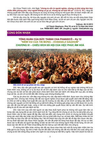 Xin Chúa Thánh Linh, nhờ Ngài "chúng ta vốn là người nghèo, nhưng có khả năng làm bao
nhiêu điều phong phú: như người không có gì cả, nhưng lại sở hữu tất cả" ( 2 Cr 6, 10 ), nâng đỡ
những quyết tâm trên đây của chúng ta và củng cố trong chúng ta mối quan tâm và trách nhiệm đối với
sự lầm than của con người, để chúng ta trở nên từ bi và là những người thực thi lòng từ bi.
Với lời cầu chúc ấy, tôi hứa cầu nguyện cho anh chị em, để mỗi tín hữu và mỗi cộng đoàn Giáo
Hội tiến bước một cách hiệu quả trong hành trình Mùa Chay, và tôi xin anh chị em cầu nguyện cho tôi.
Xin Chúa chúc lành cho anh chị em và xin Đức Mẹ gìn giữ anh chị em.
Vatican, 26.12.2013
Lễ Thánh Stephano, Phó Tế và là Vị Tử Đạo tiên khởi
Lm. TRẦN ĐỨC ANH, OP, chuyển ý, nguồn: Vietcatholic.org
TÔNG HUẤN CỦA ĐỨC THÁNH CHA PHANXICÔ – Kỳ 12
"NIỀM VUI CỦA TIN MỪNG – EVANGELII GAUDIUM"
CHƯƠNG IV – CHIỀU KÍCH XÃ HỘI CỦA VIỆC PHÚC ÂM HOÁ
Nền kinh tế và sự phân bố thu nhập
202. Nhu cầu cần giải quyết các căn nguyên có tính hệ thống về sự nghèo nàn không thể bị trì
hoãn thêm nữa, không chỉ vì lý do thực tế về tính cấp bách của nó cho một trật tự tốt đẹp của xã hội,
nhưng còn do bởi xã hội cần phải được chữa lành khỏi một căn bệnh vốn đang làm suy yếu và băng
hoại xã hội, và vốn chỉ có thể dẫn đến những cuộc khủng khoảng mới.
Các dự án phúc lợi, vốn đáp ứng những nhu cầu cấp bách nhất định, được xem như những đáp
ứng tạm thời. Chừng nào những vấn đề của người nghèo chưa được giải quyết cách triệt để bằng việc
từ chối cơ chế tự động hoá tuyệt đối của các thị trường và việc đầu cơ tài chính và bằng việc đánh đổ
những căn nguyên có tính hệ thống về sự bất bình đẳng, thì không giải pháp nào có thể được tìm ra cho
các vấn đề của thế giới hoặc, cũng vì thế mà chẳng giải quyết được bất kỳ vấn đề nào. Sự bất bình
đẳng là cội rễ của các căn bệnh xã hội.
203. Căn tính của mỗi một người và việc theo đuổi hạnh phúc là những mối quan tâm nên có
trong việc xây dựng tất cả các chính sách kinh tế. Tuy rằng đôi khi chúng có vẻ như là một phần phụ lục
được thêm vào từ bên ngoài để lấp đầy một bài diễn văn mang tính chính trị nhưng lại khiếm khuyết
trong các cách tiếp cận hoặc các kế hoạch cho sự phát triển thực sự và toàn diện. Biết bao nhiêu lời nói
cho thấy sự khó chịu đối với hệ thống này ! Nó trở thành khó chịu khi vấn đề về đạo đức được nêu lên,
khi sự đoàn kết toàn cầu được thỉnh nguyện, khi vấn đề phân bổ hàng hoá được đề cập, khi sự ưu tiên
được tạo ra để bảo vệ người lao động và bảo vệ căn tính của những người thấp cổ bé họng, khi ám chỉ
được tạo nên để nói về Thiên Chúa Đấng đòi hỏi một sự cam kết dấn thân cho công lý.
Ở những thời điểm khác những vấn đề này được khai thác bởi một lối hùng biện nhằm làm hạ
thấp giá trị của chúng. Sự thờ ơ hiện nay khi đối diện với những vấn đề như thế làm cho cuộc sống của
chúng ta trở nên trống rỗng và làm cho ngôn từ của chúng ta mất hết ý nghĩa. Việc kinh doanh là một ơn
5
CÙNG ĐÓN NHẬN
 