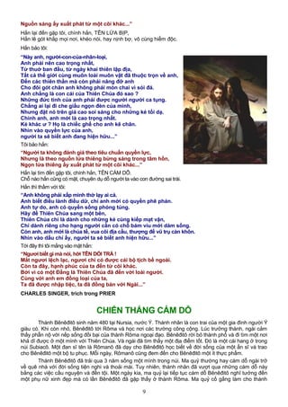 Nguồn sáng ấy xuất phát từ một cõi khác...”
Hắn lại đến gặp tôi, chính hắn, TÊN LỪA BỊP,
Hắn lê gót khắp mọi nơi, khéo nói, hay nịnh bợ, vô cùng hiểm độc.
Hắn bảo tôi:
“Này anh, người-con-của-nhân-loại,
Anh phải nên cao trọng nhất,
Từ thuở ban đầu, từ ngày khai thiên lập địa,
Tất cả thế giới cùng muôn loài muôn vật đã thuộc trọn về anh,
Đến các thiên thần mà còn phải nâng đỡ anh
Cho đôi gót chân anh không phải mòn chai vì sỏi đá.
Anh chẳng là con cái của Thiên Chúa đó sao ?
Những đức tính của anh phải được người người ca tụng.
Chẳng ai lại đi che giấu ngọn đèn của mình,
Nhưng đặt nó trên giá cao soi sáng cho những kẻ tối dạ.
Chính anh, anh mới là cao trọng nhất.
Kẻ khác ư ? Họ là chiếc ghế cho anh kê chân.
Nhìn vào quyền lực của anh,
người ta sẽ biết anh đang hiện hữu...”
Tôi bảo hắn:
“Người ta không đánh giá theo tiêu chuẩn quyền lực,
Nhưng là theo nguồn lửa thiêng bừng sáng trong tâm hồn,
Ngọn lửa thiêng ấy xuất phát từ một cõi khác...”
Hắn lại tìm đến gặp tôi, chính hắn, TÊN CÁM DỖ.
Chỗ nào hắn cũng có mặt, chuyên dụ dỗ người ta vào con đường sai trái.
Hắn thì thầm với tôi:
“Anh không phải xấp mình thờ lạy ai cả.
Anh biết điều lành điều dữ, chỉ anh mới có quyền phê phán.
Anh tự do, anh có quyền sống phóng túng.
Hãy để Thiên Chúa sang một bên,
Thiên Chúa chỉ là dành cho những kẻ cùng kiếp mạt vận,
Chỉ dành riêng cho hạng người cần có chỗ bám víu mới dám sống.
Còn anh, anh mới là chúa tể, vua cõi địa cầu, thượng đế vũ trụ càn khôn.
Nhìn vào dấu chỉ ấy, người ta sẽ biết anh hiện hữu...”
Tới đây thì tôi mắng vào mặt hắn:
“Ngươi biết gì mà nói, hỡi TÊN DỐI TRÁ !
Mắt ngươi lệch lạc, ngươi chỉ có được cái bộ tịch bề ngoài.
Còn ta đây, hạnh phúc của ta đến từ cõi khác.
Bởi vì có một Đấng là Thiên Chúa đã đến với loài người.
Cùng với anh em đồng loại của ta,
Ta đã được nhập tiệc, ta đã đồng bàn với Ngài...”
CHARLES SINGER, trích trong PRIER
CHIẾN THẮNG CÁM DỖ
Thánh Bênêđitô sinh năm 480 tại Nursia, nước Ý. Thánh nhân là con trai của một gia đình người Ý
giàu có. Khi còn nhỏ, Bênêđitô tới Rôma và học nơi các trường công cộng. Lúc trưởng thành, ngài cảm
thấy phẫn nộ với nếp sống đồi bại của thành Rôma ngoại đạo. Bênêđitô rời bỏ thành phố và đi tìm một nơi
khả dĩ được ở một mình với Thiên Chúa. Và ngài đã tìm thấy một địa điểm tốt. Đó là một cái hang ở trong
núi Subiacô. Một đan sĩ tên là Rômanô đã dạy cho Bênêđitô học biết về đời sống của một ẩn sĩ và trao
cho Bênêđitô một bộ tu phục. Mỗi ngày, Rômanô cũng đem đến cho Bênêđitô một ít thực phẩm.
Thánh Bênêđitô đã trải qua 3 năm sống một mình trong núi. Ma quỷ thường hay cám dỗ ngài trở
về quê nhà với đời sống tiện nghi và thoải mái. Tuy nhiên, thánh nhân đã vượt qua những cám dỗ này
bằng các việc cầu nguyện và đền tội. Một ngày kia, ma quỷ lại tiếp tục cám dỗ Bênêđitô nghĩ tưởng đến
một phụ nữ xinh đẹp mà có lần Bênêđitô đã gặp thấy ở thành Rôma. Ma quỷ cố gắng làm cho thánh
9
 