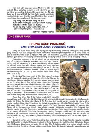 Hơn một tuần sau ngày viếng Mẹ trở về đến nay,
chân tôi đã có giải pháp chữa trị và khỏi hẳn 95% sau hơn
ba tháng tưởng rằng đã thành tật, người bạn tên Tài vừa
được gọi đi chụp phổi để lấy Visa. Tuần sau tôi sẽ đi thăm
người chị thân yêu, tôi chắc chắn Mẹ Măng Đen sẽ dành
cho chị lòng thương yêu an ủi đặc biệt của Người.
“Mẹ Măng Đen, Mẹ còn trong tim mãi.
Bước chân về chuyển tải chuyến hành hương.
Mắt ai buồn tê tái bước lên đường.
Từ giã Mẹ lòng vương vương sầu nhớ…”
( Đến với Mẹ Măng-Đen – Thanh Sơn )
NGUYỄN TRỌNG TƯỜNG
PHONG CÁCH PHANXICÔ
BÀI 8. CHÚA GIÊSU LÀ CON ĐƯỜNG KHÓ NGHÈO
Trong bài trước tôi có nêu ý kiến mọi người Việt Nam không phân biệt lương giáo, cũng có thể
giống như Kitô Hữu toàn cầu gọi Hội Thánh = Đức Kitô = toàn thể phẩm trật nhân sự, tổ chức, cơ sở vật
chất là Nhà Thờ, vì tất cả chỉ là một Đức Kitô, Đền Thờ Thiên Chúa Duy Nhất, và gọi vị thay mặt Đức Kitô
trên trần gian là Papa = Cha đáng kính thân thương, cho đúng với bản chất và cốt lõi của Lòng Tin Kitô.
Toàn nhân loại đang bị thu hút về một làn gió mới những
thay đổi ngoạn mục do Papa Phanxicô đang thực hiện. Thật ra,
những thay đổi này không là gì khác hơn là quay về với nguồn
cội Kitô của mình. Đức Kitô khổ nạn – phục sinh, đang ngự bên
hữu và làm đẹp lòng Chúa Cha mọi đàng ( x. Mt 17, 5 ), đã đạt
tới sự thập toàn rồi, “Thế là đã hoàn tất !” ( Ga 19, 30 ) và Người
đã trở thành nguồn Ơn Cứu Độ vĩnh cửu cho tất cả tất cả chúng
sinh ( x. Dt 5, 9 ).
Do đó, Nhà Thờ, cũng chính là Đức Kitô, cũng có sự thập
toàn đó, không cần phải thay đổi hay thêm bớt gì nữa. Nhưng, tín
hữu Kitô tuy đã bước vào Nhà Thờ vẫn luôn ở trong nguy cơ bị sai
lạc với Tin Mừng. Do đó, Đức Kitô đã muốn có các Mục Tử mang
sứ mạng bảo vệ đàn chiên. Ra khỏi thuyền, Đức Giêsu thấy một
đám người rất đông thì chạnh lòng thương, vì họ như bầy chiên
không người chăn dắt ( Mt 6, 34 ). Yêu cầu của Người đối với các
Mục Tử rất cao. Cũng như Đức Kitô, các Mục Tử cũng phải thí
mạng vì đàn chiên. Tôi chính là Mục Tử nhân lành. Mục Tử nhân
lành hy sinh mạng sống mình cho đoàn chiên ( Ga 10, 11 ).
Trong Cựu Ước, Đức Chúa thường chuẩn bị kỹ càng khi
chọn và huấn luyện một Ngôn Sứ. Sách Samuen kể lại chuyện bà Anna bị hiếm muộn nên tới cầu nguyện
tại đền thờ Shiloh. Tại đó bà gặp thầy tư tế Êli. Ông chúc lành cho bà sau khi nghe bà thề hứa sẽ dâng
con trẻ cho Đức Chúa. Sau đó bà Anna thụ thai và sinh ra Samuen, tiếng Do Thái có nghĩa “được Chúa
đoái nghe”. Khi con thôi bú, bà mang con đến trao cho Êli. Từ đó, Samuen, sống tại đền thờ và được thầy
Êli dạy dỗ. Khi Samuen được 12 tuổi ( theo số nhà chú giải ) thì bắt đầu nghe tiếng Đức Chúa gọi. Ban
đầu cậu cứ cho rằng thầy Êli gọi mình. Khi Êli nhận ra chính Đức Chúa đã gọi Samuen, ông liền xin cậu
nói lại cho ông biết lời của Đức Chúa. Đau đớn thay cho ông, Samuen cho biết gia tộc Êli sẽ bị trừng phạt
nặng nề vì hai con trai của ông thường ăn cắp của lễ dâng vào đền thờ và hoang dâm với các phụ nữ
phục vụ ở Lều Hội Ngộ. Phụ nữ không được đi vào cung thánh mà phải phục vụ ở khu vực bên ngoài ( x.
1 Sm 1 – 2 ).
Sang thời kỳ Tân Ước, Thiên Chúa cũng chọn và chuẩn bị cho Gioan Tiền Hô ngay từ trong bào
thai. Bà Êlisabét, vợ của tư tế Dacaria, thuộc dòng tộc tư tế Aharon, là người hiếm hoi. Cả hai đều đã cao
niên. Khi Dacaria dâng hương trong đền thờ, sứ thần Đức Chúa hiện ra báo tin là vợ ông sẽ sinh cho ông
một đứa con trai. Em bé sẽ nên cao cả trước mặt Chúa. Được đầy thần khí và quyền năng của ngôn sứ
12
CÙNG KHÂM PHỤC
 