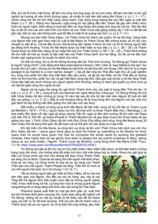 Êlia, em sẽ đi trước mặt Chúa, để làm cho lòng cha ông quay về với con cháu, để làm cho tâm tư kẻ ngỗ
nghịch lại hướng về nẻo chính đường ngay, và chuẩn bị một dân sẵn sàng đón Chúa ( x. Lc 1, 1 – 17 ).
Gioan càng lớn lên thì tinh thần càng vững mạnh. Cậu sống trong hoang địa cho đến ngày ra mắt dân
Ítraen ( Lc 1, 80 ). Giống như Samuen, ngay trong lời rao giảng đầu tiên, Gioan đã gây nên nhiều nhức
nhối nơi người nghe. Đám đông lũ lượt kéo đến xin ông Gioan làm phép rửa; ông nói với họ: “Nòi rắn độc
kia, ai đã chỉ cho các anh cách trốn cơn thịnh nộ của Thiên Chúa sắp giáng xuống vậy ? Cái rìu đã đặt sát
gốc cây: bất cứ cây nào không sinh quả tốt đều bị chặt đi và quăng vào lửa” ( x. Lc 2, 7 – 9 ).
Nhưng nơi bản thân Chúa Giêsu, Lời Thiên Chúa trở thành xác phàm, thì lại rất khác. Song thân
của Người trên trần gian theo mặt Lề Luật là Mẹ Maria và Thánh Giuse đều không thuộc về chi tộc Lêvi
chuyên lo việc tế tự. Cả hai đều là con nhà thường dân nghèo ít được ăn học và chỉ là những người dân
lao động bình thường. Trước khi Mẹ Maria được sứ thần hiện ra trực tiếp ( x. Lc 1, 26 – 38 ) và Thánh
Giuse được sứ thần báo mộng về sự nhập thể của Con Thiên Chúa ( x. Mt 1, 18 – 25 ), Thánh Kinh không
hề cho biết về một sự chuẩn bị đặc biệt nào mà Thiên Chúa dành cho hai đấng. Do đó cả hai đều băn
khoăn ngỡ ngàng trước lời truyền tin dành cho mình.
Có thể nói rằng, hai vị chỉ là những thường dân Do Thái bình thường. Tin Mừng gọi Thánh Giuse
là người “công chính” ( bản tiếng Anh New International Version ( NIV ) dịch là “was faithful to the law” tức
là tuân thủ Lề Luật ), nhưng chỉ nói Mẹ Maria là một trinh nữ đã hứa hôn với Giuse ( NIV dịch là “to a virgin
pledged to be married to a man named Joseph” ). Đa số đàn ông Do Thái đều tuân thủ Lề Luật nghiêm
túc, cũng như phần lớn đàn ông Việt Nam đều yêu nước, và đa số các thiếu nữ Do Thái đều là những
trinh nữ khi hứa hôn, phần lớn các cô gái Việt Nam cũng vậy thôi. Gốc gác của cả hai vị nói lên rằng Thiên
Chúa đặc biệt yêu thích những con người nghèo bình thường, không có danh giá quyền uy chức tước gì
về mặt tôn giáo cũng như ngoài xã hội.
Ngoài vài ba ngày tỏa sáng khi giải thích Thánh Kinh cho các luật sĩ trong Đền Thờ khi lên 12
tuổi ( x. Lc 2, 41 – 50 ), cũng là tuổi của Samuen khi nghe tiếng Đức Chúa gọi, Tin Mừng không hề cho
biết Chúa Giêsu đã làm những gì trong 18 năm dài sau đó cho tới tận mãi năm Người 30 tuổi khi bắt
đầu rao giảng ( x. Lc 3, 23 ). Đây là một khoảng trắng rất lạ lùng trong đời của Người mà các nhà chú
giải đành bó tay không biết diễn giảng như thế nào mới xác thực.
Rất nhiều vị thánh có lòng sùng kính Mẹ Maria rất đặc biệt, trong số họ nổi bật có Thánh Louis
de Montfort ( 1673 – 1716 ), người được coi như đã khai sinh ra khoa Thánh Mẫu Học ( Mariology ), có
khá nhiều đồn đoán về việc ngài sẽ được phong Tiến Sĩ, ngài có tầm ảnh hưởng rất lớn trên các Papa
Lêô XIII, Piô X, Piô XII, và Gioan-Phaolô II. Thánh Monfort nói về giai đoạn trước khi Chúa Giêsu đi rao
giảng như sau: ( Trích ) Đức Giêsu đã tôn vinh Đức Chúa Cha bằng cách phục tùng Mẹ Maria trong 30
năm nhiều hơn là dùng thời gian đó để hoán cải cả thế giới với các phép lạ vĩ đại nhất.
Khi tận hiến cho Mẹ Maria, ta cũng làm vui lòng và tôn vinh Thiên Chúa một cách cao vời như
Đức Giêsu đã làm – Jesus gave more glory to God his Father by submitting to his Mother for thirty
years than he would have given him had he converted the whole world by working the greatest
miracles. How highly then do we glorify God when to please him we submit ourselves to Mary, taking
Jesus as our sole model. ( Nguồn: Thánh Louis de Montfort, Lòng Sùng Kính Mẹ Maria Chân Thực,
1:1:18, https://www.ewtn.com/library/Montfort/TRUEDEVO.HTM ).
Tin Mừng chủ yếu là để cho các tín hữu Kitô chiêm niệm nhằm hiểu được và thể hiện thánh ý Chúa
trong cuộc đời mình, chứ không phải để phân tích như một môn khoa học tự nhiên. Khoa chú giải giúp ta
hiểu Lời Chúa chính xác hơn chứ không thể thay Chúa Thánh Thần
soi sáng cho ta được. Chúa lại soi sáng cho mỗi người mỗi khác nhau.
Chia sẻ với nhau Lời Chúa chính là chia sẻ sự soi sáng của Thánh
Thần ban cho mỗi người. Thánh Phaolô nói rằng: Thần Khí tỏ mình ra
nơi mỗi người một cách, là vì ích chung ( 1 Cr 12, 7 ).
Tất cả những người gần gũi nhất với Đức Giêsu, kể từ cha mẹ
trên trần gian của Người, cho đến bà con họ hàng, sau này là các
Tông Đồ mà Người đích thân tuyển chọn đều là những người nghèo
nhất, ít học nhất trong xã hội. Lạ lùng hơn nữa là chung quanh Người
cũng không hề có bóng dáng một chức sắc nào trong Do Thái Giáo.
Phanxicô Assisi xuất thân từ một gia đình giầu có, suốt thời
trai trẻ chỉ theo đuổi danh vọng lạc thú, hoàn toàn sống đối nghịch với
Tin Mừng, không hề có một sự chuẩn bị tối thiểu nào để trở thành
ngay cả một Tu Sĩ rất bình thường. Thế mà anh đã trở thành một vị
Thánh được tất cả mọi người, dù có là Kitô Hữu hay không, yêu mến
13
 