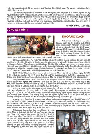 nhất. Sự thay đổi mà anh đã tạo nên cho Nhà Thờ thật độc nhất vô song. Tại sao anh có thể làm được
một kỳ tích như vậy ?
Đặc điểm nổi bật nhất của Phanxicô là sự khó nghèo, anh được gọi là Vị Thánh Nghèo, những
người theo bước anh được gọi là Anh Em Hèn Mọn. Rất khó lý giải bởi đâu Phanxicô có được lòng yêu
mến sự khó nghèo một cách rất mãnh liệt như thế. Câu trả lời duy nhất có thể chấp nhận được là chính
Đức Kitô đã ban cho Phanxicô sự khó nghèo của chính Người. Do đó Phanxicô luôn được công nhận là
người đã khắc họa một cách trung thực nhất chân dung của Đức Kitô nơi chính bản thân anh chính vì
nơi anh sự khó nghèo đã tỏa sáng một cách tuyệt vời nhất.
NGUYỄN TRUNG ( Còn tiếp )
KHOẢNG CÁCH
Trên đời có nhiều loại khoảng cách:
Khoảng cách địa lý, khoảng cách không
gian, khoảng cách thời gian, khoảng cách
xã hội, khoảng cách tình cảm, khoảng cách
giai cấp, khoảng cách trình độ, khoảng cách
thực tế, khoảng cách trừu tượng, khoảng
cách địa vị, khoảng cách tình cảm, khoảng
cách tôn giáo, khoảng cách tâm linh,… Nói
chung, có rất nhiều loại khoảng cách, với mức độ cũng rất khác nhau.
Có khoảng cách rất… “tự nhiên” là một đứa bé nằm trên đống tiền và một đứa bé nằm trên đất
cát. Đứa-bé-nằm-trên-đống-tiền là đứa bé con nhà giàu, ngậm vú giả, quần áo tươm tất, nhưng mắt mở
to, không ngủ được. Đứa-bé-nằm-trên-đất-cát đen đủi, bẩn thỉu, quần áo rách bươm, nhơ nhớp, nhưng
nằm ngủ ngon giấc. Hai hình ảnh trái ngược khiến chúng ta phải suy tư nhiều. Đứa-bé-nằm-trên-đất-cát
thanh thản vì biết quẳng gánh lo đi, còn đứa-bé-nằm-trên-đống-tiền không thể ngủ được vì chờ đợi hoặc
đòi hỏi cái gì đó ở người khác. Một triết-lý-sống thú vị mà nhức buốt lắm !
Có lần Chúa Giêsu bảo: “Ngày mai cứ để ngày mai lo. Ngày nào có cái khổ của ngày đó” ( Mt
6, 34 ). Khổ đâu mà lắm thế nhỉ ? Nghe đến “cái khổ” thì chắc là ai cũng buồn lắm, ngao ngán lắm !
Chẳng phải Chúa “triệt buộc” hoặc “chơi ép” chúng ta đâu, mà chắc chắn “cái khổ” phải có giá trị lắm !
Trong Tám Mối Phúc, Chúa Giêsu đưa ra hai mối phúc liên quan “cái khổ”. Mối thứ nhất: “Phúc
thay ai có tâm hồn nghèo khó, vì Nước Trời là của họ” ( Mt 5, 3 ), và mối thứ hai: “Phúc thay ai sầu
khổ, vì họ sẽ được Thiên Chúa ủi an” ( Mt 5, 5 ). Hoàn cảnh NGHÈO nàn thì phải KHÓ khăn, thế nên
luôn cảm thấy KHỔ và SẦU. Toàn là những chữ “hắc ám” hết sức !
Không ai muốn nghèo, nhưng có người đã cố gắng hết sức mà vẫn nghèo, lận đận cho tới
chết. Người nghèo bao giờ cũng nhiều hơn người giàu: “Người nghèo thì bên cạnh anh em lúc nào
cũng có” ( Ga 12, 8 ). Vì thế, Chúa Giêsu luôn chạnh lòng thương người nghèo và bảo chúng ta phải
yêu thương người nghèo. Thế nhưng trong thực tế, người nghèo vẫn bị đối xử phân biệt, bị coi
thường, không chỉ đối với xã hội đời thường mà với tôn giáo cũng chẳng hơn gì !
Ngay tại Hong Kong hoa lệ và sang trọng vẫn có những người nghèo rất khổ. Họ phải “sống chui”
trong các “chuồng” ( chứ cũng chẳng được giống như căn phòng nhỏ ). Mỗi “chuồng” có chiều dài khoảng
180 – 200cm, chiều rộng từ 70 – 90cm. Các “chuồng” chồng lên nhau và nằm sát nhau ( hình bên ).
Tương tự, ở Việt Nam cũng có rất nhiều khu ổ chuột, thậm chí ngay tại Sàigòn mà vẫn có người sống trên
chiếc ghe nhỏ, nhìn thôi cũng đã thấy muốn ngộp thở !
Có hai dạng thực-tế-thật, theo cả nghĩa đen và nghĩa
bóng. Thực tế thứ nhất: Xe hơi “dễ chơi” hơn xe máy, xe
máy “đáng ngại” hơn xe đạp, xe đạp “dễ hạp” hơn đi bộ, đi
bộ nhìn “ngộ” lắm. Thực tế thứ nhì: Biệt thự “bự” hơn nhà
lầu, nhà lầu “ngầu” hơn nhà xây, nhà xây “hay” hơn nhà lá,
nhà lá nhìn “lạ” lắm. Người ta vẫn hô hào “xóa đói, giảm
nghèo”, nhưng chẳng thấy “xóa” hoặc “giảm” được gì. Ngay
cả trong tôn giáo cũng vẫn có tình trạng “chạy đua”, xây Nhà
Thờ hàng chục tỷ, như Nhà Thờ Bác Trạch (*) được coi là
14
CÙNG XÉT MÌNH
 