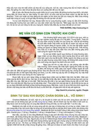 thấy sốc hơn nữa khi biết chính cái thai đã cứu sống tôi. Với tôi, việc mang thai đã trở thành điều kỳ
diệu. Nó giống như việc Chúa đã phái đứa con xuống trần để cứu tôi vậy".
Bác sĩ yêu cầu Nicola thường xuyên kiểm tra tử cung nhằm đề phòng trường hợp khối u tái phát,
song điều đó chưa xảy ra. Vào tháng 10 năm 2010, cô sinh một bé trai khỏe mạnh và đặt tên bé là
Brandon. "Cảm xúc tuyệt vời trào dâng khi tôi ngắm và ôm đứa con đã cứu mạng tôi. Nếu cháu không
xuất hiện trong tử cung, có lẽ giờ đây tôi không còn tồn tại trên cõi đời".
Từ lúc sinh Brandon tới nay, Nicola kiểm tra tử cung thường xuyên, song nó vẫn bình thường.
Cô đang tận hưởng trọn vẹn niềm vui của việc chăm sóc hai đứa trẻ. "Một ngày nào đó, khi Brandon
lớn, tôi sẽ nói với con rằng nó đã cứu mạng tôi. Alisha hiểu điều ấy và cháu rất biết ơn em trai".
THÁI DƯƠNG, http://news.zing.vn
MẸ VẪN CỐ SINH CON TRƯỚC KHI CHẾT
Vào khoảng 8g30 sáng ngày 19.3.2014 vừa qua, một vụ
tai nạn nghiêm trọng đã xảy ra ở Hạ Môn, Trung Quốc. Theo lời
kể của nhân chứng và điều tra của Công An, một tài xế khoảng
45 tuổi điều khiển một chiếc xe tải đã va chạm với một xe máy
chở hai người đang đi ngược chiều. Vụ tai nạn đã khiến người
chồng và người vợ đang mang bầu tử vong tại chỗ. Thế nhưng,
tình mẫu tử vĩ đại vẫn luôn hiện hữu cho đến những giây phút
cuối cùng khi người mẹ lìa đời.
Vụ tai nạn khiến người qua đường vô cùng thương cảm,
ngạc nhiên và xúc động trước cảnh tượng đứa trẻ sơ sinh nằm
khóc bên cạnh cha mẹ đã lìa đời. Nhiều người cho rằng vụ tai nạn
mặc dù gây thương vong trầm trọng, đã không thể cướp đi tình
yêu cuối cùng của người mẹ dành cho con mình.
Ngay sau khi khi vụ việc xảy ra, các phóng viên đã đến
hiện trường. Cảnh tượng vẫn thật ngổn ngang khi chiếc xe máy
bị đâm nát trong khi chiếc giày của người chồng ngoài 40 tuổi
vẫn nằm đó. Một số người qua đường kể lại "Sau khi đứa bé chui ra khỏi bụng mẹ, chúng tôi biết rằng
cha đứa bé vẫn có thể nghe thấy tiếng con khóc. Lúc đó, chân tay cậu ấy vẫn cử động nhẹ. Sự việc thật
sự đã khiến trái tim của chúng tôi như nghẹn lại."
Được biết, bé sơ sinh nặng 3,8kg và đang được chăm sóc tại Bệnh Viện tỉnh Hạ Môn. Hiện sức
khỏe của bé đã ổn định trở lại. Các bác sĩ cho biết đây là lần đầu tiên họ gặp một trường hợp sinh con kỳ
diệu đến như vậy. Một bác sĩ cho biết: “Một thai phụ đã chết vì tai nạn giao thông nhưng vẫn có thể “khai
sinh” cho một đứa trẻ. Đây thực sự là một phép màu”. Theo phân tích của các bác sĩ, rất có thể do lực ép và
sự va chạm đã khiến bé thoát ra theo đường khoang bụng. Mặt khác, nước ối và cơ thể của chính người mẹ
đã làm một hàng rào bảo vệ để đứa trẻ được ra đời lành lặn, chỉ gặp phải một số xây sát ngoài da.
http://kenh14.vn/xa-hoi, nguồn: People
SINH TƯ SAU KHI ĐƯỢC CHẨN ĐOÁN LÀ... VÔ SINH !
Charlene Medlicott, 22 tuổi, một nữ y tá chuyên lo chăm sóc trẻ sơ sinh, từng được các bác sĩ
cảnh báo cô sẽ không bao giờ có thể mang thai tự nhiên, đã trở thành bà mẹ trẻ nhất ở Anh sinh tư.
Đây được xem là trường hợp vô cùng đặc biệt bởi trong 25 triệu ca mới xuất hiện 1 ca như vậy.
Medlicott cho biết cô đã vô cùng sửng sốt khi các bác sĩ thông báo cô có thai tự nhiên, thậm chí
còn mang bầu 4 bé, bởi trước đây họ từng nói cô sẽ không thể có một gia đình hoàn chỉnh nếu không nhờ
tới phương pháp thụ tinh trong ống nghiệm. Medlicott đã sinh hạ thành công 4 tiểu công chúa khỏe mạnh
gồm: Gracie-Louz ( 1,52 kg ), Rosaline ( 1,46 kg ), Amalia-Rose ( 1,15 kg ) và Eveylynn ( 1,07kg ).
Ban đầu, các bác sĩ cho rằng Medlicott mang 2 cặp sinh đôi khác nhau nhưng cha các cháu bé,
anh Mark, đã khăng khăng đòi các bằng chứng về ADN. Kết quả xét nghiệm ADN cho thấy, Medlicott –
sinh 4 bé giống nhau như đúc. Người phụ nữ tới từ Telford thuộc thành phố Shropshire cho biết: “Tôi đã
luôn biết các con gái mình rất đặc biệt nhưng không ngờ là bây giờ chúng cũng có thể trở thành những
người phá kỷ lục. Tôi thực sự không thể tin là chúng giống hệt nhau… Chúng tôi tiến hành các xét
nghiệm AND bởi tôi để ý thấy chúng rất giống nhau. Kết quả có được từ tuần trước cho thấy 4 cô con gái
19
 