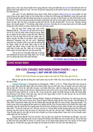 giống nhau y hệt. Sau khi tìm kiếm trên mạng Internet, chúng tôi biết hiện bà mẹ trẻ tuổi nhất sinh bốn bé
giống nhau trước đây là 27 tuổi. Tôi mới 19 tuổi khi mang thai và 20 tuổi thì sinh con, vậy tôi phải là người
trẻ nhất sinh tư”.
Vào năm 15 tuổi, Medlicott từng được chẩn đoán bị bệnh buồng trứng đa nang khiến cô khó
rụng trứng và làm giảm thiểu cơ hội mang thai. Lo lắng cho thể trạng của Medlicott cùng mối quan tâm
cả 4 bé sẽ phải tranh đấu để sống sót trong tử cung mẹ, các bác sĩ đã khuyên cô nên đi hút thai hai bé.
Chị kể lại: “Tôi chưa bao giờ mong chờ được mang thai nên đã vô cùng ngạc nhiên khi được thông báo
mình có bầu. Khi các bác sĩ khuyên đi phá thai hai bé, tôi đã rất đau đớn. Tôi chỉ nói: “Không, không
được. Đó là giết người !” Tôi không chấp nhận phá thai. Giờ đây tôi vô cùng hạnh phúc khi kiên quyết
không làm thế, bởi tôi có được một lúc bốn em bé khỏe mạnh”.
Nói về quá trình mang thai của mình,
Medlicott tiết lộ: “Tôi siêu âm tại tuần thứ 6 và nó
chỉ rõ có 2 cái túi khác nhau trong tử cung. Điều
đó có nghĩa tôi sẽ mang 2 cặp sinh đôi. Mọi thứ
đều ổn cho tới tuần thứ 24 thì tôi nhập viện và
được chuyển tới điều trị tại bệnh viện Liverpool
Women’s Hospital cho tới khi sinh”. Medlicott
cũng tâm sự cô gần chết vì sụt cân do không thể
ăn được nhiều và đủ chất. May mắn là cô đã
chuyển dạ thành công ở tuần thứ 30 và được
xuất viện 8 tuần sau đó. Hiện cả 4 bé gái đều
khỏe mạnh và được tập cho các thói quen tốt.
Với ca sinh vô cùng đặc biệt này, 4 bé gái
của Medlicott sẽ được gia nhập thêm với 70 cặp
sinh tư giống hệt nhau trên toàn thế giới.
HÀ PAGAN, theo Trí Thức Trẻ, 12.3.2014
ƠN CỨU CHUỘC NƠI NGÀI CHAN CHỨA ! – Kỳ 5
Chương 1: ĐẶT VẤN ĐỀ CỨU CHUỘC
Phần 5: Ơn Cứu Chuộc và quan niệm của một số Thần Học gia nhà ta
Một số tác giả đã và đang tìm cách phác hoạ ra nền Thần Học Cứu Chuộc khả dĩ tránh né vấn
đề nêu ở trên.
Joseph Ratzinger ( Introduction to Christianity, 1969 tr. 213 tt ): “Phần đông Kitô hữu chúng ta
lại cứ nghĩ: thập giá phải được hiểu như thành phần của cơ chế máy móc về quyền của nạn nhân nay
đặt lại vấn đề. Và từ đó, dẫn đến chuyện: với nhiều Kitô hữu, niềm tin thập giá được xem như Thiên
Chúa không mủi lòng và vẫn đòi con người phải hy sinh chính mình và hy sinh Con Một Ngài nữa. Nên
có người thì quay mặt bỏ đi, vì hãi sợ. Sợ, cả sự hung hãn, phẫn nộ khiến không ai hiểu nổi thông điệp
tình thương ở nơi Chúa. Hình ảnh này, nay trở nên nguy hiểm ở chỗ: nó vốn sai lạc rồi, lại còn được
nhiều người phổ biến rộng ở nhiều nơi.”
Tom Wright ( + Nicholas Thomas Wright, Anglican Archbishop of Durham ) là một trong các học
giả thức thời về Tân Ước ở nước Anh. Ông là người viết khá nhiều về Ơn Cứu Chuộc. Vào độ tháng 10
năm 2005, ông trả lời nhiều câu hỏi về những việc ông đề cập đến Ơn Cứu Chuộc. Ông quả quyết: “Có
nhiều cung cách trình giảng đã làm giảm đi ý nghĩa của Ơn Cứu Chuộc khiến nó trở thành thứ ngôn ngữ
thô thiển, qua đó Chúa đòi mọi người phải chịu khổ hình, không lưu tâm nhiều về tầm vóc mà người đó
hiện thân.” Trước đó, ông còn nói: “Đôi lúc, ta như có “nỗ lực đem cả đại dương rộng của tình Chúa yêu
thương vào thứ chai lọ nhỏ bé chứa có mỗi phạm trù nào đó, rất hạn hẹp.” Nhiều lúc ông cũng thêm:
“Các lối diễn giải có tình tiết về tội lệ vốn dĩ giảm hạ Chúa xuống thành ‘hành tinh vũ trụ chuyên xách
nhiễu đám trẻ nhỏ mà thôi !”
Ông lại thích đặt để “Ơn Cứu Chuộc” vào sự việc con người trở về thế giới và thế gian, sau cơn
đày đọa ở đâu đó. Đày đọa là ẩn dụ lớn mang tính khống chế nhiều thứ như truyện kể qui về sự tha hoá
có tầm kích lớn rộng đến từ Chúa, từ chính mình và từ người khác giống như con người có tính phản
loạn gây ra. Ở đây còn quy gộp cả truyện kể về Ađam Eva đã trí trá nơi vườn địa đàng nữa.
20
CÙNG NHẬN ĐỊNH
 