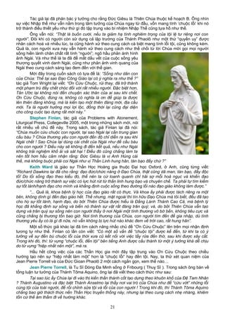 Tác giả lại đã phản bác ý tưởng cho rằng Đức Giêsu là Thiên Chúa thuộc kế hoạch B. Ông nhìn
sự việc Nhập thể như vẫn nằm trong tâm tưởng của Chúa ngay từ đầu, vốn mang tính ‘chuộc lỗi’ khi nó
trở thành điều thiết yếu như thứ gì đó tập trung vào bí nhiệm Nhập Thể cũng tựa hồ như thế.
Ông vẫn nói: “Thật là buồn cười, nếu ta giảm hạ tính nghiêm trọng của tội lệ tư riêng nơi con
người”. Đôi khi có người còn sử dụng cả lập trường của Thánh Phaolô như một thứ “quyền uy” được
nhân cách hoá và nhiều lúc, ta cũng hành xử theo cung cách cá biệt mang tính lỗi tội, cũng không kém.
Quả là, con người xưa nay vẫn hành xử theo cung cách như thể chối từ lời Chúa mời gọi mọi người
sống hiền lành chân chất rất tính “người”; ngõ hầu phản ánh hình
ảnh Ngài. Và như thế là ta đã để mất dấu vết của cuộc sống yêu
thương quyết vinh danh Ngài, cũng như phản ảnh vinh quang của
Ngài theo cung cách sáng tạo đem đến với thế gian.
Mới đây trong cuốn sách có tựa đề là: “Sống như dân con
của Chúa: Thế tại sao Đạo Công Giáo lại có ý nghĩa ra như thế ?”
tác giả Tom Wright lại viết: “Ơn Cứu Chuộc, rủi thay, đã trở thành
một phạm trù đầy chết chóc đối với rất nhiều người. Đặc biệt hơn,
Tân Ước lại không nói đến chuyện xác thân của ai sau khi chết.
Ơn Cứu Chuộc, đúng ra, không có nghĩa là ơn để giúp ta được
lên thiên đàng không, mà là kiến tạo một thiên đàng mới, địa cầu
mới. Ta là người hưởng mọi lợi lộc, đồng thời lại cũng đại diện
cho công cuộc tạo dựng rất mới này.”
Stephen Finlan, tác giả của Problems with Atonement,
Liturgical Press, Collegeville 2005, một trong những sách mới, nói
rất nhiều về chủ đề này. Trong sách, tác giả Finlan lại đã nói:
“Chúa muốn cứu chuộc con người, tại sao Ngài lại cần trung gian
cầu bàu ? Chúa thương yêu con người đến độ chỉ diễn ra sau khi
Ngài chết ! Sao Chúa lại dùng cái chết của Ngài như để cầu bàu
cho con người ? Điều này sẽ không đi đến kết quả, nếu như Ngài
không trải nghiệm khổ ải và sát hại ! Điều đó cũng chẳng làm ta
nên tốt hơn hầu cảm nhận rằng: Đức Giêsu là vị Anh Hùng cái
thế, mà không buộc phải coi Ngài như vị Thần Linh hung hãn, tàn bạo đấy chứ ?”
Keith Ward là giáo sư Thần Học Hoàng gia thuộc Đại học Oxford, ở Anh, cũng từng viết:
“Richard Dawkins lại đã cho rằng: đạo đức/chức năng ở Đạo Chúa, thật cũng dã man, tàn bạo, đầy độc
tố! Do lối sống đạo theo kiểu đó, thế nên ta cứ loanh quanh chỉ hãi sợ mỗi hoả ngục và khiến đạo
đức/chức năng trở thành sự việc có lực hút rút từ thần linh hung bạo và chuyên chế. Ta phải tự tìm kiếm
sự tốt lành/hạnh đạo cho mình và khẳng định cuộc sống theo đường lối nào đạo giáo không làm được.”
“... Quả là, khoa bệnh lý học của đạo giáo rất có thực. Và khoa ấy phải được tách riêng ra một
bên, không dính gì đến đạo giáo hết. Thế nhưng, mặt ngoài thì tín hữu Đạo Chúa mà tôi biết, đều đã tạo
cho họ sự tốt lành, hạnh đạo, do bởi Thiên Chúa được hiểu là Đấng Lành Thánh Cao Cả, mà bệnh lý
học đã khẳng định sự sống và biến nó thành sự vật rất đáng trân quý; và, do bởi Thiên Chúa vẫn tạo
dựng và trân quý sự sống nên con người thấy ở nơi Ngài một tình thương vô bờ bến, không tiêu cực và
cũng chẳng bị thương tổn bao giờ. Nơi tình thương của Chúa, con người tìm đến để gia nhập, dù tình
thương yêu ấy có là gì đi nữa, nó vẫn không bị lực hút nào khác đem về trời cao, rất hung hãn”.
Một số thức giả khác lại đã tìm cách nâng nhấc chủ đề “Ơn Cứu Chuộc” lên trên mọi nhận định
tương tự như thế. Finlan có lần còn viết: “Có một số vấn đề “chuộc tội” được kể đến, từ khi ta có ý
tưởng về sự đền bù chuộc lỗi của thời xưa cũ kết nối với việc tẩy rửa đền thờ, sau khi được xây cất.
Trong khi đó, thì: từ vựng “chuộc lỗi, đền tội” bên tiếng Anh được cấu thành từ một ý tưởng khá dễ chịu
do từ vựng “hiệp nhất nên một”, mà ra.
Hầu hết công việc của các Thần Học gia mới đây tập trung vào Ơn Cứu Chuộc theo chiều
hướng tạo nên sự “hiệp nhất làm một” hơn là “chuộc lỗi” hay đền tội. Nay, ta thử xét quan niệm của
Jean Pierre Torrell và của Đức Gioan Phaolô 2 một cách ngắn gọn, xem thế nào…
Jean Pierre Torrell, là Tu Sĩ Dòng Đa Minh sống ở Fribourg ( Thuỵ Sĩ ). Trong sách ông bàn về
tổng luận tư tưởng của Thánh Tôma Aquino, ông lại đã viết theo cách thức như sau:
Tại sao lúc ấy Chúa lại đi vào thị kiến thần thánh cốt tạo dựng theo khuôn khổ của Đệ Tam Nhân
? Thánh Augustino và đặc biệt Thánh Anselmo lại thấy nơi vai trò của Chúa như để “cứu vớt” những lỗi
cùng tội của loài người, để rồi chỉnh sửa tội và lỗi của con người ! Trong khi đó, thì Thánh Tôma Aquino
chẳng bao giờ thách thức nền Thần Học truyền thống này, nhưng lại theo cung cách nhẹ nhàng, khiêm
tốn cứ thế âm thầm đi về hướng khác.
21
 