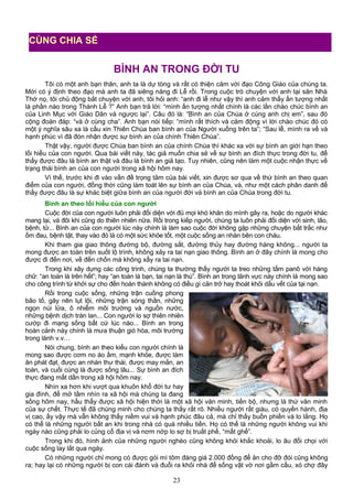 BÌNH AN TRONG ĐỜI TU
Tôi có một anh bạn thân, anh ta là dự tòng và rất có thiện cảm với đạo Công Giáo của chúng ta.
Mới có ý định theo đạo mà anh ta đã siêng năng đi Lễ rồi. Trong cuộc trò chuyện với anh tại sân Nhà
Thờ nọ, tôi chủ động bắt chuyện với anh, tôi hỏi anh: “anh đi lễ như vậy thì anh cảm thấy ấn tượng nhất
là phần nào trong Thánh Lễ ?” Anh bạn trả lời: “mình ấn tượng nhất chính là các lần chào chúc bình an
của Linh Mục với Giáo Dân và ngược lại”. Câu đó là: “Bình an của Chúa ở cùng anh chị em”, sau đó
cộng đoàn đáp: “và ở cùng cha”. Anh bạn nói tiếp: “mình rất thích và cảm động vì lời chào chúc đó có
một ý nghĩa sâu xa là cầu xin Thiên Chúa ban bình an của Người xuống trên ta”; “Sau lễ, mình ra về và
hạnh phúc vì đã đón nhận được sự bình an của chính Thiên Chúa”.
Thật vậy, người được Chúa ban bình an của chính Chúa thì khác xa với sự bình an giới hạn theo
lối hiểu của con người. Qua bài viết này, tác giả muốn chia sẻ về sự bình an đích thực trong đời tu, để
thấy được đâu là bình an thật và đâu là bình an giả tạo. Tuy nhiên, cũng nên làm một cuộc nhận thực về
trạng thái bình an của con người trong xã hội hôm nay.
Vì thế, trước khi đi vào vấn đề trọng tâm của bài viết, xin được sơ qua về thứ bình an theo quan
điểm của con người, đồng thời cũng làm toát lên sự bình an của Chúa, và, như một cách phân danh để
thấy được đâu là sự khác biệt giữa bình an của người đời và bình an của Chúa trong đời tu.
Bình an theo lối hiểu của con người
Cuộc đời của con người luôn phải đối diện với đủ mọi khó khăn do mình gây ra, hoặc do người khác
mang lại, và đôi khi cũng do thiên nhiên nữa. Rồi trong kiếp người, chúng ta luôn phải đối diện với sinh, lão,
bệnh, tử... Bình an của con người lúc này chính là làm sao cuộc đời không gặp những chuyện bất trắc như
ốm đau, bệnh tật, thay vào đó là có một sức khỏe tốt, một cuộc sống an nhàn bên con cháu.
Khi tham gia giao thông đường bộ, đường sắt, đường thủy hay đường hàng không... người ta
mong được an toàn trên suốt lộ trình, không xảy ra tai nạn giao thông. Bình an ở đây chính là mong cho
được đi đến nơi, về đến chốn mà không xẩy ra tai nạn.
Trong khi xây dựng các công trình, chúng ta thường thấy người ta treo những tấm panô với hàng
chữ: “an toàn là trên hết”; hay “an toàn là bạn, tai nạn là thù”. Bình an trong lãnh vực này chính là mong sao
cho công trình từ khởi sự cho đến hoàn thành không có điều gì cản trở hay thoát khỏi dấu vết của tại nạn.
Rồi trong cuộc sống, những trận cuồng phong
bão tố, gây nên lụt lội, những trận sóng thần, những
ngọn núi lửa, ô nhiễm môi trường và nguồn nước,
những bệnh dịch tràn lan... Con người lo sợ thiên nhiên
cướp đi mạng sống bất cứ lúc nào... Bình an trong
hoàn cảnh này chính là mưa thuận gió hòa, môi trường
trong lành v.v…
Nói chung, bình an theo kiểu con người chính là
mong sao được cơm no áo ấm, mạnh khỏe, được làm
ăn phát đạt, được an nhàn thư thái, được may mắn, an
toàn, và cuối cùng là được sống lâu... Sự bình an đích
thực đang mất dần trong xã hội hôm nay.
Nhìn xa hơn khi vượt qua khuôn khổ đời tư hay
gia đình, để mở tầm nhìn ra xã hội mà chúng ta đang
sống hôm nay, hầu thấy được xã hội hiện thời là một xã hội văn minh, tiến bộ, nhưng là thứ văn minh
của sự chết. Thực tế đã chúng minh cho chúng ta thấy rất rõ. Nhiều người rất giàu, có quyền hành, địa
vị cao, ấy vậy mà vẫn không thấy niềm vui và hạnh phúc đâu cả, mà chỉ thấy buồn phiền và lo lắng. Họ
có thể là những người bất an khi trong nhà có quá nhiều tiền. Họ có thể là những người không vui khi
ngày nào cũng phải lo củng cố địa vị và nơm nớp lo sợ bị truất phế, “mất ghế”.
Trong khi đó, hình ảnh của những người nghèo cũng không khỏi khắc khoải, lo âu đối chọi với
cuộc sống lay lắt qua ngày.
Có những người chỉ mong có được gói mì tôm đáng giá 2.000 đồng để ăn cho đỡ đói cũng không
ra; hay lại có những người bị con cái đánh và đuổi ra khỏi nhà để sống vật vờ nơi gầm cầu, xó chợ đây
23
CÙNG CHIA SẺ
 