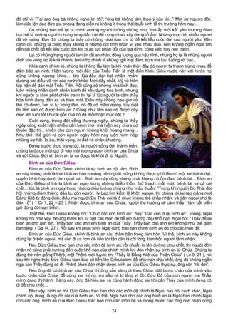 đó chỉ vì: “Tại sao ông bà không nghe lời tôi”; “ông bà không làm theo ý của tôi...” Một sự ngược đời,
làm đảo lộn đạo đức gia phong đang diễn ra không ít trong thời buổi kinh tế thị trường hôm nay...
Có những bạn trẻ lại bị chính những người tưởng chừng như “má ấp môi kề” yêu thương đùm
bọc sẽ là những người chung lưng đấu cật để cùng nhau xây dựng tổ ấm. Nhưng thực tế, nhiều người
đã vỡ mộng. Đây đó, chúng ta thấy có những nhát dao chí tử để kết liễu cuộc đời của người yêu. Bên
cạnh đó, chúng ta cũng thấy không ít những đôi tình nhân vì yêu nhau quá, nên không ngần ngại tìm
đến cái chết để kết liễu cuộc đời khi bị áp lực phản đối của gia đình, công việc hay học hành.
Lại có những hạng người làm ăn rất an nhàn, đồng lương quá hậu hĩnh, nhưng họ lại là những người
dính vào vòng lao lý khá nhanh, bởi vì họ chính là những: gái mại dâm, trùm ma túy, tướng cờ bạc...
Khía cạnh chính trị, chúng ta không lấy làm lạ khi nhận thấy đây đó người ta thanh trừng nhau để
đảm bảo an ninh. Hiện tượng mới đây của Triều Tiên là một điển hình. Giữa nước này với nước nọ
cũng không ngừng khoe… tên lửa đầu đạn hạt nhân nhằm
dương oai diễu võ với các nước khác. Mới đây nhất, Mỹ và Hàn
tập trận để dằn mặt Triều Tiên. Rồi cũng có những nhà lãnh đạo,
luôn miệng nhân danh chiến tranh để xây dựng hòa bình, nhưng
khi người ta khởi phát chiến tranh thì lại là lúc người ta cảm thấy
hòa bình đang dần xa và biến mất. Điều này không bao giờ có
thể có được, bởi vì tự trong tâm, nó đã có mầm mống hủy diệt
thì làm sao có được bình an ? Cũng như làm sao có được cây
mọc lên tươi tốt khi cái gốc của nó đã thối hoặc mục nát ?
Cuối cùng, trong đời sống thường ngày, chúng ta thấy
ngày càng xuất hiện nhiều căn bệnh mới mà hiện nay chưa có
thuốc đặc trị... khiến cho con người không khỏi hoang mang...
Như thế, thế giới và con người ngày hôm nay luôn nơm nớp
những sợ hãi, lo âu, thất vọng, bi đát và chán chường.
Đứng trước thực trạng đó, là người sống đời thánh hiến,
chúng ta được mời gọi đi vào mối tương quan bình an của Chúa
và với Chúa. Bởi vì, bình an ta có được là khởi đi từ Người.
Bình an của Đức Giêsu
Bình an của Đức Giêsu chính là sự bình an nội tâm. Bình
an này không phải là thứ bình an hào nhoáng bên ngoài, cũng không được phủ lên nó một sự thành đạt,
quyền bính hay danh dự ngoại tại... Bình an này cũng không phải không có ốm đau, bệnh tật... Bình an
của Đức Giêsu chính là bình an ngay trong những thiếu thốn, thử thách, mất mát, bệnh tật và cả cái
chết... tức là bình an ngay trong những điều tưởng chừng như mâu thuẫn: “Trong khi người Do Thái đòi
hỏi những điềm thiêng dấu lạ, còn người Hy Lạp tìm kiếm lẽ khôn ngoan, thì chúng tôi lại rao giảng một
Đấng Kitô bị đóng đinh, điều mà người Do Thái coi là ô nhục không thể chấp nhận, và dân ngoại cho là
điên rồ” ( 1 Cr 1, 22 – 23 ). Nhận được bình an của Chúa, người thụ hưởng sẽ cảm thấy: “tâm bất biến
giữ dòng đời vạn biến”.
Thật thế, Đức Giêsu không nói: “Chúc các con bình an”; hay: “Các con ở lại bình an”, không, Ngài
không nói như vậy. Nhưng trước khi từ biệt các môn đệ để lên đường chịu khổ nạn, Ngài nói: “Thầy để lại
bình an cho anh em, Thầy ban cho anh em bình an của Thầy. Thầy ban cho anh em không như thế gian
ban tặng” ( Ga 14, 27 ). Rồi sau khi phục sinh, Ngài cũng trao ban chính bình an đó cho các môn đệ.
Bình an của Đức Giêsu chính là bình an sâu thẳm bên trong tâm hồn. Vì thế, bình an này không
dừng lại ở bên ngoài, mà còn đi xa hơn để tiến tới tận căn là cõi lòng, tâm hồn người lãnh nhận.
Nếu Đức Giêsu trao ban cho các môn đệ bình an, rồi chuẩn bị lên đường chịu chết, thì người đón
nhận nó cũng phải hướng đến cuộc khổ nạn của chính mình khi đón nhận sự bình an từ Chúa. Chúng ta
đừng trở nên giống Phêrô, một Phêrô mới tuyên tín: “Thầy là Ðấng Kitô của Thiên Chúa" ( Lc 9, 21 ), rồi
sau khi nghe thấy Đức Giêsu loan báo sẽ tiến lên Giêrusalem để chịu nạn chịu chết, ông đã không ngần
ngại cản Thầy đừng có đi. Phêrô chưa đón nhận được bình an của Đức Giêsu thực sự, ông còn “rất đời”.
Nếu ông đã có bình an của Chúa thì ông sẵn sàng đi theo Chúa, đặt bước chân của mình vào
bước chân của Chúa, để cùng vui mừng, ưu sầu và lo lắng vì Ơn Cứu Độ của con người mà Thầy
mình đang thi hành. Đàng này, ông đã hiểu sai và cũng hành động sai khi cản Thầy của mình đừng có
đi để chịu chết...
Như vậy, bình an mà Đức Giêsu trao ban cho các môn đệ chính là Ngài; hay nói cách khác, Ngài
chính nội dung, là nguồn cội của bình an. Vì thế, Ngài ban cho các ông bình an là Ngài ban chính Ngài
cho các ông. Bình an của Đức Giêsu trao ban cho các môn đệ và mong muốn các ông đón nhận cũng
24
 