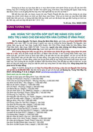 Chúng ta có thực sự lựa chọn đời tu vì mục đích là làm vinh danh Chúa và cứu rỗi các linh hồn
không, hay chỉ vì những mục đích “rẻ tiền” như danh vọng, hình thức, hòa nhoáng bề ngoài, hoặc mong
đạt được chức vị và cố gắng thế thủ hay như một nghề để trục lợi cho cá nhân ?
Để kết thúc bài viết, xin được mượn lời của Thánh Phaolô để cầu chúc cho chúng ta và cũng
mong cho chính mình được ơn bình an đích thực của Chúa: “Ước gì ơn bình an của Ðức Kitô điều
khiển tâm hồn anh em, vì trong một thân thể duy nhất, anh em đã được kêu gọi đến hưởng ơn bình an
đó. Bởi vậy, anh em hãy hết dạ tri ân” ( Cl 3, 15 ).
Tu Sĩ Jos. Vinc. NGỌC BIỂN
448. HOÀN TẤT QUYÊN GÓP QUỸ MẸ HẰNG CỨU GIÚP
ĐIỀU TRỊ U NÃO CHO EM NGUYỄN VĂN CƯỜNG Ở VĨNH PHÚC
Nữ Tu Anna Nguyễn Thị Hạnh, Dòng Đa Minh Bắc Ninh, giới thiệu em Phêrô NGUYỄN VĂN
CƯỜNG, sinh năm 1987, là một trong 4 người con của vợ chồng bà Anna Nguyễn Thị Nguyên, làm
ruộng, hiện ngụ tại xã Tam Hợp, huyện Bình Xuyên, tỉnh Vĩnh Phúc, thuộc Giáo Xứ Hữu Bằng, Giáo
Phận Bắc Ninh, điện thoại: 0983.727.290. Trong nhà, người cha mắc chứng mỡ đông trong máu,
một em gái mắc bệnh tâm thần phân lập, hoàn cảnh gia đình hết sức khó khăn.
Em Cường đang tìm hiểu ơn gọi đi tu, khi khám sức khỏe để gia nhập cộng đoàn thì phát
hiện bị u não, đưa về phẫu thuật cắt khối u ở Bệnh Viện Hà Nội. vì em Cường thiếu nhiều máu, sức
khỏe quá yếu. gia đình chưa lo được bảo hiểm y tế nên tiền trả các xét nghiệm, chi phí ca mổ rất tốn
kém, cộng thêm viện phí lên đến hơn 50 triệu đồng. Cha giáo trong cộng đoàn tu cùng với anh em họ
hàng chỉ giúp được 10 triệu đồng, phần còn lại gia đình phải đi vay nóng mới thanh toán được đợt một.
Hiện nay, em Cường đã xin chuyển về Bệnh Viện Đa Khoa Phúc Yên để tiếp tục điều trị đợt hai, và gia
đình rơi vào tình trạng sức cùng lực kiệt khi phải vay nóng thêm 30 triệu đồng nữa, tổng cộng món nợ
phải trả là 70 triệu đồng.
Ngày 11.3.2014, chúng tôi xin mở Quỹ Trợ Giúp điều trị chứng u não cho em Nguyễn Văn Cường
với số tiền là 35.000.000 VND. Mọi liên hệ trợ giúp xin gửi về cho Lm. Lê Quang Uy, Trung Tâm Mục Vụ
DCCT, 38 Kỳ Đồng, P. 9, Q. 3, Sàigòn. Email: gxmehangcuugiup@gmail.com
Danh sách các ân nhân gần xa:
Chuyển từ Quỹ giúp anh Đặng Đình Toan: 950.000 VND
Hội Bác Ái Phanxicô ( Hoa Kỳ ): 4.000.000 VND
Trích chia sẻ của ông bà Khanh – Nhung ( Hoa Kỳ ): 3.000.000 VND
Gia đình hai bé Nho – Na ( Sàigòn ): 1.500.000 VND
Một chị ẩn danh ( Sàigòn ): 1.000.000 VND
Anh chị Hách - Phương ( Sàigòn ): 500.000 VND
Chị Maria Mỹ Lệ ( Sàigòn ): 100.000 VND
Các ân nhân Xóm 3, Gx. ĐMHCG ( Sàigòn ): 1.000.000 VND
Gia đình bạn Fiat Ngọc Thạch ( Đồng Nai ): 150.000 VND
Cô Phuong To ( Hoa Kỳ ): 100 USD
Anh Nguyễn Văn Phương, B. Thạnh ( Sàigòn ): 500.000 VND
Gia đình bé Hiếu Hiền ( Sàigòn ): 100.000 VND
Một gia đình ( Phú Yên ): 500.000 VND
Cô Chung, Giáo Xứ Tân Phú ( Sàigòn ): 100 CAD
Gia đình bé Phương Hải ( Sàigòn ): 200.000 VND
Cô Hồ Mỹ Linh ( Sàigòn ): 500.000 VND
Một Giáo Dân Thừa Sai DCCT ( Canada ): 100 CAD
Năm người dự Lễ Xa Quê DCCT ( Sàigòn ): 1.800.000 VND
Ca đoàn lễ Xa Quê DCCT ( Sàigòn ): 1.500.000 VND
Cô Hoàng Mai ( Sàigòn ): 2.000.000 VND
Một ân nhân ẩn danh ( Gia Lai ): 500.000 VND
Một ân nhân ở Gx. Bình Thuận ( Sàigòn ): 4.000.000 VND
Ân nhân ghi là Nguyen Thanh Thiery ( Hoa Kỳ ): 50 USD
Gia đình chị MK Khánh Mai ( Hoa Kỳ ): 100 USD
Gia đình chị MK Duyên Châu ( sàigòn ): 500.000 VND
26
CÙNG TƯƠNG TRỢ
 