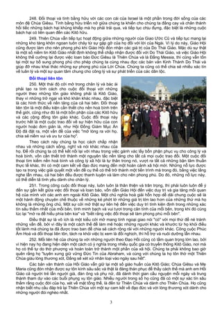 248. Đối thoại và tình bằng hữu với các con cái của Israel là một phần trong đời sống của các
môn đệ Chúa Giêsu. Tình bằng hữu triển nở giữa chúng ta khiến cho chúng ta đắng cay và chân thành
hối tiếc những bách hại khủng khiếp mà họ phải trải qua, và tiếp tục chịu đựng, đặc biệt là những cuộc
bách hại có liên quan đến các Kitô hữu.
249. Thiên Chúa vẫn tiếp tục hoạt động giữa những người của Giao Ước Cũ và tiếp tục mang lại
những kho tàng khôn ngoan tuôn chảy từ sự gặp gỡ của họ đối với lời của Ngài. Vì lý do này, Giáo Hội
cũng được làm cho nên phong phú khi Giáo Hội đón nhận các giá trị của Do Thái Giáo. Mặc dù sự thật
là một số niềm tin Kitô Giáo nhất định không thể chấp nhận được đối với Do Thái Giáo, và việc Giáo Hội
không thể cưỡng lại được việc loan báo Đức Giêsu là Thiên Chúa và là Đấng Messia, thì cũng vẫn tồn
tại một sự bổ sung phong phú cho phép chúng ta cùng nhau đọc các bản văn Kinh Thánh Do Thái và
giúp đỡ nhau khai thác những sự phong phú của Lời Chúa. Chúng ta cũng có thể chia sẻ nhiều xác tín
về luân lý và một sự quan tâm chung cho công lý và sự phát triển của các dân tộc.
Đối thoại liên tôn
250. Một thái độ cởi mở trong chân lý và bác ái
phải tạo ra tính cách cho cuộc đối thoại với những
người theo những tôn giáo không phải là Kitô Giáo,
thay vì những trở ngại và khó khăn khác nhau, đặc biệt
là các hình thức về nền tảng của cả hai bên. Đối thoại
liên tôn là một điều kiện cần thiết cho nền hoà bình trên
thế giới, cũng như đó là một bổn phận của các Kitô hữu
và các cộng đồng tôn giáo khác. Cuộc đối thoại này
trước hết là một cuộc trao đổi về sự hiện hữu của con
người hoặc đơn giản là, như Hội Đồng Giám Mục Ấn
Độ đã đặt ra, một vấn đề của việc "mở lòng ra với họ,
chia sẻ niềm vui và ưu tư của họ".
Theo cách này chúng ta học cách chấp nhận
nhau và những cách sống, nghĩ và nói khác nhau của
họ. Để rồi chúng ta có thể kết nối lại với nhau trong việc gánh vác lấy bổn phận phục vụ cho công lý và
hoà bình, vốn cần thiết trở thành một nguyên tắc nền tảng cho tất cả mọi cuộc trao đổi. Một cuộc đối
thoại tìm kiếm nền hoà bình và công lý xã hội là tự thân trong nó, vượt ra tất cả những bận tâm thuần
thực tế khác, thì có một cam kết về đạo đức mang đến một hoàn cảnh xã hội mới. Những nỗ lực được
tạo ra trong việc giải quyết một vấn đề cụ thể có thể trở thành một tiến trình mà trong đó, bằng việc lắng
nghe lẫn nhau, cả hai bên đều được thanh luyện và làm cho nên phong phú. Do đó, những nỗ lực này,
có thể diễn tả tình yêu dành cho chân lý.
251. Trong công cuộc đối thoại này, luôn luôn là thân thiện và trân trọng, thì phải luôn luôn để ý
đến sự gắn kết giữa việc đối thoại và loan báo, vốn dẫn Giáo Hội đến việc duy trì và gia tăng mối quan
hệ của mình với các anh em ngoài Kitô Giáo. Một chủ nghĩa hoà giải hỗn hợp dễ dãi chung cuộc sẽ là
một hành động chuyên chế thuộc về những kẻ phớt lờ những giá trị lớn lao hơn của những thứ mà họ
không là những ông chủ. Một sự cởi mở thật sự liên hệ đến việc duy trì tính kiên định trong những xác
tín sâu thẳm nhất của mỗi bên, tính minh bạch và vui tươi trong căn tính của mỗi bên, trong khi đó cùng
lúc lại "mở ra để hiểu phía bên kia" và "biết rằng việc đối thoại sẽ làm phong phú mỗi bên".
Điều thật sự là vô ích là một kiểu cởi mở mang tính ngoại giao nói "có" với mọi thứ để né tránh
những vấn đề, bởi vì đây là một cách thế để làm mê hoặc những người khác và khước từ họ khỏi điều
tốt lành mà chúng ta đã được trao ban để chia sẻ cách rộng rãi với những người khác. Công cuộc Phúc
Âm Hoá và đối thoại liên tôn, tách ra khỏi việc bị xem là đối nghịch, thì hỗ trợ và nuôi dưỡng lẫn nhau.
252. Mối liên hệ của chúng ta với những người theo Đạo Hồi cũng có tầm quan trọng lớn lao, bởi
vì hiện nay họ đang hiện diện một cách có ý nghĩa trong nhiều quốc gia có truyền thống Kitô Giáo, nơi mà
họ có thể tự do thờ phượng và hoàn toàn trở thành một phần của xã hội. Chúng ta phải không bao giờ
quên rằng họ "tuyên xưng giữ vững Đức Tin của Abraham, và cùng với chúng ta họ tôn thờ một Thiên
Chúa giàu lòng thương xót, Đấng sẽ xét xử nhân loại vào ngày sau hết".
Các bản văn thánh của Hồi Giáo vẫn giữ lại một số giáo huấn của Kitô Giáo; Chúa Giêsu và Mẹ
Maria cũng đón nhận được sự tôn kính sâu sắc và thật là đáng thán phục để thấy cách thế mà anh em Hồi
Giáo cả người trẻ lẫn người già, đàn ông và phụ nữ, đã dành thời gian cầu nguyện mỗi ngày và trung
thành tham dự vào các buổi phụng vụ tôn giáo. Nhiều người trong số họ cũng đã có một sự xác tín sâu
thẳm rằng cuộc đời của họ, xét về mặt tổng thể, là đến từ Thiên Chúa và dành cho Thiên Chúa. Họ cũng
nhận biết nhu cầu đáp trả lại Thiên Chúa với một sự cam kết về đạo đức và với lòng thương xót dành cho
những người đói nghèo nhất.
3
 