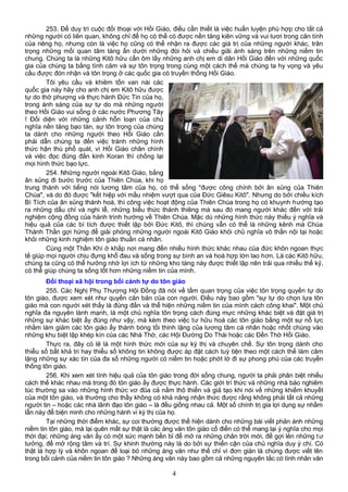 253. Để duy trì cuộc đối thoại với Hồi Giáo, điều cần thiết là việc huấn luyện phù hợp cho tất cả
những người có liên quan, không chỉ để họ có thể có được nền tảng kiên vững và vui tươi trong căn tính
của riêng họ, nhưng còn là việc họ cũng có thể nhận ra được các giá trị của những người khác, trân
trọng những mối quan tâm tàng ẩn dưới những đòi hỏi và chiếu giãi ánh sáng trên những niềm tin
chung. Chúng ta là những Kitô hữu cần ôm lấy những anh chị em di dân Hồi Giáo đến với những quốc
gia của chúng ta bằng tình cảm và sự tôn trọng trong cùng một cách thế mà chúng ta hy vọng và yêu
cầu được đón nhận và tôn trọng ở các quốc gia có truyền thống Hồi Giáo.
Tôi yêu cầu và khiêm tốn van nài các
quốc gia này hãy cho anh chị em Kitô hữu được
tự do thờ phượng và thực hành Đức Tin của họ,
trong ánh sáng của sự tự do mà những người
theo Hồi Giáo vui sống ở các nước Phương Tây
! Đối diện với những cảnh hỗn loạn của chủ
nghĩa nền tảng bạo tàn, sự tôn trọng của chúng
ta dành cho những người theo Hồi Giáo cần
phải dẫn chúng ta đến việc tránh những hình
thức hận thù phổ quát, vì Hồi Giáo chân chính
và việc đọc đúng đắn kinh Koran thì chống lại
mọi hình thức bạo lực.
254. Những người ngoài Kitô Giáo, bằng
ân sủng đi bước trước của Thiên Chúa, khi họ
trung thành với tiếng nói lương tâm của họ, có thể sống "được công chính bởi ân sủng của Thiên
Chúa", và do đó được "kết hiệp với mầu nhiệm vượt qua của Đức Giêsu Kitô". Nhưng do bởi chiều kích
Bí Tích của ân sủng thánh hoá, thì công việc hoạt động của Thiên Chúa trong họ có khuynh hướng tạo
ra những dấu chỉ và nghi lễ, những biểu thức thánh thiêng mà sau đó mang người khác đến với trải
nghiệm cộng đồng của hành trình hướng về Thiên Chúa. Mặc dù những hình thức này thiếu ý nghĩa và
hiệu quả của các bí tích được thiết lập bởi Đức Kitô, thì chúng vẫn có thể là những kênh mà Chúa
Thánh Thần gợi hứng để giải phóng những người ngoài Kitô Giáo khỏi chủ nghĩa vô thần nội tại hoặc
khỏi những kinh nghiệm tôn giáo thuần cá nhân.
Cùng một Thần Khí ở khắp nơi mang đến nhiều hình thức khác nhau của đức khôn ngoan thực
tế giúp mọi người chịu đựng khổ đau và sống trong sự bình an và hoà hợp lớn lao hơn. Là các Kitô hữu,
chúng ta cũng có thể hưởng nhờ lợi ích từ những kho tàng này được thiết lập nên trải qua nhiều thế kỷ,
có thể giúp chúng ta sống tốt hơn những niềm tin của mình.
Đối thoại xã hội trong bối cảnh tự do tôn giáo
255. Các Nghị Phụ Thượng Hội Đồng đã nói về tầm quan trọng của việc tôn trọng quyền tự do
tôn giáo, được xem xét như quyền căn bản của con người. Điều này bao gồm "sự tự do chọn lựa tôn
giáo mà con người xét thấy là đúng đắn và thể hiện những niềm tin của mình cách công khai". Một chủ
nghĩa đa nguyên lành mạnh, là một chủ nghĩa tôn trọng cách đúng mực những khác biệt và đặt giá trị
những sự khác biệt ấy đúng như vậy, mà kèm theo việc tư hữu hoá các tôn giáo bằng một sự nỗ lực
nhằm làm giảm các tôn giáo ấy thành bóng tối thinh lặng của lương tâm cá nhân hoặc nhốt chúng vào
những khu biệt lập khép kín của các Nhà Thờ, các Hội Đường Do Thái hoặc các Đền Thờ Hồi Giáo.
Thực ra, đây có lẽ là một hình thức mới của sự kỳ thị và chuyên chế. Sự tôn trọng dành cho
thiểu số bất khả tri hay thiểu số không tin không được áp đặt cách tuỳ tiện theo một cách thế làm câm
lặng những sự xác tín của đa số những người có niềm tin hoặc phớt lờ đi sự phong phú của các truyền
thống tôn giáo.
256. Khi xem xét tính hiệu quả của tôn giáo trong đời sống chung, người ta phải phân biệt nhiều
cách thế khác nhau mà trong đó tôn giáo ấy được thực hành. Các giới trí thức và những nhà báo nghiêm
túc thường sa vào những hình thức vơ đũa cả nắm thô thiển và giả tạo khi nói về những khiếm khuyết
của một tôn giáo, và thường cho thấy không có khả năng nhận thức được rằng không phải tất cả những
người tin – hoặc các nhà lãnh đạo tôn giáo – là đều giống nhau cả. Một số chính trị gia lợi dụng sự nhầm
lẫn này để biện minh cho những hành vi kỳ thị của họ.
Tại những thời điểm khác, sự coi thường được thể hiện dành cho những bài viết phản ánh những
niềm tin tôn giáo, mà lại quên mất sự thật là các áng văn tôn giáo cổ điển có thể mang lại ý nghĩa cho mọi
thời đại; những áng văn ấy có một sức mạnh bền bỉ để mở ra những chân trời mới, để gợi lên những tư
tưởng, để mở rộng tâm và trí. Sự khinh thường này là do bởi sự thiển cận của chủ nghĩa duy ý chí. Có
thật là hợp lý và khôn ngoan để loại bỏ những áng văn như thế chỉ vì đơn giản là chúng được viết lên
trong bối cảnh của niềm tin tôn giáo ? Những áng văn này bao gồm cả những nguyên tắc có tính nhân văn
4
 