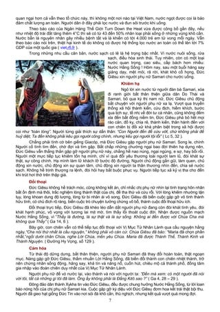 quan ngại hơn cả vẫn theo tổ chức này, thì không một nơi nào tại Việt Nam, nước ngọt được coi là bảo
đảm chất lượng an toàn. Người dân ở đây phải lọc nước và đun sôi trước khi uống.
Theo báo cáo của Ngân Hàng Thế Giới Turn Down the Heat vừa được công bố gần đây, nếu
như nhiệt độ trái đất tăng thêm 4°C thì sẽ có từ 43 đến 50% nhân loại phải sống ở những vùng khô cằn.
Nước bẩn là nguyên nhân gây nhiều bệnh tất và là khiến có tới 4.000 trẻ em tử vong mỗi ngày. Vẫn
theo báo cáo nói trên, thiệt hại kinh tế do không có được hệ thống lọc nước an toàn có thể lên tới 7%
GDP của một quốc gia ( viet.rfi.fr ).
Trong những nhu cầu căn bản, nước sạch có lẽ là hệ trọng bậc nhất. Vì nước nuôi sống, rửa
sạch, điều hòa sinh thái. Tuy nhiên, còn có một loại
nước quan trọng, cao siêu, cấp bách hơn nhiều:
Nước Hằng Sống ! Hôm nay, sau một buổi hăng say
giảng dạy, mệt mỏi, rã rời, khát khô cổ họng, Đức
Giêsu xin người phụ nữ Samari cho nước uống.
Khiêm hạ
Ngỏ lời xin nước từ ngưởi đàn bà Samari, xóa
đi ranh giới bất thân thiện giữa dân Do Thái và
Samari, bỏ qua kỳ thị nam nữ, Đức Giêsu chủ động
bắt chuyện với người phụ nữ xa lạ. Vượt qua truyền
thống xã hội thành kiến, cừu địch, hiềm khích, bước
qua lịch sự, tế nhị về đời tư cá nhân, cũng không đếm
xỉa đến bất đồng niềm tin, Đức Giêsu phá bỏ hết mọi
rào cản, đố kỵ, chia rẽ, thành kiến, thân hành đến với
con chiên bị đối xử khá phân biệt trong xã hội được
coi như “toàn tòng”. Người từng giải thích sự dấn thân: “Con Người đến để cứu vớt, chứ không phải để
huỷ diệt; Ta đến không phải kêu gọi người công chính, nhưng kêu gọi người tội lỗi” ( Lc 5, 32 ).
Chẳng phải tình cờ bên giếng Giacóp, mà Đức Giêsu gặp người phụ nữ Samari. Song le, chính
Người cố tình tìm đến, chờ đợi và tìm gặp. Bất chấp những chướng ngại bao đời thiên hạ dựng nên,
Đức Giêsu vẫn thẳng thắn gặp gỡ người phụ nữ này, chẳng hề nao núng, ngại ngùng, e sợ, hay bối rối.
Người một mực tiếp tục khiêm tốn hạ mình, chỉ vì quá đỗi yêu thương loài người lam lũ, đói khát sự
thật, sự công chính. Hạ mình làm lữ khách lỡ bước độ đường, Người chủ động gần gũi, làm quen, chủ
động xin nước, chủ động xin sự quan tâm, chủ động xin người ta thân thương nhìn đến, chia sẻ nước
sạch. Không hề trịnh thượng ra lệnh, đòi hỏi hay bắt buộc phục vụ. Người tiếp tục xả kỷ vị tha cho đến
khi trút hơi thở trên thập giá.
Đối thoại
Đức Giêsu không hề trách móc, cũng không kết án, chỉ nhắc chị phụ nữ nhìn lại tình trạng hôn nhân
bất ổn định mà thôi, trắc nghiệm lòng thành thật của chị, để tha thứ và cứu rỗi. Với lòng khiêm nhường tận
tụy, lòng khoan dung độ lượng, lòng từ bi nhân ái vô song, Đức Giêsu đã biến cuộc gặp gỡ vô tình thành
hữu tình, có chủ đích rõ ràng, biến cuộc trò chuyện tưởng chừng vô bổ, thành cuộc đối thoại hữu ích.
Đối thoại trực tiếp, Đức Giêsu đã khéo léo dẫn dắt người phụ nữ đang còn đói khát tình yêu, đói
khát hạnh phúc, vô vọng với tương lai mịt mờ, tìm thấy lối thoát cuộc đời. Nhận được nguồn mạch
Nước Hằng Sống, vì ”Thầy là đường, là sự thật và là sự sống. Không ai đến được với Chúa Cha mà
không qua Thầy” ( Ga 14, 6 ).
Bây giờ, con chiên vẫn có thể tiếp tục đối thoại với Vị Mục Tử Nhân Lành qua cầu nguyện hằng
ngày.“Cha nói thứ nhất là cầu nguyện,” không phải vô căn cứ. Chúa Giêsu đã bảo: “Maria đã chọn phần
nhất,”ngồi dưới chân Chúa, nghe Lời Chúa, mến yêu Chúa. Maria đã được Thánh Thể, Thánh Kinh và
Thánh Nguyện. ( Đường Hy Vọng, số 129 ).
Cảm hóa
Từ thái độ dửng dưng, bất thân thiện, người phụ nữ Samari đã thay đổi hoàn toàn, thật ngoạn
mục. Nàng gặp gỡ Đức Giêsu, thấm nhuần Lời Hằng Sống, đã biến đổi thành con chiên nhiệt thành, trở
nên chứng nhân sống động, hăng say, khả tín và năng nổ, cuốn hút, chiêu mộ cả thành phố, đồng tâm
gia nhập vào đoàn chiên duy nhất của Vị Mục Tử Nhân Lành.
Người phụ nữ để vò nước lại, vào thành và nói với người ta: ”Đến mà xem: có một người đã nói
với tôi, tất cả những gì tôi đã làm. Ông ấy không phải là Đấng Kitô sao ?” ( Ga 4, 28 – 29 ).
Đông đảo dân thành Xykha tin vào Đức Giêsu, đều được chung hưởng Nước Hằng Sống, từ lời loan
báo nóng hổi của chị phụ nữ Samari kia. Cuộc gặp gỡ kỳ diệu với Đức Giêsu đơm hoa kết trái thật bội thu.
Người đã gieo hạt giống Đức Tin vào nơi sỏi đá khô cằn, thù nghịch, nhưng kết quả vượt quá mong đợi.
7
 