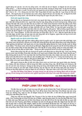 người đang nói với bà: ‘xin cho toi uống nước’, thì chắc bà sẽ xin Người, và Người sẽ cho bà nước
hằng sống ( ... ) Tất cả những ai uống nước này sẽ còn khát: nhưng ai uống nước Ta sẽ cho thì không
bao giờ còn khát nữa; vì nước Ta cho ai thì nơi người ấy sẽ trở thành mạch nước vọt đến sự sống đời
đời” ( Ga 4, 10 – 14 ). Đúng như lời Kinh Tiền Tụng thánh lễ hôm nay diễn tả: “Lạy Chúa là Cha chí
thánh... Khi người phụ nữ xứ Samari cho nước uống, Người đã ban cho bà Đức Tin. Vì Người tha thiết
ước mong bà tin vững mạnh, nên đã đốt lên trong lòng bà ngọn lửa yêu mến Chúa…”
Hình ảnh người tân tòng
Người đàn bà xứ Samaria là hình ảnh của người tân tòng, còn đang chịu sự ràng buộc của ma
quỷ, năm đời chồng bà đã từ bỏ, người đàn ông thứ sáu đang sống với bà là tượng trưng. Giếng nước
Giacóp thể hiện tiệc cưới của tâm hồn bà cử hành với Thiên Chúa đã được thanh tẩy bằng nước Rửa
tội. Theo M. Dulaey thì: “Giữa thế kỷ thứ III, Origène giải thích rằng, giếng nước này là dấu chỉ giao ước
giữa Thiên Chúa với dân Người và hiệp nhất tâm hồn với Thiên Chúa”, từ nay bà tuyên xưng Đức Tin
trước mặt mọi người và đi loan báo Đức Kitô cho dân làng bà, kết quả là: “Một số đông người Samaria
ở thành đó đã tin Người vì lời người đàn bà làm chứng rằng: Ông ấy đã nói với tôi mọi việc tôi đã làm”
( Ga 4, 39 ). Theo Origène, “Vị Hôn Phu đích thực là Chúa Kitô ( Ga 13, 181 ). Một khi người đàn bà này
tìm thấy Ngài, bà liền chạy về loan báo cho dân làng biết: kể từ Origène, người đàn bà này là hình ảnh
của người kitô hữu tuyên xưng Đức Tin của mình.”
Nguồn suối cứu độ là chính Đức Kitô
Đức Kitô, Đấng ngồi nghỉ trên miệng giếng chính là nguồn nước, từ cạnh sườn bên phải Ngài, tuôn
trào dòng nước xót thương; một phụ nữ có sáu đời chồng đã được tẩy sạch bằng dòng nước hằng sống ấy.
Thật ngưỡng mộ biết bao: một người phụ nữ nhẹ nhàng đến giếng Samari kín nước, bà lấy nước từ dòng
nước Giêsu ! Tìm được nước, bà ra đi với sự tiết hạnh. Ngay lập tức bà xưng thú các lỗi mà Chúa Giêsu ám
chỉ, bà nhận ra Đức Kitô và loan báo Đấng Cứu Thế. Bà để vò nước xuống, mang ơn sủng vào thành; vai
nhẹ bớt, bà trở về tràn đầy sự thánh thiện… Đúng là ai đến trong tội lỗi sẽ trở về với sứ mạng Ngôn Sứ.
Nước hằng sống này đối với chúng ta là nguồn suối dâng trào sự sống đời đời, nước này không
phải là nước hòa với Máu Chúa Kitô, đã chảy ra từ cạnh sườn bị đâm thâu trên cây Thánh Giá đó sao ?
Đây không phải là các Bí Tích của Giáo Hội mà Phép Rửa trình bầy mầu nhiệm của nước ấy, để ám chỉ
rằng nước đó phát sinh từ cái chết cứu độ của Đấng Cứu Thế đó hay sao ? Trong mọi trường hợp, các
Giáo phụ thấy nước tuôn chảy từ tảng đá do Môsê đập ra ( Xh 17, 3 – 7 ) là hình ảnh tiên trưng của
nước chẩy ra từ cạnh sườn Đấng Cứu Thế bị đóng đinh.
Mỗi người chúng ta đều có thể nhìn thấy chính mình nơi hình ảnh của người thiếu phụ Samari:
Ðức Giêsu chờ đợi chúng ta, nhất là trong thời điểm của Mùa Chay này, để đối thoại với chúng ta, để
nói với con tim của chúng ta. Chúng ta hãy dừng lại trong một khoảnh khắc thinh lặng, tại căn phòng
của chính chúng ta, tại một ngôi Thánh Dường, hay tại một nơi nào đó trong ngôi nhà của chúng ta.
Chúng ta hãy lắng nghe âm vang lời Ngài nói với chúng ta: “Nếu bạn nhận ra ân huệ Thiên Chúa ban... ”
Lạy Ðức Nữ Ðồng Trinh Maria, xin giúp chúng con để chúng con không đánh mất cơ hội gặp
gỡ này, là nơi chúng con có thể kín múc nguồn hạnh phúc đích thực cho cuộc đời chúng con. Amen.
Lm. Antôn NGUYỄN VĂN ĐỘ
PHÉP LÀNH TÂY NGUYÊN – Kỳ 2
Tôi đến Gia Lai lúc gần 12 giờ trưa sau bốn giờ xe đò từ Buôn Ma Thuột. Kế hoạch ban đầu của
tôi là sẽ ở ba ngày nơi Tòa Giám Mục Kon Tum để lại được theo chân Đức Cha Micae vào các vùng
rừng núi. Không may, ngài có việc về Sàigòn đúng lúc tôi định đến, vì thế nên tôi phải đổi lịch trình,
viếng Đức Mẹ Măng Đen rồi về.
Thật may mắn khi cha Nguyễn Văn Thượng ở Gia Lai nhận sẽ cho đi Măng Đen ngay trong buổi
chiều. Cha Thượng hiện là Chính Xứ Đức An ở Pleiku, ngài cũng phụ trách Ơn Gọi cho Địa Phận Kon Tum
từ nhiều năm qua. Mối quan hệ với Đức Cha Micae và sự liên đới hỗ trợ Ơn Gọi dẫn tôi đến sự quen biết
thân tình với cha Thượng, giữa Pleiku và Sàigòn hai anh em đã gặp gỡ nhiều lần. Ngài thuộc lớp đàn anh
trên tôi bốn năm ở Chủng Viện Sàigòn. Nghe nói Đức Cha Micae đã đệ đơn lên Tòa Thánh xin về hưu vì
đến tuổi 75, anh em bàn tán các dự tuyển ( candidates ) thay ngài, có một số vị tôi quen biết đều là các đấng
bậc xứng đáng. Giáo Phận Kontum hiện bao gồm hai tỉnh Kon Tum và Gia Lai ( thủ phủ là Pleiku ).
9
CÙNG HÀNH HƯƠNG
 