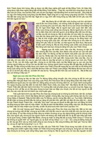 Kinh Thánh được linh hứng, điều gì được nói đến theo nghĩa phổ quát về Mẹ Đồng Trinh, thì Giáo Hội,
cũng được hiểu theo nghĩa riêng biệt về Mẹ Đồng Trinh Maria... Theo đó, mọi Kitô hữu cũng được tin là cô
dâu của Lời Chúa, mẹ của Đức Kitô, anh chị em của Ngài, một trật đồng trinh và sinh hoa trái... Đức Kitô đã
cư ngụ chín tháng trong cung lòng của Mẹ Maria. Ngài cũng sẽ cư ngụ trong cung lòng của Đức Tin Giáo
Hội đến tận cùng của mọi thời đại. Ngài sẽ cư ngụ vĩnh viễn trong trong sự hiểu biết và tình yêu của mỗi
linh hồn người tín hữu".
286. Mẹ Maria đã có thể biến một chuồng nuôi thú vật thành
một tổ ấm cho Chúa Giêsu, với những chiếc tã nghèo nàn và một sự
giàu có phong phú của tình yêu. Mẹ là nữ tỳ của Chúa Cha Đấng hát
lên lời ngợi khen Ngài. Mẹ là người bạn luôn quan tâm đến việc
thiếu rượu trong cuộc sống của chúng ta. Mẹ là người phụ nữ có trái
tim bị đâm thâu bởi một lưỡi gươm và là Đấng hiểu hết mọi nỗi đau.
Là Mẹ của tất cả chúng ta, Mẹ là một dấu chỉ của niềm hy vọng cho
mọi dân tộc đang phải chịu cảnh sinh ra với những nỗi đau về công
lý. Mẹ là nhà truyền giáo đến gần với chúng ta và đồng hành với
chúng ta trong suốt cuộc đời, mở tâm hồn chúng ta ra cho niềm tin
bằng tình yêu mẫu tử của Mẹ. Là một người mẹ đích thực, Mẹ bước
đi bên cạnh chúng ta, Mẹ sẻ chia những cuộc chiến của chúng ta và
Mẹ hằng luôn bao bọc chúng ta bằng tình yêu của Thiên Chúa.
Ngang qua rất nhiều tước hiệu của Mẹ, thường có liên hệ
đến những đền thờ của Mẹ, Đức Maria chia sẻ lịch sử của mỗi dân
tộc đón nhận Tin Mừng và Mẹ trở thành một phần của căn tính lịch
sử của họ. Nhiều bậc cha mẹ Kitô hữu đã xin cho con của họ được
lãnh phép rửa tội ở một ngôi đền mang tước hiệu của Mẹ, như là
một dấu chỉ của niềm tin của họ vào tình mẫu tử của Mẹ sẽ sinh ra những người con mới cho Thiên
Chúa. Ở đó, nơi rất nhiều ngôi đền, chúng ta có thể thấy cách mà Mẹ Maria quy tụ con cái của Mẹ
những người bằng sự nỗ lực lớn lao đã đến như những người hành hương đến để gặp Mẹ và để được
Mẹ gặp. Ở đây chúng ta thấy được sức mạnh của Thiên Chúa để mang lấy sự mỏi mệt và nỗi thống khổ
trong cuộc sống của họ. Như cách Mẹ đã thực hiện với Thánh Juan Diego, Mẹ Maria đã trao ban cho họ
sự an ủi và tình yêu mẫu tử, và thầm thĩ vào tai họ: "Đừng để tâm hồn các con bị bối rối... Mẹ là Mẹ của
các con không ở đây sao ?"
Ngôi sao của việc tân Phúc Âm Hoá
287. Chúng ta hãy xin Mẹ của Tin Mừng hằng sống chuyển cầu cho chúng ta để lời mời gọi
hướng đến một giai đoạn mới của công cuộc Phúc Âm Hoá được tất cả cộng đồng Giáo Hội chấp nhận.
Mẹ Maria là người phụ nữ của niềm tin, Đấng sống và bước đi trong niềm tin, và "cuộc hành hương Đức
Tin ngoại thường của Mẹ diễn tả một đích điểm tham chiếu cho Giáo Hội". Mẹ Maria đã để cho Chúa
Thánh Thần dẫn dắt trên hành trình Đức Tin hướng đến một số phận phục vụ và sinh hoa trái. Ngày nay
chúng ta nhìn về Mẹ và xin Mẹ giúp chúng ta loan báo sứ điệp cứu chuộc cho tất cả mọi người và để
làm cho các môn đệ mới trở thành các nhà truyền giáo.
Trên suốt hành trình của việc Phúc Âm Hoá này chúng ta sẽ có những lúc khô khan, tăm tối, và thậm
chí mỏi mệt của mình. Chính Mẹ Maria đã kinh nghiệm những điều này trong suốt những năm ấu thơ của
Chúa Giêsu ở Nadarét: "Đây là khởi điểm của Tin Mừng, của tin mừng đầy niềm vui. Tuy nhiên, thật không
dễ để nhận ra trong cái khởi đầu ấy một sự nặng nề của tâm hồn, gắn liền với đêm tối của niềm tin – dùng
lời của Thánh Gioan Thánh Giá – một kiểu "bức màn" mà qua nó người ta đến gần hơn với Đấng Vô Hình
và sống trong sự thân mật với mầu nhiệm. Và đây là cách mà Mẹ Maria, trong nhiều năm trời, đã sống trong
sự thân mật với mầu nhiệm của Con Mẹ, và tiến về phía trước trên hành trình của Đức Tin".
288. Có một "phong cách" Maria đối với công cuộc Phúc Âm Hoá của Giáo Hội. Bất cứ khi nào
chúng ta hướng mắt về Mẹ, chúng ta sẽ đi đến chỗ một lần nữa tin vào tính chất đổi mới của tình yêu và
sự dịu dàng. Ở nơi Mẹ chúng ta thấy rằng sự khiêm nhường và sự dịu dàng không phải là những nhân
đức của người yếu nhưng là của người mạnh mẽ không cần thiết phải đối xử tệ để cảm thấy bản thân
họ là quan trọng. Chiêm ngắm Mẹ Maria, chúng ta nhận ra rằng Mẹ đã ca tụng Thiên Chúa vì "Chúa hạ
bệ những ai quyền thế" và "người giàu có, lại đuổi về tay trắng" ( Lc 1, 52 – 53 ) cũng là Đấng mang lại
sự ấm áp gia đình vào sự theo đuổi công lý của chúng ta. Mẹ cũng là Đấng cẩn thận giữ "mọi kỷ niệm
ấy, và suy đi nghĩ lại trong lòng" ( Lc 2, 19 ).
Mẹ Maria có thể nhận ra hết mọi dấu vết của Thần Khí Thiên Chúa trong mọi biến cố lớn nhỏ.
Mẹ hằng luôn chiêm ngắm mầu nhiệm về Thiên Chúa trong thế giới của chúng ta, trong lịch sử nhân loại
của chúng ta và trong cuộc sống hằng ngày của chúng ta. Mẹ là người phụ nữ của cầu nguyện và làm
10
 