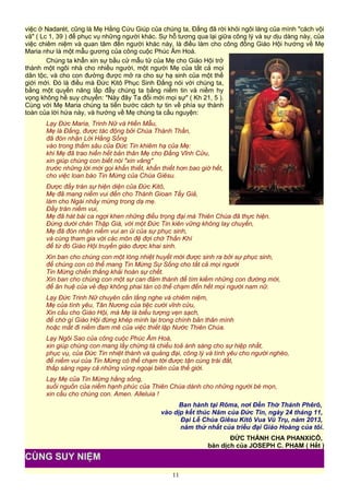 việc ở Nadarét, cũng là Mẹ Hằng Cứu Giúp của chúng ta, Đấng đã rời khỏi ngôi làng của mình "cách vội
vã" ( Lc 1, 39 ) để phục vụ những người khác. Sự hỗ tương qua lại giữa công lý và sự dịu dàng này, của
việc chiêm niệm và quan tâm đến người khác này, là điều làm cho công đồng Giáo Hội hướng về Mẹ
Maria như là một mẫu gương của công cuộc Phúc Âm Hoá.
Chúng ta khẩn xin sự bầu cử mẫu tử của Mẹ cho Giáo Hội trở
thành một ngôi nhà cho nhiều người, một người Mẹ của tất cả mọi
dân tộc, và cho con đường được mở ra cho sự hạ sinh của một thế
giới mới. Đó là điều mà Đức Kitô Phục Sinh Đấng nói với chúng ta,
bằng một quyền năng lấp đầy chúng ta bằng niềm tin và niềm hy
vọng không hề suy chuyển: "Này đây Ta đổi mới mọi sự" ( Kh 21, 5 ).
Cùng với Mẹ Maria chúng ta tiến bước cách tự tin về phía sự thành
toàn của lời hứa này, và hướng về Mẹ chúng ta cầu nguyện:
Lạy Đức Maria, Trinh Nữ và Hiền Mẫu,
Mẹ là Đấng, được tác động bởi Chúa Thánh Thần,
đã đón nhận Lời Hằng Sống
vào trong thẳm sâu của Đức Tin khiêm hạ của Mẹ:
khi Mẹ đã trao hiến hết bản thân Mẹ cho Đấng Vĩnh Cửu,
xin giúp chúng con biết nói "xin vâng"
trước những lời mời gọi khẩn thiết, khẩn thiết hơn bao giờ hết,
cho việc loan báo Tin Mừng của Chúa Giêsu.
Được đầy tràn sự hiện diện của Đức Kitô,
Mẹ đã mang niềm vui đến cho Thánh Gioan Tẩy Giả,
làm cho Ngài nhảy mừng trong dạ mẹ.
Đầy tràn niềm vui,
Mẹ đã hát bài ca ngợi khen những điều trọng đại mà Thiên Chúa đã thực hiện.
Đứng dưới chân Thập Giá, với một Đức Tin kiên vững không lay chuyển,
Mẹ đã đón nhận niềm vui an ủi của sự phục sinh,
và cùng tham gia với các môn đệ đợi chờ Thần Khí
để từ đó Giáo Hội truyền giáo được khai sinh.
Xin ban cho chúng con một lòng nhiệt huyết mới được sinh ra bởi sự phục sinh,
để chúng con có thể mang Tin Mừng Sự Sống cho tất cả mọi người
Tin Mừng chiến thắng khải hoàn sự chết.
Xin ban cho chúng con một sự can đảm thánh để tìm kiếm những con đường mới,
để ân huệ của vẻ đẹp không phai tàn có thể chạm đến hết mọi người nam nữ.
Lạy Đức Trinh Nữ chuyên cần lắng nghe và chiêm niệm,
Mẹ của tình yêu, Tân Nương của tiệc cưới vĩnh cửu,
Xin cầu cho Giáo Hội, mà Mẹ là biểu tượng vẹn sạch,
để chớ gì Giáo Hội đừng khép mình lại trong chính bản thân mình
hoặc mất đi niềm đam mê của việc thiết lập Nước Thiên Chúa.
Lạy Ngôi Sao của công cuộc Phúc Âm Hoá,
xin giúp chúng con mang lấy chứng tá chiếu toả ánh sáng cho sự hiệp nhất,
phục vụ, của Đức Tin nhiệt thành và quảng đại, công lý và tình yêu cho người nghèo,
để niềm vui của Tin Mừng có thể chạm tới được tận cùng trái đất,
thắp sáng ngay cả những vùng ngoại biên của thế giới.
Lạy Mẹ của Tin Mừng hằng sống,
suối nguồn của niềm hạnh phúc của Thiên Chúa dành cho những người bé mọn,
xin cầu cho chúng con. Amen. Alleluia !
Ban hành tại Rôma, nơi Đền Thờ Thánh Phêrô,
vào dịp kết thúc Năm của Đức Tin, ngày 24 tháng 11,
Đại Lễ Chúa Giêsu Kitô Vua Vũ Trụ, năm 2013,
năm thứ nhất của triều đại Giáo Hoàng của tôi.
ĐỨC THÁNH CHA PHANXICÔ,
bản dịch của JOSEPH C. PHẠM ( Hết )
11
CÙNG SUY NIỆM
 