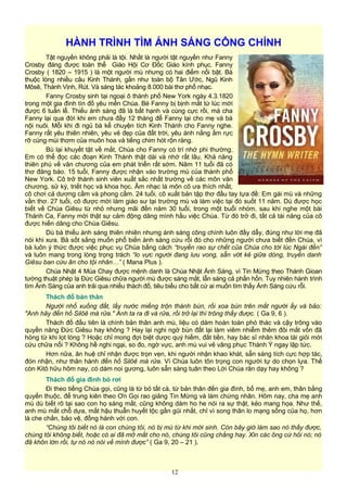 HÀNH TRÌNH TÌM ÁNH SÁNG CÔNG CHÍNH
Tật nguyền không phải là tội. Nhất là người tật nguyền như Fanny
Crosby đáng được toàn thể Giáo Hội Cơ Đốc Giáo kính phục. Fanny
Crosby ( 1820 – 1915 ) là một người mù nhưng có hai điểm nổi bật. Bà
thuộc lòng nhiều câu Kinh Thánh, gần như toàn bộ Tân Ước, Ngũ Kinh
Môsê, Thánh Vịnh, Rút. Và sáng tác khoảng 8.000 bài thơ phổ nhạc.
Fanny Crosby sinh tại ngoại ô thành phố New York ngày 4.3.1820
trong một gia đình tín đồ yêu mến Chúa. Bé Fanny bị bịnh mắt từ lúc mới
được 6 tuần lễ. Thiếu ánh sáng đã là bất hạnh và cùng cực rồi, mà cha
Fanny lại qua đời khi em chưa đầy 12 tháng để Fanny lại cho mẹ và bà
nội nuôi. Mỗi khi đi ngủ bà kể chuyện tích Kinh Thánh cho Fanny nghe.
Fanny rất yêu thiên nhiên, yêu vẻ đẹp của đất trời, yêu ánh nắng ấm rực
rỡ cùng mùi thơm của muôn hoa và tiếng chim hót rộn ràng.
Bù lại khuyết tật về mắt, Chúa cho Fanny có trí nhớ phi thường.
Em có thể đọc các đoạn Kinh Thánh thật dài và nhớ rất lâu. Khả năng
thiên phú về văn chương của em phát triển rất sớm. Năm 11 tuổi đã có
thơ đăng báo. 15 tuổi, Fanny được nhận vào trường mù của thành phố
New York. Cô trở thành sinh viên xuất sắc nhất trường về các môn văn
chương, sử ký, triết học và khoa học. Âm nhạc là môn cô ưa thích nhất,
cô chơi cả dương cầm và phong cầm. 24 tuổi, cô xuất bản tập thơ đầu tay tựa đề: Em gái mù và những
vần thơ. 27 tuổi, cô được mời làm giáo sư tại trường mù và làm việc tại đó suốt 11 năm. Dù được học
biết về Chúa Giêsu từ nhỏ nhưng mãi đến năm 30 tuổi, trong một buổi nhóm, sau khi nghe một bài
Thánh Ca, Fanny mới thật sự cảm động dâng mình hầu việc Chúa. Từ đó trở đi, tất cả tài năng của cô
được hiến dâng cho Chúa Giêsu.
Dù bà thiếu ánh sáng thiên nhiên nhưng ánh sáng công chính luôn đầy dẫy, đúng như lời mẹ đã
nói khi xưa. Bà sốt sắng muốn phổ biến ánh sáng cứu rỗi đó cho những người chưa biết đến Chúa, vì
bà luôn ý thức được việc phục vụ Chúa bằng cách “truyền rao sự chết của Chúa cho tới lúc Ngài đến”
và luôn mang trong lòng trọng trách “lo vực người đang lưu vong, sẵn vớt kẻ giữa dòng, truyền danh
Giêsu ban cứu ân cho tội nhân…” ( Mana Plus ).
Chúa Nhật 4 Mùa Chay được mệnh danh là Chúa Nhật Ánh Sáng, vì Tin Mừng theo Thánh Gioan
tường thuật phép lạ Đức Giêsu chữa người mù được sáng mắt, lẫn sáng cả phần hồn. Tuy nhiên hành trình
tìm Ánh Sáng của anh trải qua nhiều thách đố, tiêu biểu cho bất cứ ai muốn tìm thấy Ánh Sáng cứu rỗi.
Thách đố bản thân
Người nhổ xuống đất, lấy nước miếng trộn thành bùn, rồi xoa bùn trên mắt người ấy và bảo:
"Anh hãy đến hồ Silôê mà rửa." Anh ta ra đi và rửa, rồi trở lại thì trông thấy được. ( Ga 9, 6 ).
Thách đố đầu tiên là chính bản thân anh mù, liệu có dám hoàn toàn phó thác và cậy trông vào
quyền năng Đức Giêsu hay không ? Hay lại nghi ngờ bùn đất lại làm viêm nhiễm thêm đôi mắt vốn đã
hỏng từ khi lọt lòng ? Hoặc chỉ mong đợi biệt dược quý hiếm, đắt tiền, hay bác sĩ nhãn khoa tài giỏi mới
cứu chữa nổi ? Không hề nghi ngại, so đo, ngờ vực, anh mù vui vẻ vâng phục Thánh Ý ngay lập tức.
Hơn nữa, ân huệ chỉ nhận được trọn vẹn, khi người nhận khao khát, sẵn sàng tích cực hợp tác,
đón nhận, như thân hành đến hồ Silôê mà rửa. Vì Chúa luôn tôn trọng con người tự do chọn lựa. Thế
còn Kitô hữu hôm nay, có dám noi gương, luôn sẵn sàng tuân theo Lời Chúa răn dạy hay không ?
Thách đố gia đình bỏ rơi
Đi theo tiếng Chúa gọi, cũng là từ bỏ tất cà, từ bản thân đến gia đình, bố mẹ, anh em, thân bằng
quyến thuộc, để trung kiên theo Ơn Gọi rao giảng Tin Mừng và làm chứng nhân. Hôm nay, cha mẹ anh
mù dù biết rõ tại sao con họ sáng mắt, cũng không dám ho he nói ra sự thật, kẻo mang họa. Như thế,
anh mù mất chỗ dựa, mất hậu thuẫn huyết tộc gần gũi nhất, chỉ vì song thân lo mạng sống của họ, hơn
là che chắn, bảo vệ, đồng hành với con.
“Chúng tôi biết nó là con chúng tôi, nó bị mù từ khi mới sinh. Còn bây giờ làm sao nó thấy được,
chúng tôi không biết, hoặc có ai đã mở mắt cho nó, chúng tôi cũng chẳng hay. Xin các ông cứ hỏi nó; nó
đã khôn lớn rồi, tự nó nó nói về mình được” ( Ga 9, 20 – 21 ).
12
 