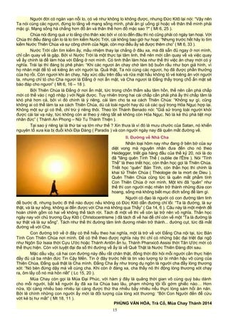 Người đời có ngàn vạn nỗi lo, có vẻ như không lo không được, nhưng Đức Kitô lại nói: “Vậy nên
Ta nói cùng các ngươi, đừng lo lắng về mạng sống mình, phải ăn gì uống gì hoặc về thân thể mình phải
mặc gì. Mạng sống há chẳng hơn đồ ăn và thân thể hơn đồ mặc sao ?" ( Mt 6, 25 ).
Chúa nói đừng quá ư lo lắng cho thân xác bởi vì có lo đến đâu thì nó cũng phải có ngày tan hoại. Với
Chúa thì điều đáng cần lo là lo tìm kiếm Nước Trời, cái không bao giờ hư hoại: “Nhưng trước hết hãy lo tìm
kiếm Nước Thiên Chúa và sự công chính của Ngài, còn mọi điều ấy sẽ được thêm cho” ( Mt 6, 33 ).
Nước Trời cần tìm kiếm ấy, mầu nhiệm thay lại chẳng ở đâu xa, mà đã sẵn đủ ngay ở nơi mình,
chỉ cần quay về là gặp. Bởi vì Nước Trời là một thực tại tâm linh, thế nên mới cần quay về và việc quay
về ấy chính là để làm hòa với Đấng ở nơi mình. Có tinh thần làm hòa như thế thì việc ăn chay mới có ý
nghĩa. Trái lại thì đáng bị phê phán: “Khi các ngươi ăn chay chớ làm bộ buồn rầu như bọn giả hình, vì
họ nhăn mặt để tỏ vẻ kiêng ăn với người ta. Quả thật, Ta nói cùng các ngươi, họ đã được phần thưởng
của họ rồi. Còn ngươi khi ăn chay, hãy xức dầu trên đầu và rửa mặt hầu không tỏ vẻ kiêng ăn với người
ta, nhưng chỉ tỏ cho Cha ngươi là Đấng ở nơi ẩn mật, và Cha ngươi là Đấng thấy trong chỗ ẩn mật sẽ
báo đáp cho ngươi” ( Mt 6, 16 – 18 ).
Bởi Thiên Chúa là Đấng ở nơi ẩn mật, tức trong chốn thẳm sâu tâm hồn, thế nên cần phá chấp
mới có thể vào ( ngộ nhập ) với Ngài được. Tuy nhiên trong hai cái chấp cần phải phá ấy thì chấp tâm là
khó phá hơn cả, bởi vì đó chính là ý riêng, cái làm cho ta xa cách Thiên Chúa: “Không sự gì, cũng
không ai có thể làm ta xa cách Thiên Chúa, dù cả loài người hay dù cả các quỷ trong Hỏa Ngục hợp lại.
Không một sự gì có thể, chỉ trừ ý riêng thôi. Theo lời Thánh Benado nói: "Giả sử trong loài người khỏi
được cái tai vạ này, tức không còn ai theo ý riêng tất sẽ không còn Hỏa Ngục. Nó là kẻ thù phá tiệt mọi
nhân đức” ( Thánh An Phong – Nữ Tu Thánh Thiện ).
Tại sao ý riêng lại là thứ tai vạ lớn như thế ? Xin thưa là vì đó là mưu chước của Satan, nó khiến
nguyên tổ xưa kia bị đuổi khỏi Địa Đàng ( Paradis ) và con người ngày nay đã quên mất đường về.
II. Đường về Nhà Cha
Nhân loại hôm nay như đang ở bên bờ của sự
diệt vong mà nguyên nhân đưa đến cho nó theo
Heidegger, triết gia hàng đầu của thế kỷ 20, nói là do
đã "lãng quên Tính Thể ( oublie de l'Être ). Nói “Tính
Thể” là theo triết học, còn thần học gọi là Thiên Chúa.
Triết học “quên” Bản Tính, còn thần học thì chính là
khai tử Thiên Chúa ( Théologie de la mort de Dieu ).
Quên Thiên Chúa cũng tức là quên mất phẩm tính
Con Thiên Chúa ở nơi mình. Một khi đã “quên” như
thế thì con người mặc nhiên trở thành những đứa con
hoang, sống mà không biết mục đích sống để làm gì.
Người có đạo là người có con đường tâm linh
để bước đi, nhưng bước đi thế nào được nếu không có Đức Kitô dẫn đường chỉ lối: “Ta là đường, là sự
thật, và là sự sống, không ai đến được với Cha mà không qua Thầy” ( Ga 14, 6 ). Câu này là một mệnh đề
hoàn chỉnh gồm có hai vế không thể tách rời. Tách đi một vế thì vế còn lại trở nên vô nghĩa. Thần học
ngày nay với chủ trương Quy Kitô ( Christocentrisme ) đã tách đi vế hai để chỉ còn vế một “Ta là đường là
sự thật và là sự sống”. Tách như thế thì đường tâm linh đương nhiên trở thành... đường cụt, tức đã mất
đường về với Cha.
Con đường trở về ở đây có thể hiểu theo hai nghĩa, một là trở về với Đấng Cha nội tại, tức Bản
Tính Con Thiên Chúa nơi mình. Để có thể theo được nghĩa này thì chỉ có những bậc đại triệt đại ngộ
như Ngôn Sứ Isaia thời Cựu Ước hoặc Thánh Antôn ẩn tu, Thánh Phanxicô Assisi thời Tân Ước mới có
thể thực hiện. Còn với tuyệt đại đa số thì đường về ấy là về Quê Thật là Nước Thiên Đàng đời sau.
Mặc dầu vậy, cả hai con đường này đều rất chân thật, đồng thời đòi hỏi mỗi người cần thực hiện
đầy đủ cả ba nhân đức Tin Cậy Mến. Tin ở đây trước hết là tin vào lượng từ bi nhân hậu vô cùng của
Thiên Chúa, Đấng quả thật là Cha mình. Đấng Cha ấy như trong dụ ngôn là người cha đầy lòng thương
xót: “Nó bèn đứng dậy mà về cùng cha. Khi còn ở đàng xa, cha thấy nó thì động lòng thương xót chạy
ra, ôm lấy cổ nó mà hôn riết” ( Lc 15, 20 ).
Mùa Chay còn gọi là Mùa Đại Phúc, với hàm ý đây là quãng thời gian vô cùng quý báu dành
cho mỗi người, bất kể người ấy đã xa lìa Chúa bao lâu, phạm những tội lỗi gớm ghiếc nào… Hơn
nữa, tội càng nhiều bao nhiêu lại càng được thứ tha nhiều bấy nhiêu nếu thực lòng sám hối ăn năn.
Bởi lẽ chính những con người ấy mới là đối tượng của lòng xót thương: “Bởi Con Người đến để cứu
vớt kẻ bị hư mất” ( Mt 18, 11 ).
PHÙNG VĂN HÓA, Trà Cổ, Mùa Chay Thánh 2014
15
 