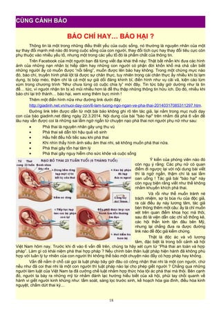 BÁO CHÍ HAY… BÁO HẠI ?
Thông tin là một trong những điều thiết yếu của cuộc sống, nó thường là nguyên nhân của một
sự thay đổi mạnh mẽ nào đó trong cuộc sống của con người, thay đổi tích cực hay thay đổi tiêu cực còn
phụ thuộc vào nhiều yếu tố, nhưng một trong các yếu tố đó là phẩm chất của thông tin.
Trên Facebook của một người bạn đã từng viết đại khái thế này: Thật bất nhẫn khi đưa các hình
ảnh của những nạn nhân bị hiếp dâm hay những con người có phận đời khốn khổ mà chả cần biết
những người ấy có muốn được “nổi tiếng”, muốn được lên báo hay không. Trong một chừng mực nào
đó, báo chí, truyền hình phải lột tả được sự chân thực, tuy nhiên trong cái chân thực ấy nhiều khi bị lạm
dụng, bị bóp méo, thậm chí là cả một sự giả dối đáng khinh bỉ, điển hình như vụ cãi vã, kiện cáo lùm
xùm trong chương trình “Như chưa từng có cuộc chia ly” mới đây. Tin tức bây giờ dường như là tin
để… tức, vì người nhận tin bị xỏ mũi nhiều hơn là để thu thập những thông tin hữu ích. Do đó, nhiều khi
báo chí lại trở thành… báo hại, xem xong thêm bực mình !
Thêm một điển hình nữa như đường link dưới đây:
http://giadinh.net.vn/nuoi-day-con/6-lam-tuong-ngo-ngan-ve-pha-thai-20140317085311297.htm.
Đường link trên được dẫn từ một bài báo không ghi rõ tên tác giả, lại nằm trong mục nuôi dạy
con của báo giadinh.net đăng ngày 22.3.2014. Nội dung của bài "báo hại" trên nhằm đả phá 6 vấn đề
lâu nay vẫn được coi là những sai lầm ngớ ngẩn từ chuyện nạo phá thai nơi người phụ nữ như sau:
• Phá thai là nguyên nhân gây ung thu vú
• Phá thai sẽ dẫn tới hậu quả vô sinh
• Hầu hết đều hối tiếc sau khi phá thai
• Khi nhìn thấy hình ảnh siêu âm thai nhi, sẽ không muốn phá thai nữa.
• Phá thai gây tổn hại tâm lý
• Phá thai gây nguy hiểm cho sức khỏe và cuộc sống
Ý kiến của phóng viên nào đó
còn ngụ ý rằng: Các phụ nữ có quan
điểm đi ngược lại với nội dung bài viết
thì là ngớ ngẩn, thậm chí là sai lầm
oan uổng ! Tác giả bài "báo hại" này
còn nguỵ biện rằng viết như thế không
nhằm khuyến khích phá thai.
Và rồi như thể muốn tránh né
trách nhiệm, sợ bị búa rìu của độc giả,
ra cái điều áy náy lương tâm, tác giả
bèn thòng thêm một câu: ấy là chỉ muốn
xét trên quan điểm khoa học mà thôi,
sau đó là viện dẫn các chỉ số thống kê,
các hội thần kinh tận đâu bên Mỹ,
nhưng lại chẳng đưa ra được đường
link nào để độc giả kiểm chứng.
Thật là độc ác và vô lương
tâm, đặc biệt là trong bối cảnh xã hội
Việt Nam hôm nay. Trước khi đi vào 6 vấn đề trên, chúng ta hãy xét cụm từ “Phá thai an toàn và hợp
pháp”. Làm gì có khái niệm phá thai hợp pháp ? Nếu chính bản thân luật pháp hiện hành đã không phù
hợp với luân lý tự nhiên của con người thì không thể bảo một chuyện nào đấy có hợp pháp hay không.
Vấn đề nằm ở chỗ cái gọi là luật pháp bây giờ đâu có công nhận thai nhi là một con người, chứ
nếu như đã coi thai nhi là một con người thì luật pháp nào lại cho phép giết người ? Chẳng qua những
người làm luật của Việt Nam ta đã cưỡng chế luật nhằm hợp thức hóa tội ác phá thai mà thôi. Bên cạnh
đó, người ta bày ra những mỹ từ nhằm đánh lạc hướng hiểu biết của xã hội, phủi tay chối quanh về
hành vi giết người kinh khủng như: tầm soát, sàng lọc trước sinh, kế hoạch hóa gia đình, điều hòa kinh
nguyệt, chấm dứt thai kỳ…
18
CÙNG CẢNH BÁO
 