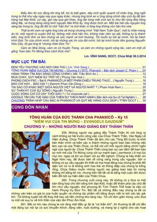 Điều làm tôi xúc động khi ông kể, lúc bị biệt giam, dây xích quấn quanh cổ chân ông, ông ngồi
trong tư thế như vậy ngày này qua ngày khác, nhưng ông bình an vì ông dùng chính dây xích ấy để làm
tràng hạt Mai Khôi, cứ vậy, giờ này qua giờ khác, ông lần từng mắt xích lao tù như lần từng đóa hồng
dâng Mẹ, và trong dòng sông kinh nguyện Mai Khôi ấy, ông được bình an. Một bài hát cầu nguyện ông
sáng tác trong tù, ông đã đổi từ chữ “hận thù” ra chữ khác vì lòng ông không còn hận thù nữa.
Thật lạ khi xem và nghe ông chia sẻ trong chương trình “Việt Nam Tuần Qua”, một tù nhân mang
án tử, một người tù xuyên thế kỷ, không một chút hận thù, không mặc cảm sợ xệt, không tự ty thành
kiến, ông bình tĩnh và làm chứng về sức mạnh và tình thương. Tôi muốn tự hỏi lại mình, hỏi lại hành
trình Đức Tin của chính mình, hỏi lại những xác tín của đời mình, hỏi lại mình trước tấm gương Nguyễn
Hữu Cầu, tôi gọi ông là “chứng nhân Đức Tin”.
Cám ơn Nhà Dòng, cám ơn cô Huyền Trang, và cám ơn những người cộng tác, cám ơn một cố
gắng “loan báo Tin Mừng theo cách thức mới”.
Lm. VĨNH SANG, DCCT, Chúa Nhật 30.3.2014
MỤC LỤC TÌM BÀI:
ĐEM YÊU THƯƠNG VÀO NƠI OÁN THÙ ( Lm. Vĩnh Sang ) ............................................................... 01
TÔNG HUẤN NIỀM VUI CỦA TIN MỪNG – Chương 5 ( ĐTC. Phanxicô – Bản dịch Joseph C. Pham ) ... 02
HÀNH TRÌNH TÌM ÁNH SÁNG CÔNG CHÍNH ( AM. Trần Bình An ) .....................................................12
MÙA CHAY, SUY NIỆM SỰ TRỞ VỀ ( Phùng Văn Hoá ) ..................................................................... 13
PHONG CÁCH PXC – Bài 8: PHANXICÔ LÀ MỘT PHẢN CHIẾU TRUNG THỰC... ( Nguyễn Trung ) ........ 16
BÁO CHÍ HAY... BÁO HẠI ? ( Đaminh Phan Văn Dũng ) ...................................................................... 18
TẠI SAO CÓ KHÁC BIỆT GIỮA NGƯỜI VIỆT VÀ NGƯỜI NHÂT ? ( Phạm Hoài Nam ) ...................... 20
SỰ THẦN KỲ CỦA SỰ SỐNG ( Nguyễn Trung ) .................................................................................. 26
CUỘC SỐNG CHỈ CÓ VẬY THÔI SAO ? ( Từ vinacode.net ) ............................................................... 27
GOOGLE TÌM CẦU TUỆ GIÁC CỦA THIỀN SƯ THÍCH NHẤT HẠNH ( Bản dịch của Sư cô Tại Nghiêm ) .... 28
CHƯƠNG TRÌNH NHỊP CẦU BÁC ÁI PHANXICÔ VÀ QUỸ MẸ HẰNG CỨU GIÚP ( TTMV DCCT ) ... 30
TÔNG HUẤN CỦA ĐỨC THÁNH CHA PHANXICÔ – Kỳ 15
"NIỀM VUI CỦA TIN MỪNG – EVANGELII GAUDIUM"
CHƯƠNG V – NHỮNG NGƯỜI RAO GIẢNG ĐẦY THÁNH THẦN
259. Những người rao giảng đầy Thánh Thần thì mở lòng ra
cách không sợ hãi trước công việc của Chúa Thánh Thần. Vào Ngày Lễ
Hiện Xuống, Chúa Thánh Thần đã làm cho các Tông Đồ bước ra khỏi
bản thân mình và biến các vị thành những người loan báo những việc
làm cao cả của Thiên Chúa, có thể nói với mỗi người bằng chính ngôn
ngữ của người ấy. Chúa Thánh Thần cũng ban sự can đảm để loan báo
sự mới mẻ của Tin Mừng cùng với sự mạnh bạo ( parrhesía ) ở mọi lúc
mọi nơi, ngay cả khi va chạm với sự đối nghịch. Chúng ta hãy khấn xin
Ngài hôm nay, để được bén rễ vững vàng trong cầu nguyện, bởi vì
không có sự cầu nguyện thì thất cả mọi hoạt động của chúng ta phải đối
diện với rủi ro là không sinh hoa trái và thông điệp của chúng ta trống
rỗng. Chúa Giêsu muốn những người rao giảng loan báo tin mừng
không chỉ bằng lời nói, nhưng trên hết tất cả là bằng một cuộc đời được
biến đổi bởi sự hiện diện của Thiên Chúa.
260. Trong chương cuối cùng này, tôi không có ý đưa ra một
bản tổng hợp cho đời sống linh đạo Kitô, hoặc để khám phá các chủ đề
lớn như cầu nguyện, thờ phượng Bí Tích Thánh Thể hoặc là việc cử
hành Phụng Vụ Đức Tin. Bởi tất cả những điều này chúng ta đã có
những văn kiện có giá trị của huấn quyền và những tác phẩm nổi tiếng được viết ra bởi các tác giả
lớn. Tôi không tuyên bố để thay thế hay cải tiến những kho tàng này. Tôi chỉ đơn giản mong ước đưa
ra một vài suy tư về tinh thần của việc tân Phúc Âm Hoá.
261. Bất cứ khi nào chúng ta nói rằng một điều gì đó là "có thần khí", thì thường là để chỉ đến
một động lực nội tại có sức khuyến khích, động viên, nuôi dưỡng, và mang lại ý nghĩa cho các hoạt
2
CÙNG ĐÓN NHẬN
 