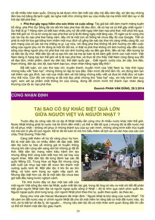 có rất nhiều trên toàn quốc. Chúng ta sẽ được nhìn tận mắt các dãy mộ đều tăm tắp, sờ tận tay những
tấm bia mộ bằng đá lạnh ngắt, tai nghe mắt nhìn những tâm sự của nhiều bà mẹ khốn khổ tâm sự vì đã
trót dại dột phá thai…
• Phá thai gây nguy hiểm cho sức khỏe và cuộc sống: Tác giả bài viết dám mạnh miệng tuyên
bố rằng: phe Phò Sự Sống đã nói dối khi bảo phá thai rất đau đớn, rất có hại và có thể gây chết người !
Sự thật là gì ? Hàng năm có biết bao nhiêu phụ nữ đã chết ngay trên bàn nạo phá thai: mỗi phút trôi qua,
trên thế giới có 10 ca tử vong do nạo phá thai và tỷ lệ đó đang ngày một tăng cao, 70 ngàn ca tử vong cho
các bà mẹ do nạo phá thai hàng năm, đây chỉ là một con số thống kê chưa đầy đủ của Google. Thế có
phải là một lời lừa gạt trắng trợn nhằm một mục đích cố gắng tàn sát các thai nhi càng nhiều càng tốt, coi
sinh mạng của cả các bà mẹ chẳng ra gì. Lại nữa, nói rằng phá thai không hề ảnh hưởng chi đến cuộc
sống của người phụ nữ thì đúng là một lời dối trá, vì thật ra phá thai không chỉ ảnh hưởng xấu đến cuộc
sống của riêng người phụ nữ phá thai mà còn ảnh hưởng sâu xa đến gia đình, đến xã hội, đến tương lai
cả dân tộc ấy chứ. Một dân tộc sẽ ra sao khi các bà mẹ lại toàn là kẻ dám giết chính con ruột mình. Việt
Nam đang ở hạng top ten thế giới về tỷ lệ nạo phá thai, và thực tế cho thấy Việt Nam cũng đang suy đồi
về đạo đức, nhân phẩm, danh dự dân tộc, thể diện quốc gia… Giết người, cướp của, ăn cắp, lừa đảo,
tham nhũng, đàn áp, bóc lột, bạo hành bạo lực, nhan nhản hằng ngày đấy thôi !
Để kết luận, xin các thứ báo chí, truyền thanh, truyền hình của Việt Nam ta, hãy thôi ngay
những kiểu viết "báo hại", những thông tin lập lờ lừa đảo. Dân mình đã khổ lắm rồi, xin đừng làm tan
nát thêm các gia đình, tan nát của nhân tâm xã hội bằng những kiểu viết và đưa tin thất đức vô luân
như thế nữa. Còn đối với những ai đã trót đọc phải những thứ "báo hại" này, xin hãy bình tâm suy
nghĩ, xem xét lại phẩm chất thông tin của chúng, đừng để chính mình trở thành nạn nhân đáng
thương của tội ác nạo phá thai.
Đaminh PHAN VĂN DŨNG, 29.3.2014
TẠI SAO CÓ SỰ KHÁC BIỆT QUÁ LỚN
GIỮA NGƯỜI VIỆT VÀ NGƯỜI NHẬT ?
Trước đây do công việc tôi có dịp đi Nhật nhiều lần cũng như đi nhiều nước khác trên thế giới.
Nước Nhật không phải là nước mà tôi thích đến nhất ( có thể vì đắt đỏ quá ) nhưng đó là đất nước mà
tôi nể phục nhất – không chỉ phục ở những thành tựu của sự văn minh, những công trình kiến trúc tuyệt
mỹ mà còn ở yếu tố con người. Kể từ đó tôi luôn tò mò tìm hiểu thêm về lịch sử và văn hóa của các con
cháu Thái Dương Thần Nữ.
Càng biết thêm về họ tôi càng phục họ hơn.
Đó là một dân tộc có nhiều điểm rất đặc biệt. Một
dân tộc luôn tự hào về những giá trị truyền thống
nhưng khi cần cũng sẵn sàng dứt bỏ những gì đã lỗi
thời. Một dân tộc mang niềm kiêu hãnh lớn lao
nhưng đồng thời cũng luôn biết học hỏi cái hay của
người khác. Một dân tộc đã từng đánh bại các đế
quốc Mông Cổ, Trung Hoa và Nga Sô nhưng cũng
biết nuốt cái nhục bại trận để vươn lên thành một
cường quốc kinh tế. Một dân tộc ít khi ồn ào lớn
tiếng, và luôn xem trọng sự ngăn nắp sạch sẽ.
Nhưng đặc biệt hơn cả, đó là một dân tộc chưa bao
giờ biết đầu hàng trước nghịch cảnh.
Tôi nhớ trước đây có đọc một bài viết của
một người Việt sống lâu năm tại Nhật, quên mất tên tác giả, trong đó ông có nêu ra một chi tiết để phân
biệt giữa người Nhật bản địa và người ngoại quốc sống ở Nhật – đó là nhìn qua cách phơi quần áo.
Người ngoại quốc phơi lung tung, còn người Nhật phơi theo thứ tự, quần theo quần, áo theo áo…
Đúng như nhà văn Haruki Murakami đã nhận định: “Người Nhật là kho tàng của nước Nhật”. Tôi
rất cám ơn đất nước này vì chính người Nhật đã cho tôi một niềm tin rằng bất cứ một đất nước nào, dù
nhỏ, dù bị bất lợi về địa lý, tài nguyên… nhưng nếu dân tộc đó có một nhân sinh quan đúng đắn thì vẫn
có thể trở thành một dân tộc giàu mạnh.
20
CÙNG NHẬN ĐỊNH
 