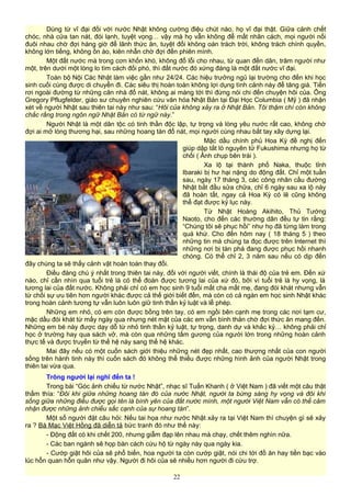 Dùng từ vĩ đại đối với nước Nhật không cường điệu chút nào, họ vĩ đại thật. Giữa cảnh chết
chóc, nhà cửa tan nát, đói lạnh, tuyệt vọng… vậy mà họ vẫn không để mất nhân cách, mọi người nối
đuôi nhau chờ đợi hàng giờ để lãnh thức ăn, tuyệt đối không oán trách trời, không trách chính quyền,
không lớn tiếng, không ồn ào, kiên nhẫn chờ đợi đến phiên mình.
Một đất nước mà trong cơn khốn khó, không đổ lỗi cho nhau, từ quan đến dân, trăm người như
một, trên dưới một lòng lo tìm cách đối phó, thì đất nước đó xứng đáng là một đất nước vĩ đại.
Toàn bộ Nội Các Nhật làm việc gần như 24/24. Các hiệu trưởng ngủ lại trường cho đến khi học
sinh cuối cùng được di chuyển đi. Các siêu thị hoàn toàn không lợi dụng tình cảnh này để tăng giá. Tiền
rơi ngoài đường từ những căn nhà đổ nát, không ai màng tới thì đừng nói chi đến chuyện hôi của. Ông
Gregory Pflugfelder, giáo sư chuyên nghiên cứu văn hóa Nhật Bản tại Đại Học Columbia ( Mỹ ) đã nhận
xét về người Nhật sau thiên tai này như sau: “Hôi của không xảy ra ở Nhật Bản. Tôi thậm chí còn không
chắc rằng trong ngôn ngữ Nhật Bản có từ ngữ này.”
Người Nhật là một dân tộc có tinh thần độc lập, tự trọng và lòng yêu nước rất cao, không chờ
đợi ai mở lòng thương hại, sau những hoang tàn đổ nát, mọi người cùng nhau bắt tay xây dựng lại.
Mặc dầu chính phủ Hoa Kỳ đề nghị đến
giúp dập tắt lò nguyên tử Fukushima nhưng họ từ
chối ( Ảnh chụp bên trái ).
Xa lộ tại thành phố Naka, thuộc tỉnh
Ibaraki bị hư hại nặng do động đất. Chỉ một tuần
sau, ngày 17 tháng 3, các công nhân cầu đường
Nhật bắt đầu sửa chữa, chỉ 6 ngày sau xa lộ này
đã hoàn tất, ngay cả Hoa Kỳ có lẽ cũng không
thể đạt được kỷ lục này.
Từ Nhật Hoàng Akihito, Thủ Tướng
Naoto, cho đến các thường dân đều tự tin rằng:
“Chúng tôi sẽ phục hồi” như họ đã từng làm trong
quá khứ. Cho đến hôm nay ( 18 tháng 5 ) theo
những tin mà chúng ta đọc được trên Internet thì
những nơi bị tàn phá đang được phục hồi nhanh
chóng. Có thể chỉ 2, 3 năm sau nếu có dịp đến
đây chúng ta sẽ thấy cảnh vật hoàn toàn thay đổi.
Điều đáng chú ý nhất trong thiên tai này, đối với người viết, chính là thái độ của trẻ em. Đến xứ
nào, chỉ cần nhìn qua tuổi trẻ là có thể đoán được tương lai của xứ đó, bởi vì tuổi trẻ là hy vọng, là
tương lai của đất nước. Không phải chỉ có em học sinh 9 tuổi mất cha mất mẹ, đang đói khát nhưng vẫn
từ chối sự ưu tiên hơn người khác được cả thế giới biết đến, mà còn có cả ngàn em học sinh Nhật khác
trong hoàn cảnh tương tự vẫn luôn luôn giữ tinh thần kỷ luật và lễ phép.
Những em nhỏ, có em còn được bồng trên tay, có em ngồi bên cạnh mẹ trong các nơi tạm cư,
mặc dầu đói khát từ mấy ngày qua nhưng nét mặt của các em vẫn bình thản chờ đợi thức ăn mang đến.
Những em bé này được dạy dỗ từ nhỏ tinh thần kỷ luật, tự trọng, danh dự và khắc kỷ… không phải chỉ
học ở trường hay qua sách vở, mà còn qua những tấm gương của người lớn trong những hoàn cảnh
thực tế và được truyền từ thế hệ này sang thế hệ khác.
Mai đây nếu có một cuốn sách giới thiệu những nét đẹp nhất, cao thượng nhất của con người
sống trên hành tinh này thì cuốn sách đó không thể thiếu được những hình ảnh của người Nhật trong
thiên tai vừa qua.
Trông người lại nghĩ đến ta !
Trong bài “Góc ảnh chiếu từ nước Nhật”, nhạc sĩ Tuấn Khanh ( ở Việt Nam ) đã viết một câu thật
thấm thía: “Đôi khi giữa những hoang tàn đó của nước Nhật, người ta bừng sáng hy vọng và đôi khi
sống giữa những điều được gọi tên là bình yên của đất nước mình, một người Việt Nam vẫn có thể cảm
nhận được những ảnh chiếu sắc cạnh của sự hoang tàn”.
Một số người đặt câu hỏi: Nếu tai họa như nước Nhật xảy ra tại Việt Nam thì chuyện gì sẽ xảy
ra ? Bà Mạc Việt Hồng đã diễn tả bức tranh đó như thế này:
- Động đất có khi chết 200, nhưng giẫm đạp lên nhau mà chạy, chết thêm nghìn nữa.
- Các ban ngành sẽ họp bàn cách cứu hộ từ ngày này qua ngày kia.
- Cướp giật hôi của sẽ phổ biến, hoa người ta còn cướp giật, nói chi tới đồ ăn hay tiền bạc vào
lúc hỗn quan hỗn quân như vậy. Người đi hôi của sẽ nhiều hơn người đi cứu trợ.
22
 