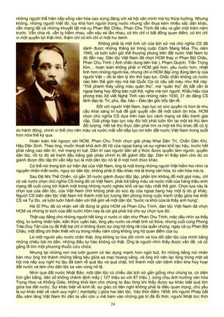 những người thể hiện nếp sống văn hóa cao xứng đáng với xã hội văn minh mà họ thừa hưởng. Nhưng
không, những người Việt đó, tuy khá hơn người trong nước nhưng vẫn thua kém nhiều sắc dân khác,
vẫn mang tất cả những khuyết tật mà cụ Phan Bội Châu, Phan Chu Trinh đã nêu ra gần một trăm năm
trước. Vẫn chia rẽ, vẫn tỵ hiềm nhau, vẫn xâu xé lẫn nhau, có khi chỉ vì bất đồng quan điểm, có khi chỉ
vì một quyền lợi thật nhỏ, thậm chí có khi chỉ vì một hư danh.
Không phải là một tình cờ của lịch sử mà chủ nghĩa CS đã
dành được những thắng lợi trong cuộc Cách Mạng Mùa Thu năm
1945, và luôn luôn giữ thế thượng phong trên đất nước Việt Nam từ
đó đến nay. Dân tộc Việt Nam đã chọn HCM thay vì Phan Bội Châu,
Phan Chu Trinh ( Ảnh chân dung bên trái ), Phạm Quỳnh, Trần Trọng
Kim… hoàn toàn không phải vì HCM giỏi hơn, yêu nước hơn, nhiệt
tình hơn những người kia, nhưng chỉ vì HCM đáp ứng đúng tâm lý của
người Việt – đó là tâm lý tôn thờ bạo lực. Chắc chắn không có nước
nào trên thế giới này mà bài Quốc Ca có câu sắt máu như thế này:
“Thề phanh thây uống máu quân thù”, mà “quân thù” đó bất cần là
ngoại bang hay đồng bào ruột thịt, nghe mà rợn người. Khẩu hiệu của
phong trào Xô viết Nghệ Tĩnh vào những năm 1930, 31 do đảng CS
lãnh đạo là: Trí, phú, địa, hào – Đào tận gốc trốc tận rễ.
Đối với người Việt Nam, bạo lực có sức quyến rũ hơn là nhu
cầu khai sáng trí tuệ để giải quyết vấn đề một cách ôn hòa. HCM
chọn chủ nghĩa CS dựa trên bạo lực cách mạng và đấu tranh giai
cấp. Giải pháp bạo lực này đòi hỏi phải luôn tồn tại một kẻ thù làm
đối tượng. Hết kẻ thù thực dân phải tìm ra một kẻ thù khác để có lý
do hành động, chính vì thế cho nên máu và nước mắt vẫn tiếp tục rơi trên đất nước Việt Nam trong suốt
hơn nửa thế kỷ qua.
Hoàn toàn trái ngược với HCM, Phan Chu Trinh chọn giải pháp Khai Dân Trí, Chấn Dân Khí,
Hậu Dân Sinh. Theo ông, muốn thoát khỏi ách đô hộ của ngoại bang và sự nghèo khổ lạc hậu, trước hết
phải nâng cao dân trí, mở mang trí tuệ. Dân trí cao người dân sẽ ý thức được quyền làm người, quyền
dân tộc, rồi từ đó sẽ tranh đấu bằng giải pháp chính trị để giành độc lập. Dân trí thấp kém cho dù có
giành được độc lập thì vẫn tiếp tục là một dân tộc nô lệ ở một hình thức khác.
Có thể nói trong lịch sử hiện đại của Việt Nam, ông là một trong những người Việt hiếm hoi nhìn ra
nguyên nhân mất nước, nguy cơ dân tộc, không phải ở đâu khác mà là trong văn hóa, từ văn hóa mà ra.
Sau Đệ Nhị Thế Chiến, có gần 30 nước giành được độc lập, phần lớn không đổ một giọt máu, chỉ
có vài nước chọn chủ nghĩa CS trong đó có Việt Nam, phải trả bằng máu và nước mắt của hàng triệu sinh
mạng để cuối cùng trở thành một trong những nước nghèo khổ và lạc hậu nhất thế giới. Chọn lựa này là
chọn lựa của dân tộc, của Việt Nam chớ không phải do sức ép của ngoại bang hay một lý do gì khác.
Người CS biến dân tộc Việt Nam trở thành một lực lượng tiên phong trong cuộc tranh chấp giữa hai khối
CS và Tự Do, và luôn luôn hãnh diện với thế giới về một dân tộc “bước ra khỏi cửa là thấy anh hùng”.
Hà Sĩ Phu đã có nhận xét rất đúng là giữa HCM và Phan Chu Trinh, dân tộc Việt Nam đã chọn
HCM và những bi kịch của đất nước hôm nay là cái giá phải trả cho sự chọn lựa đó.
Thật cay đắng cho những người hết lòng vì nước vì dân như Phan Chu Trinh, mặc dầu nhìn xa thấy
rộng, tư tưởng nhân bản, kiến thức uyên bác, lòng yêu nước và nhiệt tình có thừa, nhưng cuối cùng Phong
Trào Duy Tân của cụ đã thất bại chỉ vì không được sự ủng hộ rộng rãi của quần chúng, ngay cả cụ Phan Bội
Châu, một đồng chí thân thiết với cụ trong nhiều năm cũng không ủng hộ quan điểm của cụ.
Là một người yêu nước chân thật, ông không tự lừa dối mình và lừa dối dân tộc của mình bằng
những chiêu bài mị dân, những điều tự hào không có thật. Ông là người nhìn thấy được vấn đề, và cố
gắng đi tìm một phương thuốc cứu chữa.
Nhưng tại những nơi mà lưỡi gươm có tác dụng mạnh hơn ngòi bút, thì những tiếng nói nhân
bản như ông trở thành những tiếng kêu giữa sa mạc hoang vắng, và ông trở nên lạc lõng trong một xã
hội mà nếp suy nghĩ hủ lậu đã bám rễ quá lâu và quá chặt, trở thành một căn bệnh trầm kha hủy hoại
đất nước và làm cho dân tộc sa vào vòng nô lệ.
Nhìn qua đất nước Nhật Bản, một dân tộc có chiều dài lịch sử gần giống như chúng ta, có diện
tích gần bằng, dân số không chênh lệnh mấy ( 127 triệu so với 87 triệu ), cũng chịu ảnh hưởng văn hóa
Trung Hoa và Khổng Giáo, không khỏi làm cho chúng ta đau lòng khi thấy được sự khác biệt quá lớn
giữa hai đất nước. Sự khác biệt về kinh tế, sự giàu có tiện nghi không phải là điều quan trọng, chủ yếu
là sự khác biệt về cách suy nghĩ ( mentality ) giữa hai dân tộc. Vào thời điểm 1858, khi người Pháp bắt
đầu xăm lăng Việt Nam thì dân ta vẫn còn u mê bám vào những giá trị đã lỗi thời, người Nhật tức thời
24
 