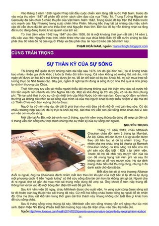 Vào tháng 8 năm 1858 người Pháp bắt đầu cuộc chiến xăm lăng đất nước Việt Nam, trước đó
vào mùa thu năm 1847 để phản đối chính sách cấm đạo của vua Thiệu Trị, Trung Tướng Rigault de
Genouilly đã bắn chìm 5 chiếc thuyền của Việt Nam. Năm 1842, Trung Quốc đã bại trận thê thảm trước
sức mạnh của Tây Phương trong cuộc chiến Nha Phiến. Nhưng tiếc thay tất cả những dấu hiệu cảnh
cáo đó vẫn chưa đủ để làm cho triều đình nhà Nguyễn thức tỉnh. Đến lúc đó họ vẫn không nhận ra rằng
đất nước đang đứng trước khúc quanh của lịch sử.
Từ thời điểm năm 1842 hay 1847 cho đến 1858, đó là một khoảng thời gian rất dài ( 14 năm ),
nếu các vua nhà Nguyễn thức thời, khôn khéo như các vua chúa Nhật Bản thì đất nước chúng ta đâu
phải chịu 80 năm đô hộ của người Pháp và đâu phải chịu tai họa CS kéo dài đến hôm nay.
PHẠM HOÀI NAM, nguồn: trankinhnghi.blogspot.com
SỰ THẦN KỲ CỦA SỰ SỐNG
Tôi không thể quên được những năm dài tiếp sau 1975, khi đó gia đình tôi ( có lẽ không khác
bao nhiêu nhiều gia đình khác ) luôn bị thiếu đói trầm trọng. Cả năm không có miếng thịt mà ăn, mỗi
ngày chỉ được ăn hai bữa mà không được ăn no, đồ ăn chỉ toàn có bo bo, khoai hà, mì sợi mua theo sổ
lương thực do Nhà Nước cấp. Bây giờ, ngẫm đi nghĩ lại thì đúng là sống được như thế quả là nhờ phép
lạ và tình thương của Chúa.
Thời hiện nay tuy vẫn có nhiều người thiếu đói nhưng không quá thê thảm như dạo cả nước hồ
hởi tiến mạnh tiến nhanh lên Chủ Nghĩa Xã Hội. Một số khá đông lại trở lên giầu có và ăn chơi phung
phí. Tệ nạn phá thai trước sự cổ vũ nhiệt tình của Nhà Nước trở nên tràn lan. Con người đâm ra khinh
thường và không biết nhìn ra sự sống của mình và của mọi người khác là một mầu nhiệm vĩ đại mà chỉ
có Thiên Chúa mới ban xuống cho ta được.
Người ta trở nên nhẹ dạ, dễ dãi đi phá thai như một đứa trẻ đi nhổ đi một cái răng sữa. Có rất
nhiều trường hợp sau khi đã bị trục ra khỏi dạ mẹ, các thai nhi vẫn còn cất tiếng khóc chào đời vì các
em vẫn còn muốn sống.
Mới đây tại Ấn Độ, một bé sinh non 2 tháng, sau khi nằm trong thùng đá dùng để ướp cá đến cả
5 tháng vẫn còn sống như một minh chứng cho sự thần kỳ của sự sống con người.
NGUYỄN TRUNG
Tháng 10 năm 2013, cháu Mithilesh
Chauhan chào đời sớm 2 tháng tại Mumbai,
Ấn Độ. Cháu chỉ cân được 1,4 kg và cần được
theo dõi liên tục vì dễ bị nhiễm trùng. Tuy
nhiên cha mẹ cháu, ông bà Aruna và Ramseh
Chauhan không có khả năng trả tiền cho chi
phí săn sóc đặc biệt ( ICU ) tại bệnh viện.
Trước đó họ đã phải vay mượn tiền của bà
con để mang trang trải viện phí và nay thì
không còn ai để vay mượn nữa. Họ dự định
mang cháu đến nhà thương công, nhưng ở đó
danh sách chờ đợi rất dài.
Biết đứa bé sẽ bị nhà thương Alliance
đuổi ra ngoài, ông bà Chauhans đành nhắm mắt làm theo lời khuyên của một bác sĩ tại đó là áp dụng
một phương cách rẻ tiền “ngoài luồng” có thể cứu sống đứa bé còn hơn là không làm gì cả. Người cha
đi ra ngoài chợ cá gần đó mua một cái thùng mốp dùng để ướp cá. Ông khoét lỗ trên nắp thùng để
thông hơi và bỏ vào đó một bóng đèn điện 60 watt để giữ ấm.
Sau khi nằm viện 20 ngày, cháu Mithilesh được cho xuất viện, hy vọng cuối cùng được sống sót
từ đó hoàn toàn tùy thuộc vào cái thùng đá này. Cứ mỗi hai tiếng cháu được bồng ra ngoài để đo nhiệt
độ. Cha mẹ cháu rất khổ tâm trong thời gian dài thử thách này nhưng không còn biết làm gì khác hơn
để cứu sống cháu.
Sau 5 tháng sống trong thùng đá này, Mithilesh vẫn còn sống nhưng vẫn chỉ nặng như lúc mới
sinh. Bệnh Viện Nhi Đồng Wadia biết đến trường hợp này đã nhận cháu vào điều trị miễn phí.
Nguồn http://www.foxnews.com/health/2014/03/20/parents-save-premature-babys-life-by-keeping-him-in-icebox/
26
CÙNG TRÂN TRỌNG
 