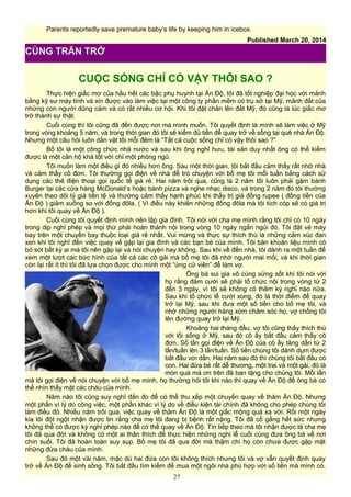 Parents reportedly save premature baby’s life by keeping him in icebox.
Published March 20, 2014
CUỘC SỐNG CHỈ CÓ VẬY THÔI SAO ?
Thực hiện giấc mơ của hầu hết các bậc phụ huynh tại Ấn Độ, tôi đã tốt nghiệp đại học với mảnh
bằng kỹ sư máy tính và xin được vào làm việc tại một công ty phần mềm có trụ sở tại Mỹ, mảnh đất của
những con người dũng cảm và có rất nhiều cơ hội. Khi tôi đặt chân lên đất Mỹ, đó cũng là lúc giấc mơ
trở thành sự thật.
Cuối cùng thì tôi cũng đã đến được nơi mà mình muốn. Tôi quyết định là mình sẽ làm việc ở Mỹ
trong vòng khoảng 5 năm, và trong thời gian đó tôi sẽ kiếm đủ tiền để quay trở về sống tại quê nhà Ấn Độ.
Nhưng một câu hỏi luôn dằn vặt tôi mỗi đêm là “Tất cả cuộc sống chỉ có vậy thôi sao ?”
Bố tôi là một công chức nhà nước và sau khi ông nghỉ hưu, tài sản duy nhất ông có thể kiếm
được là một căn hộ khá tốt với chỉ một phòng ngủ.
Tôi muốn làm một điều gì đó nhiều hơn ông. Sau một thời gian, tôi bắt đầu cảm thấy rất nhớ nhà
và cảm thấy cô đơn. Tôi thường gọi điện về nhà để trò chuyện với bố mẹ tôi mỗi tuần bằng cách sử
dụng các thẻ điện thoại gọi quốc tế giá rẻ. Hai năm trôi qua, cũng là 2 năm tôi luôn phải gặm bánh
Burger tại các cửa hàng McDonald’s hoặc bánh pizza và nghe nhạc disco, và trong 2 năm đó tôi thường
xuyên theo dõi tỷ giá tiền tệ và thường cảm thấy hạnh phúc khi thấy trị giá đồng rupee ( đồng tiền của
Ấn Độ ) giảm xuống so với đồng đôla. ( Vì điều này khiến những đồng đôla mà tôi tích cóp sẽ có giá trị
hơn khi tôi quay về Ấn Độ ).
Cuối cùng tôi quyết định mình nên lập gia đình. Tôi nói với cha mẹ mình rằng tôi chỉ có 10 ngày
trong dịp nghỉ phép và mọi thứ phải hoàn thành nội trong vòng 10 ngày ngắn ngủi đó. Tôi đặt vé máy
bay trên một chuyến bay thuộc loại giá rẻ nhất. Vui mừng và thực sự thích thú là những cảm xúc đan
xen khi tôi nghĩ đến việc quay về gặp lại gia đình và các bạn bè của mình. Tôi băn khoăn liệu mình có
bỏ sót bất kỳ ai mà tôi nên gặp lại và nói chuyện hay không. Sau khi về đến nhà, tôi dành ra một tuần để
xem một lượt các bức hình của tất cả các cô gái mà bố mẹ tôi đã nhờ người mai mối, và khi thời gian
còn lại rất ít thì tôi đã lựa chọn được cho mình một “ứng cử viên” để làm vợ.
Ông bà sui gia vô cùng sửng sốt khi tôi nói với
họ rằng đám cưới sẽ phải tổ chức nội trong vòng từ 2
đến 3 ngày, vì tôi sẽ không có thêm kỳ nghỉ nào nữa.
Sau khi tổ chức lễ cưới xong, đó là thời điểm để quay
trở lại Mỹ, sau khi đưa một số tiền cho bố mẹ tôi, và
nhờ những người hàng xóm chăm sóc họ, vợ chồng tôi
lên đường quay trở lại Mỹ.
Khoảng hai tháng đầu, vợ tôi cũng thấy thích thú
với lối sống ở Mỹ, sau đó cô ấy bắt đầu cảm thấy cô
đơn. Số lần gọi điện về Ấn Độ của cô ấy tăng dần từ 2
lần/tuần lên 3 lần/tuần. Số tiền chúng tôi dành dụm được
bắt đầu vơi dần. Hai năm sau đó thì chúng tôi bắt đầu có
con. Hai đứa bé rất dễ thương, một trai và một gái, đó là
món quà mà ơn trên đã ban tặng cho chúng tôi. Mỗi lần
mà tôi gọi điện về nói chuyện với bố mẹ mình, họ thường hỏi tôi khi nào thì quay về Ấn Độ để ông bà có
thể nhìn thấy mặt các cháu của mình.
Năm nào tôi cũng suy nghĩ đắn đo để có thể thu xếp một chuyến quay về thăm Ấn Độ. Nhưng
một phần vì lý do công việc, một phần khác vì lý do về điều kiện tài chính đã không cho phép chúng tôi
làm điều đó. Nhiều năm trôi qua, việc quay về thăm Ấn Độ là một giấc mộng quá xa vời. Rồi một ngày
kia tôi đột ngột nhận được tin rằng cha mẹ tôi đang bị bệnh rất nặng. Tôi đã cố gắng hết sức nhưng
không thể có được kỳ nghỉ phép nào để có thể quay về Ấn Độ. Tin tiếp theo mà tôi nhận được là cha mẹ
tôi đã qua đời và không có một ai thân thích để thực hiện những nghi lễ cuối cùng đưa ông bà về nơi
chín suối. Tôi đã hoàn toàn suy sụp. Bố mẹ tôi đã qua đời mà thậm chí họ còn chưa được gặp mặt
những đứa cháu của mình.
Sau đó một vài năm, mặc dù hai đứa con tôi không thích nhưng tôi và vợ vẫn quyết định quay
trở về Ấn Độ để sinh sống. Tôi bắt đầu tìm kiếm để mua một ngôi nhà phù hợp với số tiền mà mình có,
27
CÙNG TRĂN TRỞ
 