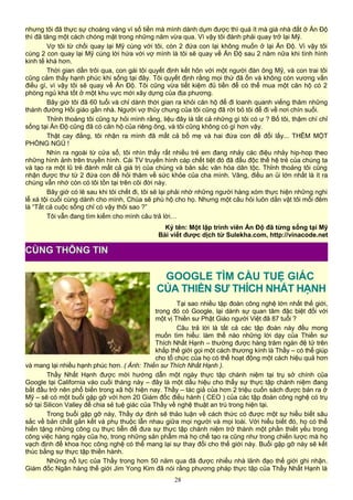 nhưng tôi đã thực sự choáng váng vì số tiền mà mình dành dụm được thì quá ít mà giá nhà đất ở Ấn Độ
thì đã tăng một cách chóng mặt trong những năm vừa qua. Vì vậy tôi đành phải quay trở lại Mỹ.
Vợ tôi từ chối quay lại Mỹ cùng với tôi, còn 2 đứa con lại không muốn ở lại Ấn Độ. Vì vậy tôi
cùng 2 con quay lại Mỹ cùng lời hứa với vợ mình là tôi sẽ quay về Ấn Độ sau 2 năm nữa khi tình hình
kinh tế khá hơn.
Thời gian dần trôi qua, con gái tôi quyết định kết hôn với một người đàn ông Mỹ, và con trai tôi
cũng cảm thấy hạnh phúc khi sống tại đây. Tôi quyết định rằng mọi thứ đã ổn và không còn vương vấn
điều gì, vì vậy tôi sẽ quay về Ấn Độ. Tôi cũng vừa tiết kiệm đủ tiền để có thể mua một căn hộ có 2
phòng ngủ khá tốt ở một khu vực mới xây dựng của địa phương.
Bây giờ tôi đã 60 tuổi và chỉ dành thời gian ra khỏi căn hộ để đi loanh quanh viếng thăm những
thánh đường Hồi giáo gần nhà. Người vợ thủy chung của tôi cũng đã rời bỏ tôi để đi về nơi chín suối.
Thỉnh thoảng tôi cũng tự hỏi mình rằng, liệu đây là tất cả những gì tôi có ư ? Bố tôi, thậm chí chỉ
sống tại Ấn Độ cũng đã có căn hộ của riêng ông, và tôi cũng không có gì hơn vậy.
Thật cay đắng, tôi nhận ra mình đã mất cả bố mẹ và hai đứa con để đổi lấy... THÊM MỘT
PHÒNG NGỦ !
Nhìn ra ngoài từ cửa sổ, tôi nhìn thấy rất nhiều trẻ em đang nhảy các điệu nhảy hip-hop theo
những hình ảnh trên truyền hình. Cái TV truyền hình cáp chết tiệt đó đã đầu độc thế hệ trẻ của chúng ta
và tạo ra một lũ trẻ đánh mất cả giá trị của chúng và bản sắc văn hóa dân tộc. Thỉnh thoảng tôi cũng
nhận được thư từ 2 đứa con để hỏi thăm về sức khỏe của cha mình. Vâng, điều an ủi lớn nhất là ít ra
chúng vẫn nhớ còn có tôi tồn tại trên cõi đời này.
Bây giờ có lẽ sau khi tôi chết đi, tôi sẽ lại phải nhờ những người hàng xóm thực hiện những nghi
lễ xá tội cuối cùng dành cho mình, Chúa sẽ phù hộ cho họ. Nhưng một câu hỏi luôn dằn vặt tôi mỗi đêm
là “Tất cả cuộc sống chỉ có vậy thôi sao ?”
Tôi vẫn đang tìm kiếm cho mình câu trả lời…
Ký tên: Một lập trình viên Ấn Độ đã từng sống tại Mỹ
Bài viết được dịch từ Sulekha.com, http://vinacode.net
GOOGLE TÌM CẦU TUỆ GIÁC
CỦA THIỀN SƯ THÍCH NHẤT HẠNH
Tại sao nhiều tập đoàn công nghệ lớn nhất thế giới,
trong đó có Google, lại dành sự quan tâm đặc biệt đối với
một vị Thiền sư Phật Giáo người Việt đã 87 tuổi ?
Câu trả lời là tất cả các tập đoàn này đều mong
muốn tìm hiểu: làm thế nào những lời dạy của Thiền sư
Thích Nhất Hạnh – thường được hàng trăm ngàn đệ tử trên
khắp thế giới gọi một cách thương kính là Thầy – có thể giúp
cho tổ chức của họ có thể hoạt động một cách hiệu quả hơn
và mang lại nhiều hạnh phúc hơn. ( Ảnh: Thiền sư Thích Nhất Hạnh ).
Thầy Nhất Hạnh được mời hướng dẫn một ngày thực tập chánh niệm tại trụ sở chính của
Google tại California vào cuối tháng này – đây là một dấu hiệu cho thấy sự thực tập chánh niệm đang
bắt đầu trở nên phổ biến trong xã hội hiện nay. Thầy – tác giả của hơn 2 triệu cuốn sách được bán ra ở
Mỹ – sẽ có một buổi gặp gỡ với hơn 20 Giám đốc điều hành ( CEO ) của các tập đoàn công nghệ có trụ
sở tại Silicon Valley để chia sẻ tuệ giác của Thầy về nghệ thuật an trú trong hiện tại.
Trong buổi gặp gỡ này, Thầy dự định sẽ thảo luận về cách thức có được một sự hiểu biết sâu
sắc về bản chất gắn kết và phụ thuộc lẫn nhau giữa mọi người và mọi loài. Với hiểu biết đó, họ có thể
hiến tặng những công cụ thực tiễn để đưa sự thực tập chánh niệm trở thành một phần thiết yếu trong
công việc hàng ngày của họ, trong những sản phẩm mà họ chế tạo ra cũng như trong chiến lược mà họ
vạch định để khoa học công nghệ có thể mang lại sự thay đổi cho thế giới này. Buổi gặp gỡ này sẽ kết
thúc bằng sự thực tập thiền hành.
Những nỗ lực của Thầy trong hơn 50 năm qua đã được nhiều nhà lãnh đạo thế giới ghi nhận.
Giám đốc Ngân hàng thế giới Jim Yong Kim đã nói rằng phương pháp thực tập của Thầy Nhất Hạnh là
28
CÙNG THÔNG TIN
 