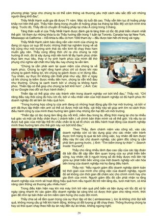 phương pháp “giúp cho chúng ta có thể cảm thông và thương yêu một cách sâu sắc đối với những
người đang khổ đau”.
Thầy Nhất Hạnh xuất gia đã được 71 năm. Mặc dù tuổi đã cao, Thầy vẫn liên tục đi hoằng pháp
khắp nơi trên thế giới. Thầy hiện đang trong chuyến đi hoằng pháp ba tháng tại Bắc Mỹ với lịch trình khá
nặng. Trước đó, Thầy đã có chuyến đi hoằng pháp tại châu Á cũng trong 3 tháng.
Tăng thân xuất sĩ của Thầy Nhất Hạnh được đánh giá là tăng thân có tốc độ phát triển nhanh nhất
thế giới. Vé tham dự những khóa tu do Thầy hướng dẫn trong 1 tuần tại Toronto, Canada hay tại New York,
Mississippi và California – mỗi khóa tu đều có hơn 1000 tham dự – đều được bán hết chỉ trong vài ngày.
Thầy Nhất Hạnh cảnh báo rằng nền văn minh của chúng ta
đang có nguy cơ sụp đổ trước những thiệt hại nghiêm trọng về xã
hội cũng như môi trường sinh thái do nền kinh tế chạy theo ham
muốn gây nên. Thầy cũng đồng thời chỉ ra cho chúng ta một
hướng đi mới, đó là xây dựng một nền kinh tế lấy hạnh phúc chân
thực làm mục tiêu, thay vì hy sinh hạnh phúc của mình để thờ
phụng chủ nghĩa vật chất như bấy lâu nay chúng ta vẫn làm.
“Chúng ta cần phải xem lại quan niệm của chúng ta về
hạnh phúc. Chúng ta nghĩ rằng hạnh phúc chỉ có được khi nào
chúng ta giành thắng lợi, khi chúng ta giành được vị trí đứng đầu.
Tuy nhiên, sự thực thì không cần thiết phải như vậy. Bởi vì ngay
cả khi chúng ta kiếm được nhiều tiền hơn, chúng ta vẫn khổ đau
như thường. Chúng ta cạnh tranh bởi vì chúng ta không hạnh
phúc. Thiền tập có thể giúp cho chúng ta bớt khổ hơn”. ( Ảnh: Các
kỹ sư Google trao đổi và thực hành thiền )
Thiền tập có thể giúp cho các thành viên trong doanh nghiệp vơi bớt khổ đau,” Thầy nói. “Chỉ
riêng điều này thôi cũng đủ hữu ích rồi, bởi vì nếu nhân viên của một doanh nghiệp có đủ hạnh phúc thì
doanh nghiệp đó sẽ làm ăn hiệu quả hơn.
“Trong trường hợp công ty của anh đang có những hoạt động gây tổn hại môi trường, và bởi vì
anh đã thực tập thiền nên anh có thể có được một cái thấy, cái thấy này sẽ giúp anh tìm ra cách thức
điều hành công ty của mình theo hướng làm giảm nhẹ những tổn hại đối với môi trường.
“Thiền tập có tác dụng làm lắng dịu nỗi khổ, niềm đau trong ta, đồng thời mang lại cho ta nhiều
tuệ giác và một cái thấy chân thực ( chánh kiến ) về chính bản thân mình và về thế giới. Và nếu ta có
được tuệ giác của một tập thể thì chắc chắn là ta sẽ tổ chức và điều hành hoạt động của doanh nghiệp
mình theo hướng làm cho thế giới này vơi bớt khổ đau.”
Theo Thầy, đem chánh niệm vào công sở, vào các
doanh nghiệp còn có tác dụng giúp cho các nhân viên tránh
được tình trạng bị quá tải bởi công việc, tuy nhiên để làm được
điều này thì các chủ doanh nghiệp, các giám đốc công ty cần
phải làm gương trước. ( Ảnh: “Tìm kiếm trong tự thân” – Search
Inside Yourself )
Thầy cho rằng nhiều lãnh đạo cao cấp của các tập đoàn
đã bắt đầu đề cập đến tầm quan trọng của sự phát triển bền
vững, tuy nhiên rất ít người trong số đó thấy được mối liên hệ
giữa sự phát triển bền vững của một doanh nghiệp với văn hóa
bên trong của doanh nghiệp mà họ đang điều hành.
Thầy nói: “Nếu người giám đốc doanh nghiệp dành toàn
bộ thời gian của mình cho công việc của doanh nghiệp, người
đó sẽ không còn thời gian để chăm sóc cho chính mình hay cho
gia đình của mình. Người giám đốc đó cần phải nhận ra rằng
doanh nghiệp của mình sẽ hoạt động hiệu quả hơn nếu người đó trở nên lắng dịu, tươi mát hơn, có khả
năng cảm thông và thương yêu nhiều hơn”.
Trong điều kiện hiện nay khi mà máy tính trở nên quá phổ biến và tiện dụng với tốc độ xử lý
ngày càng nhanh thì các giám đốc doanh nghiệp lại càng khó có được thời gian cho riêng mình, thời
gian để nhìn lại bản thân và tìm niềm cảm hứng cho cuộc đời mình.
Thầy chia sẻ về tầm quan trọng của sự thực tập vô tác ( aimlessness ), tức là không chờ đợi kết
quả, không mong cầu gì hết khi hành động, không có đối tượng gì để chạy theo. Thông thường chúng ta
hay có thói quen chạy theo hết dự án này đến dự án khác, không ngừng nghỉ.
29
 