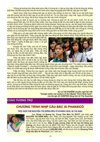 “Chúng ta thường cho rằng hạnh phúc nằm ở tương lai, vì vậy sự thực tập vô tác là dừng lại, không
đuổi theo một đối tượng nào nữa cả và tìm hạnh phúc ngay trong giây phút hiện tại, bây giờ và ở đây”.
“Hạnh phúc chân thực không thể nào có được nếu không có bình an. Nếu ta cứ mãi đuổi theo
một đối tượng nào đó thì làm sao ta có thể có bình an. Ta cứ chạy hoài, chạy mãi, ngay cả trong giấc
mơ chúng ta vẫn còn chạy. Đó là thực trạng của nền văn minh chúng ta”.
“Chúng ta phải đi ngược lại xu hướng này. Chúng ta phải trở về với chính mình, trở về với
những người thân yêu, trở về với thiên nhiên. Lâu nay chúng ta để cho các thiết bị điện tử kéo chúng ta
ra khỏi chính mình. Chúng ta đánh mất mình trong Internet, trong các dự án, các kế hoạch kinh doanh,
vì vậy mà chúng ta không có thời gian cho chính mình. Chúng ta không có thời gian để chăm sóc những
người mà ta thương yêu và cũng đồng thời không để cho Đất Mẹ có cơ hội trị liệu cho chúng ta. Chúng
ta luôn có xu hướng trốn chạy khỏi chính mình, khỏi gia đình và khỏi thiên nhiên xung quanh.”.
Thầy gợi ý về việc phát triển những phần mềm ứng dụng có khả năng giúp mọi người lắng dịu
cơn giận khi nó phát khởi. Thầy cũng đề cập đến loại đồng hồ Now Watch được Thầy thiết kế với mục
đích giúp mọi người trở về với phút giây hiện tại:
trên mặt đồng hồ, mỗi giờ được đánh dấu bằng
chữ “Now” ( nghĩa là Bây giờ ) thay vì số giờ
như thông thường.
Google đã mời Thầy chia sẻ về những
nội dung như: xây dựng mục tiêu trong công
việc, sự sáng tạo và tuệ giác. Thầy nói rằng
chúng ta đều có thể đạt được những điều này
thông qua sự thực tập chánh niệm.
Thầy đã được mời đến thăm tập đoàn
Google vào năm 2011 và kể từ đó, sự thực tập
chánh niệm đã được áp dụng nhanh chóng tại
tập đoàn công nghệ hàng đầu này. Số lượng người tham gia vào chương trình “Tìm kiếm trong tự thân”
( Search Inside Yourself ) – chương trình thiền tập chính thức của Google – ngày càng tăng. Các phòng
dành cho thiền tập cũng đã được thiết kế bên trong nhiều tòa nhà làm việc của Google.
Thầy nói rằng: “Cũng như mọi người, các nhân viên của Google cũng mong muốn học hỏi cách
thức chuyển hóa khổ đau của chính mình”… “Đa số các nhân viên ở đây đều còn rất trẻ và tài năng, vì
vậy mà họ có thể hiểu và thực tập những điều Thầy dạy một cách nhanh chóng. Họ còn có đủ phương
tiện để đem sự thực tập này đến được với rất nhiều người.”
“Sẽ rất hữu ích nếu họ biết rằng ai trong chúng ta cũng có ước mong làm những điều đẹp và
lành, bởi vì mỗi người trong chúng ta đều có tính Bụt. Khi nhìn vào con đường bất thiện, không chân
chính, chúng ta có thể tìm thấy trong đó một con đường ngược lại. Cũng như nhìn vào khổ đau, chúng
ta sẽ thấy được con đường đưa tới hạnh phúc. Đây là giáo lý Tứ Diệu Đế trong đạo Bụt, nhưng chúng
ta không cần phải là một Phật tử mới có thể hiểu được điều đó.
Sư cô TẠI NGHIÊM chuyển ngữ bài viết
“Google seeks out wisdom of Zen Master Thich Nhat Hanh”
của tác giả JO CONFINO đăng trên tờ The Guardian
CHƯƠNG TRÌNH NHỊP CẦU BÁC ÁI PHANXICÔ
TRỢ GIÚP EM NGUYỄN THỊ DIỄM KIỀU Ở KHÁNH HOÀ, BỊ TAI NẠN
Lm. Giuse Lê Quang Uy, Trung Tâm Mục Vụ DCCT, giới thiệu em
NGUYỄN THỊ DIỄM KIỀU, sinh 1989, con ông Nguyễn Văn Hoàng và bà Trần
Thị Thanh, ngụ tại thôn Cửa Tùng, xã Cam An Bắc, huyện Cam Lâm, tỉnh Khánh
Hoà. Gia đình Kiều làm nông, mẹ làm nghề may, bản thân em làm kế toán phụ
ba mẹ nuôi 2 em đi học. Kiều bị gãy xương chậu do tai nạn khi băng qua
đường, em được cấp cứu tại Bệnh Viện Nha Trang, sau đó chuyển vào Bệnh
Viện Chấn Thương Chỉnh Hình Sàigòn để mổ và điều trị, chi phí hết hơn 20 triệu
đồng. Chúng tôi xin trợ giúp 5.000.000 VND, số tiền được trích từ Chương Trình
Nhịp Cầu Bác Ái Phanxicô ( có 1 biên lai ).
30
CÙNG TƯƠNG TRỢ
 