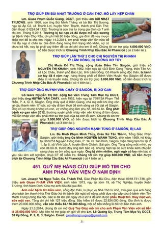 TRỢ GIÚP EM BÙI NHẬT TRƯỜNG Ở CẦN THƠ, MỔ LẤY NẸP CHÂN
Lm. Giuse Phạm Quốc Giang, DCCT, giới thiệu em BÙI NHẬT
TRƯỜNG, sinh 1990, con ông Bùi Minh Thăng và bà Bùi Thị Sương,
ngụ tại Ấp C2, xã Thạnh Lợi, huyện Vĩnh Thạnh, thành phố Cần Thơ,
điện thoại: 01224.041.722. Trường là con thứ tư trong gia đình có 7 anh
chị em. Tháng 9.2011, Trường bị tai nạn và đã được mổ sắp xương
tại Bệnh Viện Chợ Rẫy, chi phí hết 80 triệu đồng, gia đình đã vay mượn
khắp nơi để lo cho em. Ngày 14.3.2014, em phải nhập viện lần nữa để
mổ lấy nẹp ở chân ra. Gia đình đang trong tình trạng khó khăn, nợ cũ
chưa trả hết, nay lại phải vay thêm để có chi phí cho em đi mổ. Chúng tôi xin trợ giúp 4.000.000 VND,
số tiền được trích từ Chương Trình Nhịp Cầu Bác Ái Phanxicô ( có 2 biên lai ).
TRỢ GIÚP LẦN THỨ 2 CHO CHỊ NGUYỄN THỊ KHANH
Ở LÂM ĐỒNG, BỊ CHỨNG XƠ TỦY
Chị Maria Đỗ Thị Thúy, cộng đoàn Điểm Tim Sàigòn, giới thiệu cô
NGUYỄN THỊ KHANH, sinh 1962, hiện ngụ tại 43/3 Đinh Công Tráng, thôn Tân An,
xã Lộc Châu, thành phố Bảo Lộc, tỉnh Lâm Đồng. Cô Khanh sống độc thân, bị bệnh
xơ tủy đã 4 năm nay, hàng tháng phải về Bệnh Viện Huyết Học Sàigòn để được
điều trị và truyền máu. Chúng tôi xin trợ giúp 3.000.000 VND, số tiền được trích từ
Chương Trình Nhịp Cầu Bác Ái Phanxicô ( có 4 biên lai ).
TRỢ GIÚP ÔNG HUỲNH VĂN CHẢY Ở SÀIGÒN, BỊ XƠ GAN
Cô Isave Nguyễn Thị Nỡ, cộng tác viên Trung Tâm Mục Vụ DCCT,
giới thiệu ông HUỲNH VĂN CHẢY, sinh 1952, hiện ngụ tại 769/12A Phạm Thế
Hiển, P. 4, Q. 8, Sàigòn. Ông chảy quê ở Kiên Giang, cha mẹ mất khi ông còn
lại cậu thanh niên 17 tuổi, cứ vậy đi làm thuê để sinh sống và trôi dạt về Sàigòn.
Ông có vợ nhưng không có con, vợ chồng ông làm phụ hồ, chỉ đủ ăn. Ông phát
bệnh xơ gan năm 2012, thường xuyên phải nhập viện nên không đi làm được,
mỗi lần nhập viện đều phải nhờ sự trợ giúp của bà con lối xóm. Chúng tôi xin trợ
giúp 3.000.000 VND, số tiền được trích từ Chương Trình Nhịp Cầu Bác Ái
Phanxicô ( có 3 biên lai ).
TRỢ GIÚP ÔNG NGUYỄN MẠNH TÙNG Ở SÀIGÒN, BỊ LAO
Lm. Đa Minh Phạm Minh Thủy, Giáo Xứ Tân Thành, Tổng Giáo Phận
Sàigòn, giới thiệu ông Đa Minh NGUYỄN MẠNH TÙNG, sinh năm 1959, hộ khẩu
tại 363/253 Nguyễn Hồng Đào, P. 14, Q. Tân Bình, Sàigòn, hiện đang tạm trú tại tổ
1, ấp 6, xã Vĩnh Lộc A, huyện Bình Chánh, Sài gòn. Ông Tùng sống một mình, vợ
con đã bỏ đi, trước đây ông làm bảo vệ, nhưng hiện tại do sức khỏe kém chuyển
sang chạy xe ôm sống qua ngày. Ông bị viêm nhiễm, nghi ngờ có lao nên bác sĩ
yêu cầu làm xét nghiệm, chụp CT để kiểm tra. Chúng tôi xin trợ giúp 800.000 VND, số tiền được
trích từ Chương Trình Nhịp Cầu Bác Ái Phanxicô ( có 4 biên lai ).
451. QUỸ MẸ HẰNG CỨU GIÚP MỔ TIM CHO
ANH PHẠM VĂN VIỆN Ở NAM ĐỊNH
Lm. Joseph Vũ Ngọc Tuấn, Gx. Thánh Thể, Giáo Phận Bùi Chu, điện thoại: 0918.731.736, giới
thiệu anh Giuse PHẠM VĂN VIỆN, sinh năm 1973, ngụ tại xóm 19, xã Thọ Nghiệp, huyện Xuân
Trường, tỉnh Nam Định. Cha mẹ anh đều đã qua đời.
Anh mắc bệnh tim bẩm sinh, sống độc thân, lo phục vụ Nhà Thờ từ nhỏ, thời gian qua anh đang
phụ trách âm thanh Nhà Thờ Giáo Xứ thì bệnh đột ngột trở nặng, phải đưa vào cấp cứu ở bệnh viện Tim
Mạch Trung Ương Hà Nội. Bác sĩ đã lên lịch ngày 26.2.2014 để anh được phẫu thuật tim, thay một van,
sửa một van. Tổng chi phí hết 127 triệu đồng. Bảo hiểm trả được 22.824.000 đồng. Gia đình lo được
thêm 20.000.000 đồng, vẫn còn thiếu 82.176.000 đồng, một số tiền khổng lồ đối với bản thân anh.
Ngày 21.3.2014, chúng tôi xin mở Quỹ Trợ Giúp mổ tim cho anh Phạm Văn Viện với số tiền
là 35.000.000 VND. Mọi liên hệ trợ giúp xin gửi về cho Lm. Lê Quang Uy, Trung Tâm Mục Vụ DCCT,
38 Kỳ Đồng, P. 9, Q. 3, Sàigòn. Email: gxmehangcuugiup@gmail.com
31
 